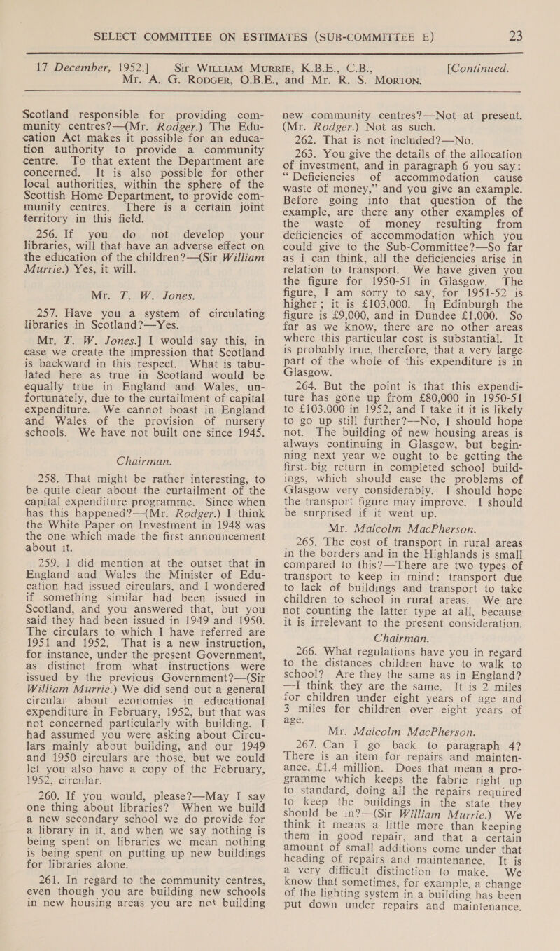  17 December, 1952.] [Continued.  Scotland responsible for providing com- munity centres?—(Mr. Rodger.) The Edu- cation Act makes it possible for an educa- tion authority to provide a community centre. To that extent the Department are concerned. It is also possible for other local authorities, within the sphere of the Scottish Home Department, to provide com- munity centres. There is a certain joint territory in this field. 250s. if yous. dos: nots; develop 3; your libraries, will that have an adverse effect on the education of the children?—(Sir William Murrie.) Yes, it will. Mr. JT. W. Jones. 257. Have you a system of circulating libraries in Scotland?—Yes. Mr. T. W. Jones.] 1 would say this, in case we create the impression that Scotland is backward in this respect. What is tabu- lated here as true in Scotland would be equally true in England and Wales, un- fortunately, due to the curtailment of capital expenditure. We cannot boast in England and Wales of the provision of nursery schools. We have not built one since 1945. Chairman. 258. That might be rather interesting, to be quite clear about the curtailment of the capital expenditure programme. Since when has this happened?—(Mr. Rodger.) I think the White Paper on Investment in 1948 was the one which made the first announcement about it. 259. I did mention at the outset that in England and Wales the Minister of Edu- cation had issued circulars, and I wondered if something similar had been issued in Scotland, and you answered that, but you said they had been issued in 1949 and 1950. The circulars to which I have referred are 1951 and 1952. That is a new instruction, for instance, under the present Government, as distinct from what instructions were issued by the previous Government?—(Sir William Murrie.) We did send out a general circular about economies in educational expenditure in February, 1952, but that was not concerned particularly with building. I had assumed you were asking about Circu- lars mainly about building, and our 1949 and 1950 circulars are those, but we could let you also have a copy of the February, 1952, circular. 260. If you would, please?—May I say one thing about libraries? When we build a new secondary school we do provide for a library in it, and when we say nothing is being spent on libraries we mean nothing is being spent on putting up new buildings for libraries alone. 261. In regard to the community centres, even though you are building new schools in new housing areas you are not building new community centres?—Not at present. (Mr. Rodger.) Not as such. 262. That is not included?—No. 263. You give the details of the allocation of investment, and in paragraph 6 you say: “Deficiencies of accommodation cause waste of money,” and you give an example. Before going into that question of the example, are there any other examples of the waste of money resulting from deficiencies of accommodation which you could give to the Sub-Committee?—So far as I can think, all the deficiencies arise in relation to transport. We have given you the figure for 1950-51 in Glasgow. The figure, I ‘am’ ‘sorry to say, for 1951-52 ~is higher ; it is £103,000. In Edinburgh the figure is £9,000, and in Dundee £1,000. So far as we know, there are no other areas where this particular cost is substantial. It is probably true, therefore, that a very large part of the whole of this expenditure is in Glasgow. 264. But the point is that this expendi- ture has gone up from £80,000 in 1950-51 to £103,000 in 1952, and I take it it is likely to go up still further?—-No, I should hope not. The building of new housing areas is always continuing in Glasgow, but begin- ning next year we ought to be getting the first. big return in completed school build- ings, which should ease the problems of Glasgow very considerably. I should hope the transport figure may improve. I should be surprised if it went up. Mr. Malcolm MacPherson. 265. The cost of transport in rural areas in the borders and in the Highlands is small compared to this?—There are two types of transport to keep in mind: transport due to lack of buildings and transport to take children to school in rural areas. We are not counting the latter type at all, because it is irrelevant to the present consideration. Chairman. 266. What regulations have you in regard to the distances children have to walk to school? Are they the same as in England? —TI think they are the same. It is 2 miles for children under eight years of age and 3 miles for children over eight years of age. Mr. Malcolm MacPherson. 267. Can I go back to paragraph 4? There is an item for repairs and mainten- ance, £1.4 million. Does that mean a pro- gramme which keeps the fabric right up to standard, doing all the repairs required to keep the buildings in the state they should be in?—(Sir William Murrie.) We think it means a little more than keeping them in good repair, and that a certain amount of small additions come under that heading of repairs and maintenance. It is a very difficult distinction to make. We know that sometimes, for example, a change of the lighting system in a building has been put down under repairs and maintenance.