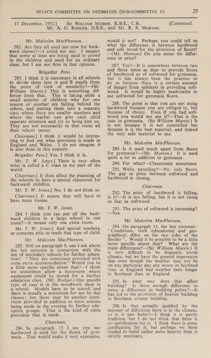  17 December, 1952.] Mr. Mr. Malcolm MacPherson. 282. Are they all used just now for back- ward classes?—I could not say. I suspect that some at least are being used to crowd in the children and used for an ordinary class, but I am not firm in that opinion. Brigadier Peto. 283. I think it is customary in all schools to divide them into A and B pupils from the point of view of mentality?—(Sir William Murrie.) This is something dif- ferent from that. This is taking aside a small number of children who for one reason or another are falling behind the others, and putting them into a separate class where there are smaller numbers and where the teacher can give each child separate attention and try to bring him on. They are not necessarily in that room all their school career. Chairman.] 1 think it would be interes- ting to find out what provision is made in England and Wales. I do not imagine it is also done in this country. Brigadier Peto.] Yes, I think it is. Mr. T. W. Jones.] There is very often what is called a C class in my part of the world Chairman.] It does affect the planning of the schools to have a special classroom for backward children. Mr. T. W. Jones.] No, I do not think so. Chairman.] It means they will have to have more rooms. Mr. T. W. Jones. 284. I think you can put all the back- ward children in a large school in one room?—It means only one extra room. Mr. T. W. Jones.] And special teachers, or someone able to teach that type of child. Mr. Malcolm MacPherson. 285. Still on paragraph 9, can I ask about the last sentence in connection with the use of secondary schools for further educa- tion? ‘‘ They are sometimes provided with some extra accommodation.” Would you be a little more specific about that?—I think we sometimes allow a storeroom where equipment could be stored for a further education class. (Mr. Rodger.) One specific type of case is in the woodwork shop in a school. Models have to be stored, and there is usually a storeroom for use by day classes; but there may be another store- room provided in addition to store articles being made in the evening by further edu- cation groups. That is the kind of extra provision that is made. Chairman. 286. In paragraph {5,.-k-See.., VOU. SAY hardwood is used for the floors of gym- nasia. That would make it very expensive, [Continued. Perhaps you could tell us what the difference is between hardwood and soft wood for the provision of floors? —(Mr. Morton.) Do you mean the differ- ence in price? 287. Yes?—It is somewhere between two and three times as dear to provide floors of hardwood as of softwood for gymnasia, but it has always been the practice to do so because there is a certain amount of danger from splinters in providing soft- wood. It would be highly inadvisable to use softwood for gymnasia floors. 288. The point is that you are not using hardwood because you are obliged to, but because of choice. Even if you had soft- wood you would not use it?—That is the case in gymnasia. (Sir William Murrie.) It is not becayse it is not controlled but because it is the best material, and indeed the only safe material to use. Mr. Malcolm MacPherson. 289. Is it used much apart from floors for gymnasia?—(Mr. Morton.) It is used quite a lot in addition to gymnasia. 290. For what?—Classrooms sometimes 291. Wallis, panelling?—No, only floors. The gap in price between softwood and hardwood is closing. Chairman. 292. The price of hardwood is falling, is it?—It is not falling, but it is not rising as fast as softwood. 293. The price of softwood is increasing? —Yes. Mr. Malcolm MacPherson. 294. On paragraph 13, the last sentence: * Conditions, both educational and geo- graphical, differ on the two sides of the Border ”. Would it be possible to be a little more specific about that? What are the main differences?—(Sir William Murrie.) It is very difficult to be dogmatic about climate, but we have the general impression that even though the weather may not be on any particular day any worse in Scotland than in England bad weather lasts longer in Scotland than in England. 295. In what way does that affect building? Is there enough difference to cause a difference in building policy?—It has led to the provision of heavier building in Scotland, stouter building. 296. Is that actually justified by the amount of difference there is in the climate, or is it just habit?—I think it is partly tradition, but I do not think that there is no justification for it. I think there is some justification for it, but perhaps we have tended to build rather more heavily than is strictly necessary.