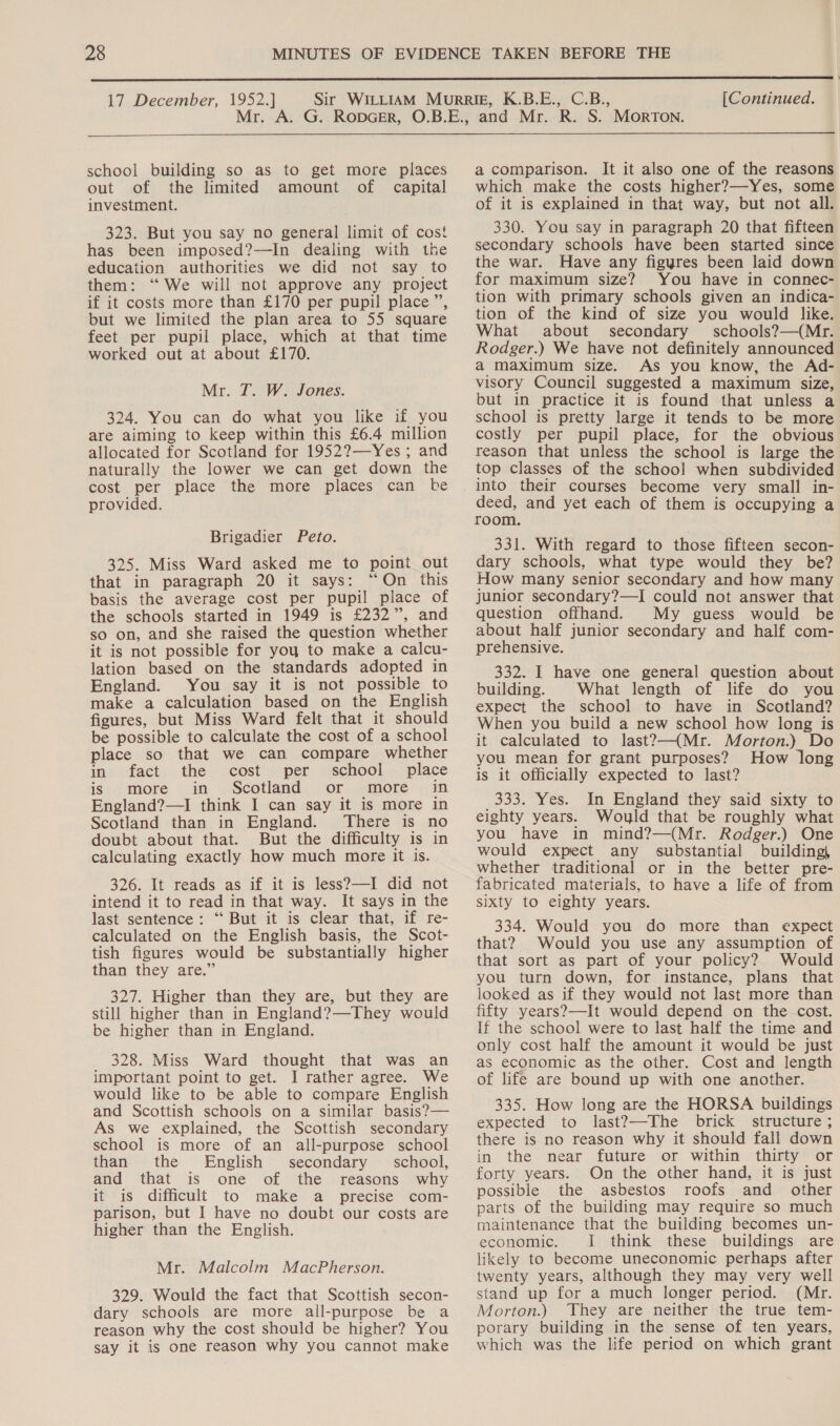  17 December, 1952.] [Continued.  school building so as to get more places out of the limited amount of capital investment. 323. But you say no general limit of cost has been imposed?—In dealing with the education authorities we did not say to them: ‘“ We will not approve any project if it costs more than £170 per pupil place”, but we limited the plan area to 55 square feet per pupil place, which at that time worked out at about £170. Mr. T. W. Jones. 324. You can do what you like if you are aiming to keep within this £6.4 million allocated for Scotland for 1952?—Yes ; and naturally the lower we can get down the cost per place the more places can be provided. Brigadier Peto. 325. Miss Ward asked me to point out that in paragraph 20 it says: “On this basis the average cost per pupil place of the schools started in 1949 is £232”, and so on, and she raised the question whether it is not possible for yoy to make a calcu- lation based on the standards adopted in England. You say it is not possible to make a calculation based on the English figures, but Miss Ward felt that it should be possible to calculate the cost of a school place so that we can compare whether in: facet. the cost per school... place is more in Scotland or more in England?—I think I can say it is more in Scotland than in England. There is no doubt about that. But the difficulty is in calculating exactly how much more it is. 326. It reads as if it is less?—I did not intend it to read in that way. It says in the last sentence: “‘ But it is clear that, if re- calculated on the English basis, the Scot- tish figures would be substantially higher than they are.” 327. Higher than they are, but they are still higher than in England?—They would be higher than in England. 328. Miss Ward thought that was an important point to get. I rather agree. We would like to be able to compare English and Scottish schools on a similar basis?— As we explained, the Scottish secondary school is more of an all-purpose school than the English secondary _ school, and that is one of the reasons why it is difficult to make a precise com- parison, but I have no doubt our costs are higher than the English. Mr. Malcolm MacPherson. 329. Would the fact that Scottish secon- dary schools are more all-purpose be a reason why the cost should be higher? You say it is one reason why you cannot make a comparison. It it also one of the reasons which make the costs higher?—Yes, some of it is explained in that way, but not all. 330. You say in paragraph 20 that fifteen secondary schools have been started since the war. Have any figyres been laid down for maximum size? You have in connec- tion with primary schools given an indica- tion of the kind of size you would like. What about secondary schools?—(Mr. Rodger.) We have not definitely announced a maximum size. As you know, the Ad- visory Council suggested a maximum size, but in practice it is found that unless a school is pretty large it tends to be more costly per pupil place, for the obvious reason that unless the school is large the top classes of the school when subdivided into their courses become very small in- deed, and yet each of them is occupying a room. 331. With regard to those fifteen secon- dary schools, what type would they be? How many senior secondary and how many junior secondary?—I could not answer that question offhand. My guess would be about half junior secondary and half com- prehensive. 332. I have one general question about building. What length of life do you expect the school to have in Scotland? When you build a new school how long is it calculated to last?—(Mr. Morton.) Do you mean for grant purposes? How long is it officially expected to last? 333. Yes. In England they said sixty to eighty years. Woyld that be roughly what you have in mind?—(Mr. Rodger.) One would expect any substantial building} whether traditional or in the better pre- fabricated materials, to have a life of from sixty to eighty years. 334. Would you do more than expect that? Would you use any assumption of that sort as part of your policy? Would you turn down, for instance, plans that looked as if they would not last more than fifty years?—It would depend on the cost. If the school were to last half the time and only cost half the amount it would be just as economic as the other. Cost and length of life are bound up with one another. 335. How long are the HORSA buildings expected to last?—-The brick structure ; there is no reason why it should fall down in the near future or within thirty or forty years. On the other hand, it is just possible the asbestos roofs and other parts of the building may require so much maintenance that the building becomes un- economic. I think these buildings are likely to become uneconomic perhaps after twenty years, although they may very well stand up for a much longer period. (Mr. Morton.) They are neither the true tem- porary building in the sense of ten years, which was the life period on which grant
