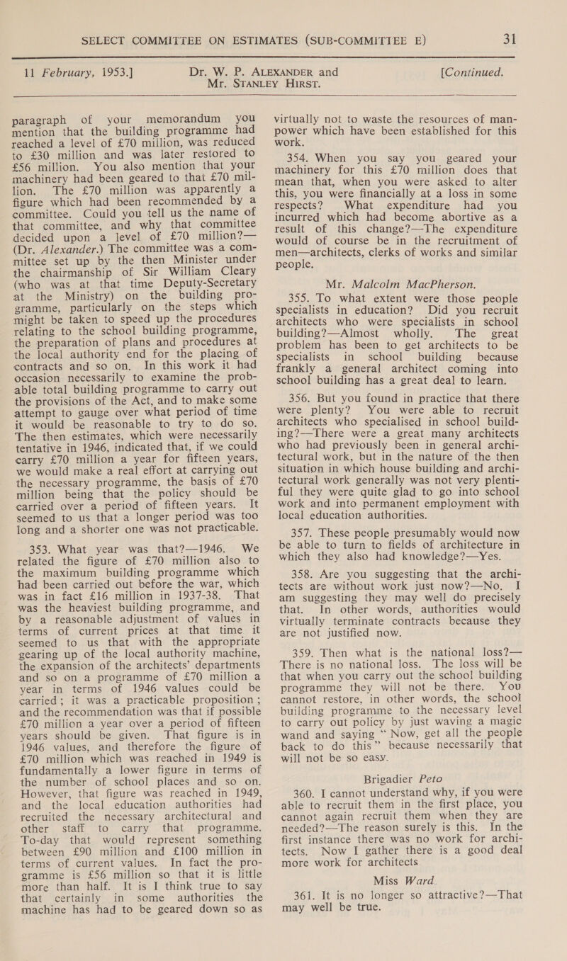  11 February, 1953.] [Continued.  paragraph of your memorandum you mention that the building programme had reached a level of £70 million, was reduced to £30 million and was later restored to £56 million. You also mention that your machinery had been geared to that £70 mil- lion. The £70 million was apparently a figure which had been recommended by a committee. Could you tell us the name of that committee, and why that committee decided upon a level of £70 million?— (Dr. Alexander.) The committee was a com- mittee set up by the then Minister under the chairmanship of Sir William Cleary (who was at that time Deputy-Secretary at the Ministry) on the building pro- gramme, particularly on the steps which might be taken to speed up the procedures relating to the school building programme, the preparation of plans and procedures at the local authority end for the placing of contracts and so on. In this work it had occasion necessarily to examine the prob- able total building programme to carry out the provisions of the Act, and to make some attempt to gauge over what period of time it would be reasonable to try to do so. The then estimates, which were necessarily tentative in 1946, indicated that, if we could carry £70 million a year for fifteen years, we would make a real effort at carrying out the necessary programme, the basis of £70 million being that the policy should be carried over a period of fifteen years. It seemed to us that a longer period was too long and a shorter one was not practicable. 353. What year was that?—1946. We related the figure of £70 million also to the maximum building programme which had been carried out before the war, which was in fact £16 million in 1937-38. That was the heaviest building programme, and by a reasonable adjustment of values in terms of current prices at that time it seemed to us that with the appropriate gearing up of the local authority machine, the expansion of the architects’ departments and so on a programme of £70 million a year in terms of 1946 values could be carried; it was a practicable proposition ; and the recommendation was that if possible £70 million a year over a period of fifteen years should be given. That figure is in 1946 values, and therefore the figure of £70 million which was reached in 1949 is fundamentally a lower figure in terms of the number of school places and so on. However, that figure was reached in 1949, and the local education authorities had recruited the necessary architectural and other staff to carry that programme. To-day that would represent something between £90 million and £100 million in terms of current values. In fact the pro- gramme is £56 million so that it is little more than half. It is I think true to say that certainly in some authorities the machine has had to be geared down so as virtually not to waste the resources of man- poner which have been established for this work. 354. When you say you geared your machinery for this £70 million does that mean that, when you were asked to alter this, you were financially at a loss in some respects? What expenditure had you incurred which had become abortive as a result of this change?—-The expenditure would of course be in the recruitment of men—architects, clerks of works and similar people. Mr. Malcolm MacPherson. 355. To what extent were those people specialists in education? Did you recruit architects who were specialists in school building?—Almost wholly. The great problem has been to get architects to be specialists in school building because frankly a general architect coming into school building has a great deal to learn. 356. But you found in practice that there were plenty? You were able to recruit architects who specialised in school build- ing?—There were a great many architects who had previously been in general archi- tectural work, but in the nature of the then situation in which house building and archi- tectural work generally was not very plenti- ful they were quite glad to go into school work and into permanent employment with local education authorities. 357. These people presumably would now be able to turn to fields of architecture in which they also had knowledge?—Yes. 358. Are you suggesting that the archi- tects are without work just now?—No. am suggesting they may well do precisely that. In other words, authorities would virtually terminate contracts because they are not justified now. 359. Then what is the national loss?— There is no national loss. The loss will be that when you carry out the schoo! building programme they will not be there. You cannot restore, in other words, the school building programme to the necessary level to carry out policy by just waving a magic wand and saying “ Now, get all the people back to do this” because necessarily that will not be so easy. Brigadier Peto 360. I cannot understand why, if you were able to recruit them in the first place, you cannot again recruit them when they are needed?—-The reason surely is this. In the first instance there was no work for archi- tects. Now I gather there is a good deal more work for architects. Miss Ward. 361. It is no longer so attractive?—That may well be true.