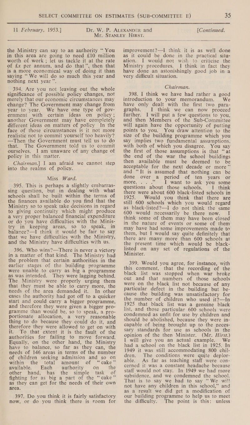  11 February, 1953.] [Continued. the Ministry can say to an authority “ You in this area are going to need £10 million worth of work; let us tackle it at the rate of £x per annum, and do that’, then that is a more economical way of doing it than saying ““ We will do so much this year and nothing next year ’”’. 394. Are you not leaving out the whole significance of possible policy changes, not merely that our economic circumstances may change? The Government may change from year to year. We have one type of gov- ernment with certain ideas on policy; another Government may have completely different ideas on matters of policy In the face of those circumstances is it not more realistic not to commit yourself too heavily? —Then the Government must tell us to do that. The Government told us to commit ourselves. I am unaware of any change of policy in this matter. Chairman.| 1 am afraid we cannot step into the realms of policy. Miss Ward. 395. This is perhaps a slightly embarras- sing question, but in dealing with what schools shall be built within the terms of the finances available do you find that the Ministry so to speak take decisions in regard to giving continuity which might produce a very proper balanced financial expenditure or do you have difficulties with the Minis- try in keeping areas, so to speak, in balance?—I think it would be fair to say that we have difficulties with the Ministry, and the Ministry have difficulties with us. 396. Who wins?—There is never a victory in a matter of that kind. The Ministry had the problem that certain authorities in the earlier stages of the building programme were unable to carry as big a programme as was intended. They were lagging behind. The Ministry were properly urging them that they must be able to carry more, the needs of the area demanded it. In other cases the authority had got off to a quicker start and could carry a bigger programme, and therefore they were given a bigger pro- gramme than would be, so to speak, a pro- portionate allocation, a very reasonable thing to do because they could do it, and therefore they were allowed to get on with it. To that extent it is the fault of the authorities for failing to move forward. Equally, on the other hand, the Ministry have to balance, so far as they can, the needs of 146 areas in terms of the number of children seeking admission and so on within the’ total amount of “cake” available. Each authority on the other hand, has the simple task of fighting for as big a part of the “cake” as they can get for the needs of their own area. 397. Do you think it is fairly satisfactory now, or do you think there is room for  improvement?—I think it is as well done as it could be done in the practical situ- ation. I would not wish to criticise the Ministry procedures. I think in fact they have done an astonishingly good job in a very difficult situation. Chairman. 398. I think we have had rather a good introduction to your memorandum. We have only dealt with the first two para- graphs. I think we can now proceed further. I will put a few questions to you, and then Members of the Sub-Committee will again have the opportunity of putting points to you. You draw attention to the size of the building programme which you say implies two fundamental assumptions, with both of which you disagree. You say the first of those assumptions is that “at the end of the war the school buildings then available must be deemed to be acceptable for the next decade or more” and “It is assumed that nothing can be done over a period of ten years or more. ee I want to ask you some questions about those schools. 1 think there were about 600 black-listed schools in 1925. Would you think that there are still 600 schools which you would regard as black-listed?—i do not think the same 600 would necessarily be there now. I think some of them may have been closed in the nature of events or some of them may have had some improvements made to them, but I would say quite definitely that there are many more than 600 schools at the present time which would be _ black- listed on any set of regulations of the Minister. 399. Would you agree, for instance, with this comment, that the recording of the black list was stopped when war broke out and that numbers of those schools were on the black list not because of any particular defect in the building but be- cause the building was unsatisfactory for the number of children who used it?—In 1925 that black list was a genuine black list, and those particular 600 schools were condemned as unfit for use by children and should be abolished, because they were in- capable of being brought up to the neces- sary standards for use as schools in the opinion of the then Minister. (Mr. Hirst.) I will give you an actual example. We had a school on the black list in 1925. In 1949 it was still accommodating 800 chil- dren. The conditions were quite deplor- able. As far as teaching staff were con- cerned it was a constant headache because staff would not stay. In 1949 we had more subsidence, and we condemned the school. That is to say we had to say “We wil! not have any children in this school,” and as a result we did get a modification of our building programme to help us to meet the difficulty. The point is this: unless