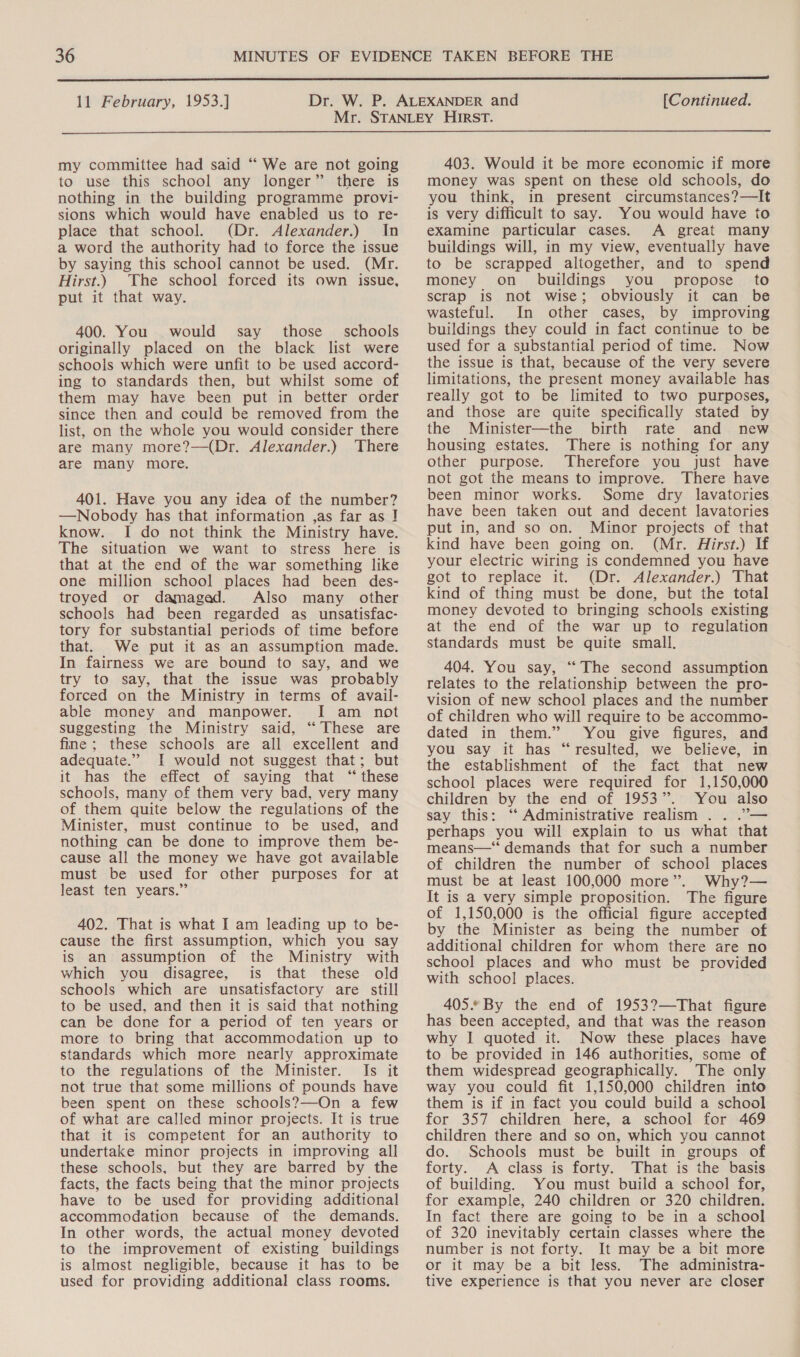 11 February, 1953.] [Continued.  my committee had said “ We are not going to use this school any longer” there is nothing in the building programme provi- sions which would have enabled us to re- place that school. (Dr. Alexander.) In a word the authority had to force the issue by saying this school cannot be used. (Mr. Hirst.) The school forced its own issue, put it that way. 400. You would say those _ schools originally placed on the black list were schools which were unfit to be used accord- ing to standards then, but whilst some of them may have been put in better order since then and could be removed from the list, on the whole you would consider there are many more?—(Dr. Alexander.) ‘There are many more. 401. Have you any idea of the number? —Nobody has that information ,as far as ] know. I do not think the Ministry have. The situation we want to stress here is that at the end of the war something like one million school places had been des- troyed or damaged. Also many other schools had been regarded as _ unsatisfac- tory for substantial periods of time before that. We put it as an assumption made. In fairness we are bound to say, and we try to say, that the issue was probably forced on the Ministry in terms of avail- able money and manpower. I am not suggesting the Ministry said, “‘ These are fine ; these schools are all excellent and adequate.” I would not suggest that; but it has the effect of saying that “these schools, many of them very bad, very many of them quite below the regulations of the Minister, must continue to be used, and nothing can be done to improve them be- cause all the money we have got available must be used for other purposes for at least ten years.” 402. That is what I am leading up to be- cause the first assumption, which you say is an assumption of the Ministry with which you disagree, is that these old schools which are unsatisfactory are still to be used, and then it is said that nothing can be done for a period of ten years or more to bring that accommodation up to standards which more nearly approximate to the regulations of the Minister. Is it not true that some millions of pounds have been spent on these schools?—On a few of what are called minor projects. It is true that it is competent for an authority to undertake minor projects in improving all these schools, but they are barred by the facts, the facts being that the minor projects have to be used for providing additional accommodation because of the demands. In other words, the actual money devoted to the improvement of existing buildings is almost negligible, because it has to be used for providing additional class rooms. 403. Would it be more economic if more money was spent on these old schools, do you think, in present circumstances?—It is very difficult to say. You would have to examine particular cases. A great many buildings will, in my view, eventually have to be scrapped altogether, and to spend money on buildings you propose to scrap is not wise; obviously it can be wasteful. In other cases, by improving buildings they could in fact continue to be used for a substantial period of time. Now the issue is that, because of the very severe limitations, the present money available has really got to be limited to two purposes, and those are quite specifically stated by the Minister—the birth rate and new housing estates. There is nothing for any other purpose. Therefore you just have not got the means to improve. There have been minor works. Some dry lavatories have been taken out and decent lavatories put in, and so on. Minor projects of that kind have been going on. (Mr. Hirst.) If your electric wiring is condemned you have got to replace it. (Dr. Alexander.) That kind of thing must be done, but the total money devoted to bringing schools existing at the end of the war up to regulation standards must be quite small, 404. You say, “The second assumption relates to the relationship between the pro- vision of new school places and the number of children who will require to be accommo- dated in them.” You give figures, and you say it has “resulted, we believe, in the establishment of the fact that new school places were required for 1,150,000 children by the end of 1953”. You also say this: ‘“‘ Administrative realism . . .’— perhaps you will explain to us what that means—‘ demands that for such a number of children the number of school places must be at least 100,000 more”. Why?— It is a very simple proposition. The figure of 1,150,000 is the official figure accepted by the Minister as being the number of additional children for whom there are no school places and who must be provided with school places. 405. By the end of 1953?—That figure has been accepted, and that was the reason why I quoted it. Now these places have to be provided in 146 authorities, some of them widespread geographically. The only way you could fit 1,150,000 children into them is if in fact you could build a school for 357 children here, a school for 469 children there and so on, which you cannot do. Schools must be built in groups of forty. A class is forty. That is the basis of building. You must build a school for, for example, 240 children or 320 children. In fact there are going to be in a school of 320 inevitably certain classes where the number is not forty. It may be a bit more or it may be a bit less. The administra- tive experience is that you never are closer