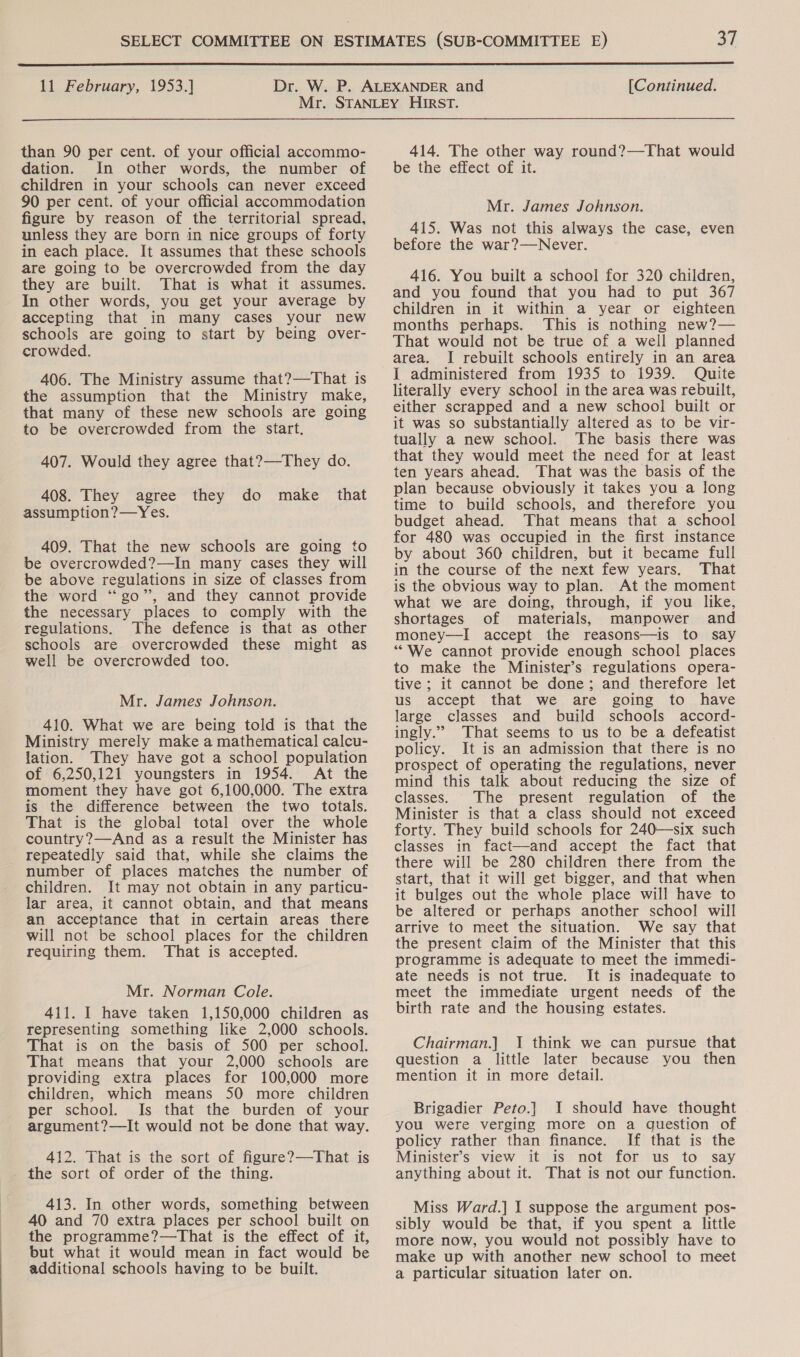  11 February, 1953.] [Continued.  than 90 per cent. of your official accommo- dation. In other words, the number of children in your schools can never exceed 90 per cent. of your official accommodation figure by reason of the territorial spread, unless they are born in nice groups of forty in each place. It assumes that these schools are going to be overcrowded from the day they are built. That is what it assumes. In other words, you get your average by accepting that in many cases your new schools are going to start by being over- crowded. 406. The Ministry assume that?—That is the assumption that the Ministry make, that many of these new schools are going to be overcrowded from the start. 407. Would they agree that?—-They do. that 408. They agree they do make assumption?—Yes. 409. That the new schools are going to be overcrowded?—In many cases they will be above regulations in size of classes from the word “go”, and they cannot provide the necessary places to comply with the regulations. The defence is that as other schools are overcrowded these might as well be overcrowded too. Mr. James Johnson. 410. What we are being told is that the Ministry merely make a mathematical calcu- lation. They have got a school population of 6,250,121 youngsters in 1954. At the moment they have got 6,100,000. The extra is the difference between the two totals. That is the global total over the whole country?—And as a result the Minister has repeatedly said that, while she claims the number of places matches the number of children. It may not obtain in any particu- lar area, it cannot obtain, and that means an acceptance that in certain areas there will not be school places for the children requiring them. That is accepted. Mr. Norman Cole. 411. I have taken 1,150,000 children as representing something like 2,000 schools. That is on the basis of 500 per school. That means that your 2,000 schools are providing extra places for 100,000 more children, which means 50 more children per school. Is that the burden of your argument?—It would not be done that way. 412. That is the sort of figure?—That is the sort of order of the thing. 413. In other words, something between 40 and 70 extra places per school built on the programme?—That is the effect of it, but what it would mean in fact would be additional schools having to be built. 414. The other way round?—That would be the effect of it. Mr. James Johnson. 415. Was not this always the case, even before the war?—Never. 416. You built a school for 320 children, and you found that you had to put 367 children in it within a year or eighteen months perhaps. This is nothing new?— That would not be true of a well planned area. I rebuilt schools entirely in an area I administered from 1935 to 1939. Quite literally every school in the area was rebuilt, either scrapped and a new school built or it was so substantially altered as to be vir- tually a new school. The basis there was that they would meet the need for at least ten years ahead. That was the basis of the plan because obviously it takes you a long time to build schools, and therefore you budget ahead. That means that a school for 480 was occupied in the first instance by about 360 children, but it became full in the course of the next few years. That is the obvious way to plan. At the moment what we are doing, through, if you like, shortages of materials, manpower and money—I accept the reasons—is to say “We cannot provide enough school places to make the Minister’s regulations opera- tive ; it cannot be done; and therefore let us accept that we are going to have large classes and build schools accord- ingly.” That seems to us to be a defeatist policy. It is an admission that there is no prospect of operating the regulations, never mind this talk about reducing the size of classes. The present regulation of the Minister is that a class should not exceed forty. They build schools for 240—six such classes in fact—and accept the fact that there will be 280 children there from the start, that it will get bigger, and that when it bulges out the whole place will have to be altered or perhaps another school will arrive to meet the situation. We say that the present claim of the Minister that this programme is adequate to meet the immedi- ate needs is not true. It is inadequate to meet the immediate urgent needs of the birth rate and the housing estates. Chairman.) J think we can pursue that question a little later because you then mention it in more detail. Brigadier Peto.] I should have thought you were verging more on a question of policy rather than finance. If that is the Minister’s view it is not for us to say anything about it. That is not our function. Miss Ward.] I suppose the argument pos- sibly would be that, if you spent a little more now, you would not possibly have to make up with another new school to meet a particular situation later on.
