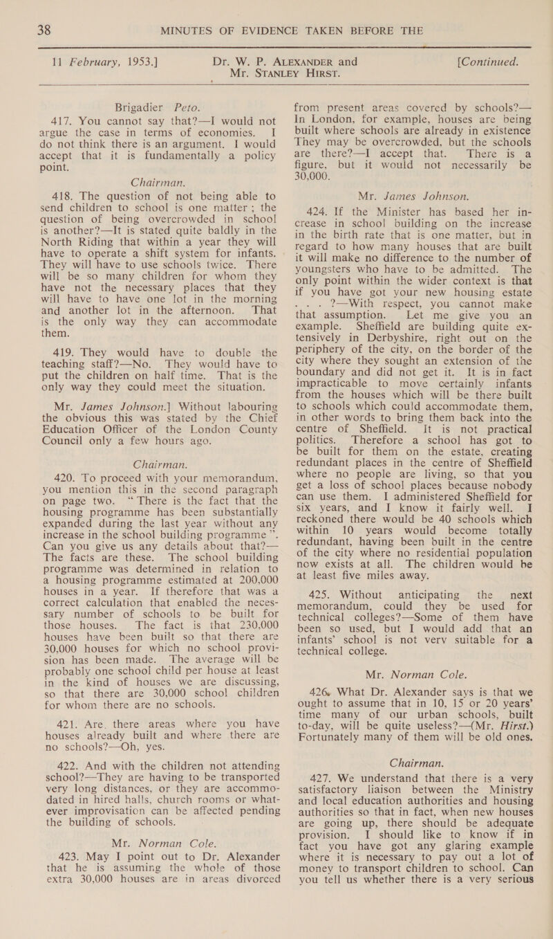  11 February, 1953.] [Continued.  Brigadier Peto. 417. You cannot say that?—I would not argue the case in terms of economies. I do not think there is an argument. I would accept that it is fundamentally a policy point. Chairman. 418. The question of not being able to send children to school is one matter; the question of being overcrowded in school is another?—It is stated quite baldly in the North Riding that within a year they will have to operate a shift system for infants. They will have to use schools twice. There will be so many children for whom they have not the necessary places that they will have to have one lot in the morning and another lot in the afternoon. That is the only way they can accommodate them. 419. They would have to double the teaching staf_?—-No. They would have to put the children on half time. That is the only way they could meet the situation. Mr. James Johnson.|] Without labouring the obvious this was stated by the Chief Education Officer of the London County Council only a few hours ago. Chairman. 420. To proceed with your memorandum, you mention this in the second paragraph on page two. “There is the fact that the housing programme has been substantially expanded during the last year without any increase in the school building programme ”. Can you give us any details about that?— The facts are these. The school building programme was determined in relation to a housing programme estimated at 200,000 houses in a year. If therefore that was a correct calculation that enabled the neces- sary number of schools to be built for those houses. The fact is that 230,000 houses have been built so that there are 30,000 houses for which no school provi- sion has been made. The average will be probably one school child per house at least in the kind of houses we are discussing, so that there are 30,000 school children for whom there are no schools. 421. Are, there areas where you have houses already built and where there are no schools?—Oh, yes. 422. And with the children not attending school?—They are having to be transported very long distances, or they are accommo- dated in hired halls, church rooms or what- ever improvisation can be affected pending the building of schools. Mr. Norman Cole. 423. May I point out to Dr. Alexander that he is assuming the whole of those extra 30,000 houses are in areas divorced from present areas covered by schools?— In London, for example, houses are being built where schools are already in existence They may be overcrowded, but the schools are there?—-I ‘accept . that. “There 1s 22 figure, but it would not necessarily be 30,000. Mr. James Johnson. 424. If the Minister has based her in- crease in school building on the increase in the birth rate that is one matter, but in regard to how many houses that are built it will make no difference to the number of youngsters who have to be admitted. The only point within the wider context is that if you have got your new housing estate ; 2?—With respect, you cannot make that assumption. Let me give you an example. Sheffield are building quite ex- tensively in Derbyshire, right out on the periphery of the city, on the border of the city where they sought an extension of the boundary and did not get it. It is in fact impracticable to move certainly infants from the houses which will be there built to schools which could accommodate them, in other words to bring them back into the centre of Sheffield. It is not practical politics. Therefore a school has got to be built for them on the estate, creating redundant places in the centre of Sheffield where no people are living, so that you get a loss of school places because nobody can use them. I administered Sheffield for six years, and I know it fairly well. I reckoned there would be 40 schools which within 10 years would become _ totally redundant, having been built in the centre of the city where no residential population now exists at all. The children would be at least five miles away. 425. Without anticipating the next memorandum, could they be used for technical colleges?—-Some of them have been so used, but I would add that an infants’ school is not very suitable for a technical college. Mr. Norman Cole. 426. What Dr. Alexander says is that we ought to assume that in 10, 15 or 20 years’ time many of our urban schools, built to-day, will be quite useless?—(Mr. Hirst.) Fortunately many of them will be old ones. Chairman. 427. We understand that there is a very satisfactory liaison between the Ministry and local education authorities and housing authorities so that in fact, when new houses are going up, there should be adequate provision. I should like to know if in fact you have got any glaring example where it is necessary to pay out a lot of money to transport children to school. Can you tell us whether there is a very serious