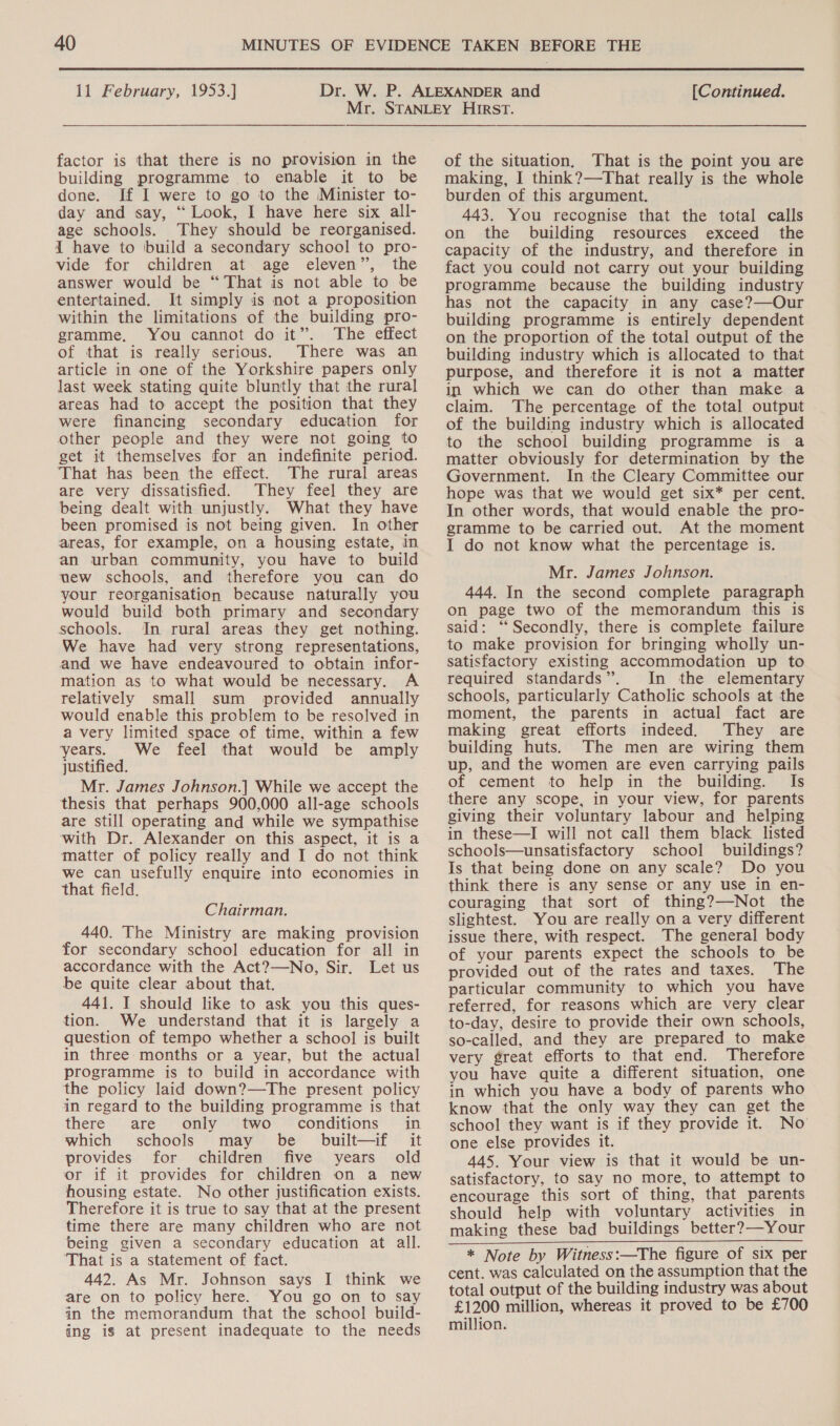  11 February, 1953.] [Continued. factor is that there is no provision in the building programme to enable it to be done. If I were to go to the Minister to- day and say, ‘“ Look, I have here six all- age schools. They should be reorganised. { have to build a secondary school to pro- vide for children at age eleven”, the answer would be “That is not able to be entertained. It simply is not a proposition within the limitations of the building pro- gramme, You cannot do it”. The effect of that is really serious. There was an article in one of the Yorkshire papers only last week stating quite bluntly that the rural areas had to accept the position that they were financing secondary education for other people and they were not going to get it themselves for an indefinite period. That has been the effect. The rural areas are very dissatisfied. They feel they are being dealt with unjustly. What they have been promised is not being given. In other areas, for example, on a housing estate, in an urban community, you have to build wew schools, and therefore you can do your reorganisation because naturally you would build both primary and secondary schools. In rural areas they get nothing. We have had very strong representations, and we have endeavoured to obtain infor- mation as to what would be necessary. A relatively small sum provided annually would enable this problem to be resolved in a very limited space of time, within a few years. We feel that would be amply justified. Mr. James Johnson.| While we accept the thesis that perhaps 900,000 all-age schools are still operating and while we sympathise with Dr. Alexander on this aspect, it is a matter of policy really and I do not think we can usefully enquire into economies in that field. Chairman. 440. The Ministry are making provision for secondary school education for all in accordance with the Act?—No, Sir. Let us be quite clear about that. 441. I should like to ask you this ques- tion. We understand that it is largely a question of tempo whether a school is built in three months or a year, but the actual programme is to build in accordance with the policy laid down?—The present policy in regard to the building programme is that there are only two- conditions in which schools may be built—if it provides for children five years old or if it provides for children on a new housing estate. No other justification exists. Therefore it is true to say that at the present time there are many children who are not being given a secondary education at all. ‘That is a statement of fact. 442. As Mr. Johnson says I think we are on to policy here. You go on to say in the memorandum that the school build- ing is at present inadequate to the needs of the situation, That is the point you are making, I think?—That really is the whole burden of this argument. 443. You recognise that the total calls on the building resources exceed the capacity of the industry, and therefore in fact you could not carry out your building programme because the building industry has not the capacity in any case?—Our building programme is entirely dependent on the proportion of the total output of the building industry which is allocated to that purpose, and therefore it is not a matter ip which we can do other than make a claim. The percentage of the total output of the building industry which is allocated to the school building programme is a matter obviously for determination by the Government. In the Cleary Committee our hope was that we would get six* per cent. In other words, that would enable the pro- gramme to be carried out. At the moment I do not know what the percentage is. Mr. James Johnson. 444. In the second complete paragraph on page two of the memorandum this is said: ‘Secondly, there is complete failure to make provision for bringing wholly un- satisfactory existing accommodation up to required standards”. In the elementary schools, particularly Catholic schools at the moment, the parents in actual fact are making great efforts indeed. They are building huts. The men are wiring them up, and the women are even carrying pails of cement to help in the building. Is there any scope, in your view, for parents giving their voluntary labour and helping in these—I will not call them black listed schools—unsatisfactory school buildings? Is that being done on any scale? Do you think there is any sense or any use in en- couraging that sort of thing?—Not the slightest. You are really on a very different issue there, with respect. The general body of your parents expect the schools to be provided out of the rates and taxes. The particular community to which you have referred, for reasons which are very clear to-day, desire to provide their own schools, so-called, and they are prepared to make very great efforts to that end. Therefore you have quite a different situation, one in which you have a body of parents who know that the only way they can get the school they want is if they provide it. No one else provides it. 445. Your view is that it would be un- satisfactory, to say no more, to attempt to encourage this sort of thing, that parents should help with voluntary activities in making these bad buildings better?—Your * Note by Witness:—The figure of six per cent. was calculated on the assumption that the total output of the building industry was about £1200 million, whereas it proved to be £700 million.