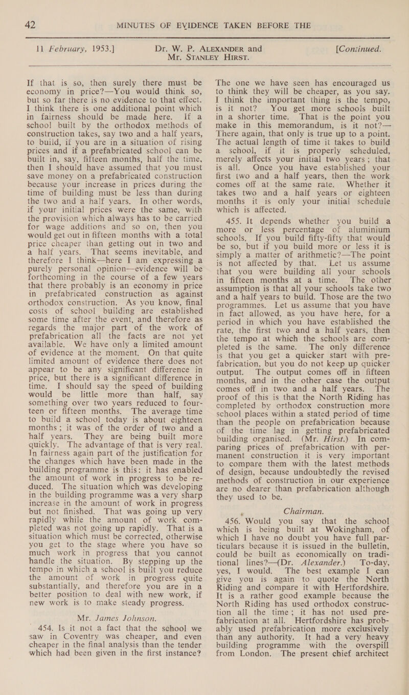  ll..February, 1953.) [Coniinued.  If that is so, then surely there must be economy in price?—You would think so, but so far there is no evidence to that effect. I think there is one additional point which in fairness should be made here. if a school built by the orthodox methods of construction takes, say two and a half years, to build, if you are in a situation of rising prices and if a prefabricated school can be built in, say, fifteen months, half the time, then I should have assumed that you must save money on a prefabricated construction because your increase in prices during the time of building must be less than during the two and a half years. In other words, if your initial prices were the same, with the provision which always has to be carried for wage additions and so on, then you would get out in fifteen months with a total price cheaper than getting out in two and a half years. That seems inevitable, and therefore I think—here I am expressing a purely personal opinion—evidence will be forthcoming in the course of a few years that there probably is an economy in price in prefabricated construction as against orthodox construction. As you know, final costs of school building are established some time after the event, and therefore as regards the major part of the work of prefabrication all the facts’ are~ not~ yet available. We have only a limited amount of evidence at the moment. On that quite limited amount of evidence there does not appear to be any significant difference in price, but there is a significant difference in time. I should say the speed of building would be little more than half, say something over two years reduced to four- teen or fifteen months. The average time to build a schoo] today is about eighteen months; it was of the order of two and a half years. They are being built more quickly. The advantage of that is very real. In fairness again part of the justification for the changes which have been made in the building programme is this: it has enabled the amount of work in progress to be re- duced. The situation which was developing in the building programme was a very sharp increase in the amount of work in progress but not finished. That was going up very rapidly while the amount of work com- pleted was not going up rapidly. That is a situation which must be corrected, otherwise you get to the stage where you have so much work in progress that you cannot handle the situation. By stepping up the tempo in which a school is built you reduce the amount of work in progress quite substantially, and therefore you are in a better position to deal with new work, if new work is to make steady progress. Mr. James Johnson. 454. Is it not a fact that the school we saw in Coventry was cheaper, and even cheaper in the final analysis than the tender which had been given in the first instance? The one we have seen has encouraged us to think they will be cheaper, as you say. I think the important thing is the tempo, is it not? You get more schools built in a shorter time. That is the point you make in this memorandum, is it not?— There again, that only is true up to a point. The actual length of time it takes to build a school, if it is properly scheduled, merely affects your initial two years; that is all. Once you have established your first two and a half years, then the work comes off at the same rate. Whether it takes two and a half years or eighteen months it is only your initial schedule which is affected. 455. It depends whether you build a more or less percentage of aluminium schools, If you build fifty-fifty that would be so, but if you build more or less it is simply a matter of arithmetic?—The point is not affected by that. Let us assume that you were building all your schools in fifteen months at a time. The other assumption is that all your schools take two and a half years to build. Those are the two programmes. Let us assume that you have in fact allowed, as you have here, for a period in which you have established the rate, the first two and a half years, then the tempo at which the schools are com- pleted is the same. The only difference is that you get a quicker start with pre- fabrication, but you do not keep up quicker output. The output comes off in fifteen months, and in the other case the output comes off in two and a half years. The proof of this is that the North Riding has completed by orthodox construction more school places within a stated period of time than the people on prefabrication because of the time lag in getting prefabricated building organised. (Mr. Hirst.) In com- paring prices of prefabrication with per- manent construction it is very important to compare them with the latest methods of design, because undoubtedly the revised methods of construction in our experience are no dearer than prefabrication although they used to be. - Chairman. 456. Would you say that the school which is being built at Wokingham, of which I have no doubt you have full par- ticulars because it is issued in the bulletin, could be built as economically on tradi- tional lines?—(Dr. Alexander.) To-day, yes, I would. The best example I can give you is again to quote the North Riding and compare it with Hertfordshire. It is a rather good example because the North Riding has used orthodox construc- tion all the time; it has not used pre- fabrication at all. Hertfordshire has prob- ably used prefabrication more exclusively than any authority. It had a very heavy building programme with the overspill from London. The present chief architect