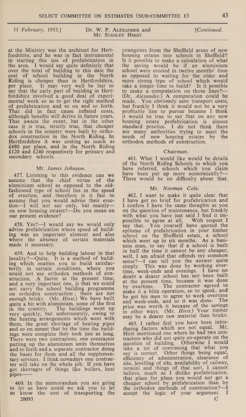  11 February, 1953.] (Continued. at the Ministry was the architect for Hert- fordshire, and he was in fact instrumental in starting this use of prefabrication in the area. I would say quite definitely that over the total of building to this date the cost of school building in the North Riding is cheaper than in Hertfordshire, per place. It may very well be fair to say that the early part of building in Hert- fordshire involved a good deal of experi- mental work so as to get the right method of prefabrication and so on and so forth. That did in fact cause inflated costs, although benefits will derive in future years. That awaits the event, but in the other case it is true, strictly true, that cheaper schools in the country were built by ortho- dox construction in the North Riding. In Hertfordshire it was costing as much as £480 per place, and in the North Riding £120 and £240 respectively for primary and secondary schools. Mr. James Johnson. 457. Listening to this evidence can we assume that the chief virtue of the aluminium school as opposed to the old- fashioned type of school lies in the speed of erection, and therefore is it fair to assume that you would advise their erec- tion—I will not say only, but mainly— on new housing estates?—-Do you mean on our present evidence? 458. Yes?—I would say we would only advise prefabrication where speed of build- ing was an important element and also where the absence of certain materials made it necessary. 459. And to help building labour in that locality?—Quite. It is a method of build- ing which enables you to build satisfac- torily in certain conditions, where you could not use orthodox methods of con- struction. A factor at the present time, and a very important one, is that we could not carry the school building programme on orthodox construction; there are not enough bricks. (Mr. Hirst.) We have built quite a bit with aluminium, some of the first in the country. The buildings went up very quickly, but unfortunately, owing to the heating arrangements which went with them, the great shortage of heating pipes and so on meant that by the time the build- ings were complete they took just as long. There were two contractors, one contractor putting up the aluminium units themselves and so forth and a separate contractor doing the bases for them and all the supplemen- tary services. I think nowadays one contrac- tor will take on the whole job. If you have got shortages of things like boilers, heat pipes 460. In the memorandum you are going to let us have could we ask you to let us know the cost of transporting the 20093  youngsters from the Sheffield areas of new housing estates into schools in Sheffield? Is it possible to make a calculation of what the saving would be if an aluminium school were erected in twelve months’ time as opposed to waiting for the older and more strong type of school which would take a longer time to build? Is it possible to make a computation on those lines?— (Dr. Alexander.) A computation could be made. You obviously save transport costs, but frankly I think it would not be a very profitable line to pursue because I think it would be true to say that on any new housing estate prefabrication is almost standard practice. I do not think there are many authorities trying to meet the needs of new housing estates by the orthodox methods of construction. Chairman. 461. What I would like would be details of the North Riding Schools to which you have referred, schools which you claim have been put up more economically?— There would be no difficulty about that. Mr. Norman Cole. 462. I want to make it quite clear that I have got no brief for prefabrication and I confess I have the same thoughts as you on the question of maintenance, but frankly with what you have just said I find it im- possible to agree at all. With respect I say that. You yourself have quoted the epitome of prefabrication in your timber school on the Sheffield estate, a school which went up in six months. As a busi- ness man, to say that if a school is built in half the time it cannot be any cheaper, well, I am afraid that offends my common sense?—I can tell you the answer quite simply. This was done by working over- time, week-ends and evenings. I have no doubt a dearer school has not been built at the present time, because it was done by overtime. The contractor agreed to make it a blitz operation, so to speak, and he got his men to agree to work overtime and week-ends, and so it was done. The price was worth it because of the savings in other ways. (Mr. Hirst.) Your timber may be a dearer raw material than bricks. 463. I rather feel you have been intro- ducing factors which are not equal. Mr. Hirst mentioned one where he had two con- tractors who did not quite co-operate on the question of building. Otherwise I would take a lot of convincing that what you say is correct. Other things being equal. efficiency of administration, clearance of site, levelling of site, availability of railway, termini and things of that sort, I cannot believe, much as I dislike prefabrication, that place for place you would not get a cheaper school by prefabrication than by the orthodox methods of construction?—I accept the logic of your argument. I Cc