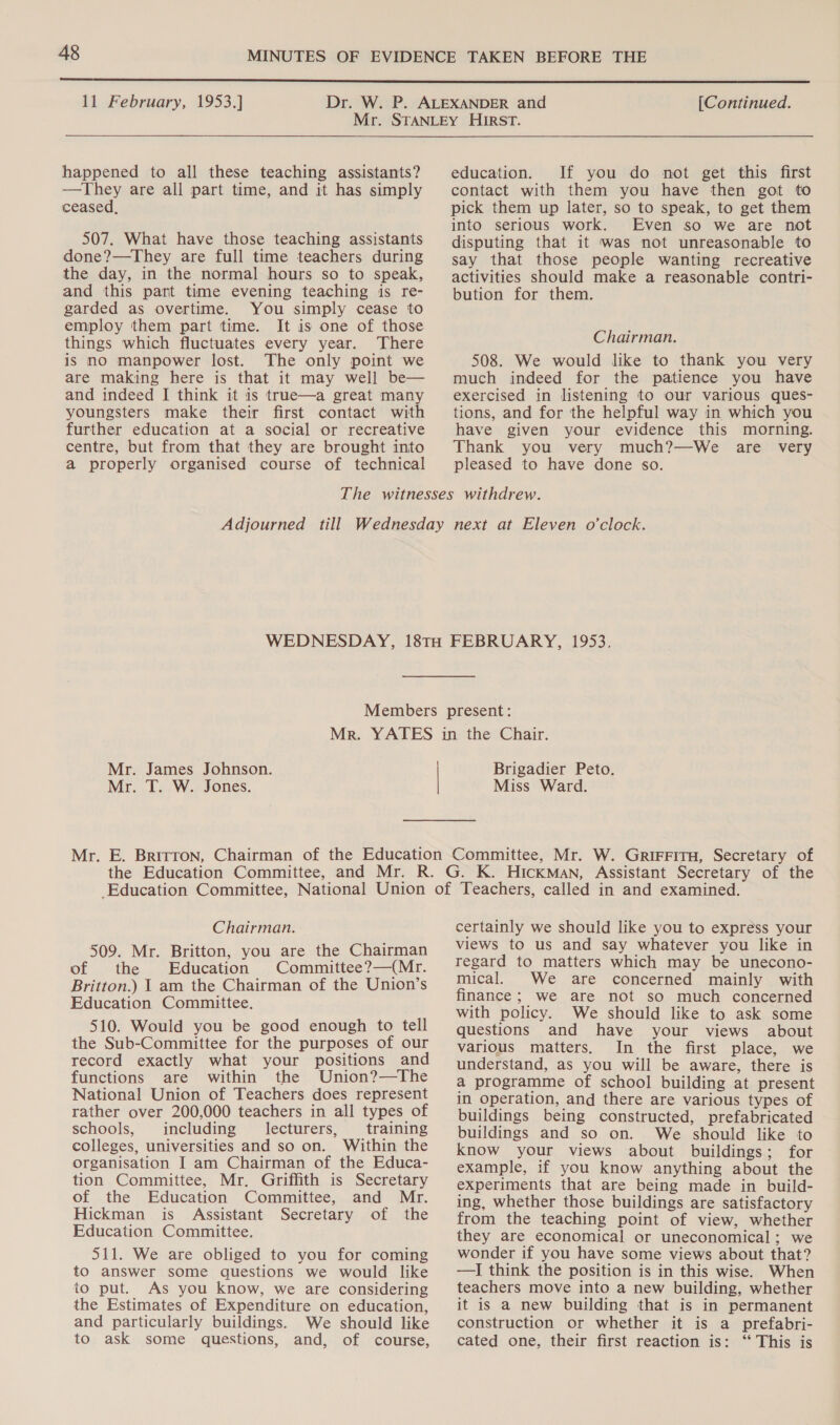  11 February, 1953.] [Continued. happened to all these teaching assistants? —They are all part time, and it has simply ceased, 507. What have those teaching assistants done?—They are full time teachers during the day, in the normal hours so to speak, and this part time evening teaching is re- garded as overtime. You simply cease to employ them part time. It is one of those things which fluctuates every year. There is no manpower lost. The only point we are making here is that it may well be— and indeed I think it is true—a great many youngsters make their first contact with further education at a social or recreative centre, but from that they are brought into a properly organised course of technical education. If you do not get this first contact with them you have then got to pick them up later, so to speak, to get them into serious work. Even so we are not disputing that it was not unreasonable to say that those people wanting recreative activities should make a reasonable contri- bution for them. Chairman. 508. We would like to thank you very much indeed for the patience you have exercised in listening to our various ques- tions, and for the helpful way in which you have given your evidence this morning. Thank you very much?—We are very pleased to have done so. Mr. James Johnson. Mr. T. W. Jones. Brigadier Peto. Miss Ward. Chairman. 509. Mr. Britton, you are the Chairman of the Education Committee?—(Mr. Britton.) 1 am the Chairman of the Union’s Education Committee. 510. Would you be good enough to tell the Sub-Committee for the purposes of our record exactly what your positions and functions are within the Union?—The National Union of Teachers does represent rather over 200,000 teachers in all types of schools, including lecturers, training colleges, universities and so on. Within the organisation I am Chairman of the Educa- tion Committee, Mr. Griffith is Secretary of the Education Committee, and Mr. Hickman is Assistant Secretary of the Education Committee. 511. We are obliged to you for coming to answer some questions we would like to put. As you know, we are considering the Estimates of Expenditure on education, and particularly buildings. We should like to ask some questions, and, of course, certainly we should like you to express your views to us and say whatever you like in regard to matters which may be unecono- mical. We are concerned mainly with finance; we are not so much concerned with policy. We should like to ask some questions and have your views about various matters. In the first place, we understand, as you will be aware, there is a programme of school building at present in operation, and there are various types of buildings being constructed, prefabricated buildings and so on. We should like to know your views about buildings; for example, if you know anything about the experiments that are being made in build- ing, whether those buildings are satisfactory from the teaching point of view, whether they are economical or uneconomical; we wonder if you have some views about that? —JI think the position is in this wise. When teachers move into a new building, whether it is a new building that is in permanent construction or whether it is a prefabri- cated one, their first reaction is: ‘‘ This is
