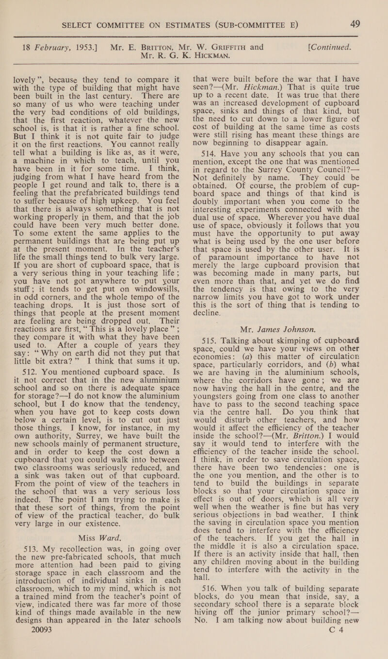  18 February, 1953.] Mr. E. Britron, [Continued. lovely’, because they tend to compare it with the type of building that might have been built in the last century. There are so many of us who were teaching under the very bad conditions of old buildings, that the first reaction, whatever the new school is, is that it is rather a fine school. But I think it is not quite fair to judge it on the first reactions. You cannot really tell what a building is like as, as it were, a machine in which to teach, until you have been in it for some time. I think, judging from what I have heard from the people I get round and talk to, there is a feeling that the prefabricated buildings tend to suffer because of high upkeep. You feel that there is always something that is not working properly in them, and that the job could have been very much better done. To some extent the same applies to the permanent buildings that are being put up at the present moment. In the teacher’s life the small things tend to bulk very large. If you are short of cupboard space, that is a very serious thing in your teaching life ; you have not got anywhere to put your stuff ; it tends to get put on windowsills, in odd corners, and the whole tempo of the teaching drops. It is just those sort of things that people at the present moment are feeling are being dropped out. Their reactions are first, “‘ This is a lovely place” ; they compare it with what they have been used to. After a couple of years they say: ‘“‘ Why on earth did not they put that little bit extra?’ I think that sums it up. 512. You mentioned cupboard space. Is it not correct that in the new aluminium school and so on there is adequate space for storage?—I do not know the aluminium school, but I do know that the tendency, when you have got to keep costs down below a certain level, is to cut out just those things. I know, for instance, in my own authority, Surrey, we have built the new schools mainly of permanent structure, and in order to keep the cost down a cupboard that you could walk into between two classrooms was seriously reduced, and a sink was taken out of that cupboard. From the point of view of the teachers in the school that was a very serious loss indeed. The point I am trying to make is that these sort of things, from the point of view of the practical teacher, do bulk very large in our existence. Miss Ward. 513. My recollection was, in going over the new pre-fabricated schools, that much more attention had been paid to giving storage space in each classroom and the introduction of individual sinks in each classroom, which to my mind, which is not a trained mind from the teacher’s point of view, indicated there was far more of those kind of things made available in the new designs than appeared in the later schools that were built before the war that I have seen?—(Mr. Hickman.) That is quite true up to a recent date. It was true that there was an increased development of cupboard space, sinks and things of that kind, but the need to cut down to a lower figure of cost of building at the same time as costs were Still rising has meant these things are now beginning to disappear again. 514. Have you any schools that you can mention, except the one that was mentioned in regard to the Surrey County Council?— Not definitely by name. They could be obtained. Of course, the problem of cup- board space and things of that kind is doubly important when you come to the interesting experiments connected with the dual use of space. Wherever you have dual use of space, obviously it follows that you must have the opportunity to put away what is being used by the one user before that space is used by the other user. It is of paramount importance to have not merely the large cupboard provision that was becoming made in many parts, but even more than that, and yet we do find the tendency is that owing to the very narrow limits you have got to work under this is the sort of thing that is tending to decline. Mr. James Johnson. 515. Talking about skimping of cupboard space, could we have your views on other economies: (a) this matter of circulation space, particularly corridors, and (b) what we are having in the aluminium schools, where the corridors have gone; we are now having the hall in the centre, and the youngsters going from one class to another have to pass to the second teaching space via the centre hall. Do you think that would disturb other teachers, and how would it affect the efficiency of the teacher inside the school?—(Mr. Britton.) I would say it would tend to interfere with the efficiency of the teacher inside the school. I think, in order to save circulation space, there have been two tendencies: one is the one you mention, and the other is to tend to build the buildings in separate blocks so that your circulation space in effect is out of doors, which is all very well when the weather is fine but has very serious objections in bad weather. I think the saving in circulation space you mention does tend to interfere with the efficiency of the teachers. If you get the hall in the middle it is also a circulation space. If there is an activity inside that hall, then any children moving about in the building rend to interfere with the activity in the all. 516. When you talk of building separate blocks, do you mean that inside, say, a secondary school there is a separate block hiving off the junior primary school?— No. I am talking now about building new