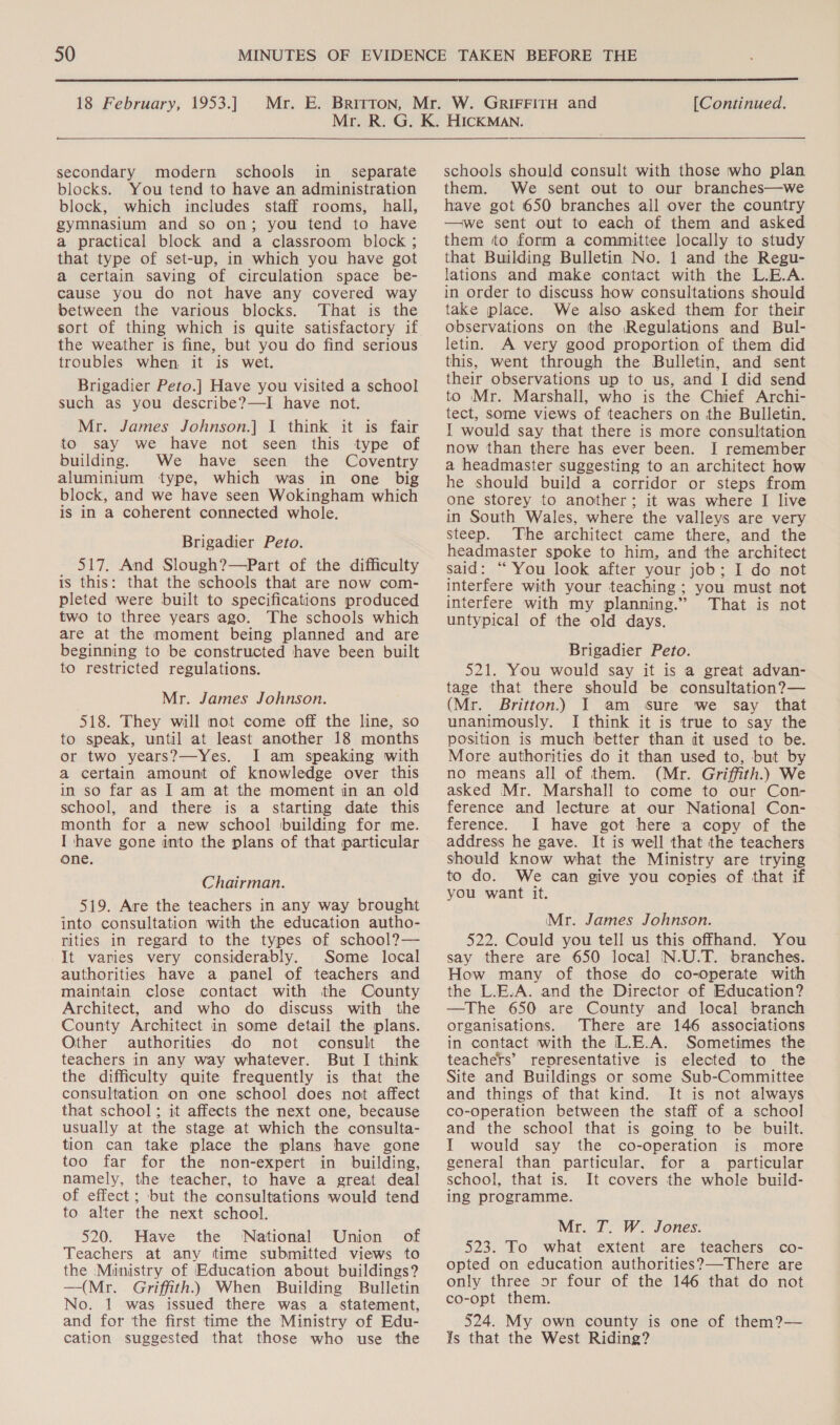  18 February, 1953.] [Continued. secondary modern schools in_ separate blocks. You tend to have an administration block, which includes staff rooms, hall, gymnasium and so on; you tend to have a practical block and a classroom block ; that type of set-up, in which you have got a certain saving of circulation space be- cause you do not have any covered way between the various blocks. ‘That is the sort of thing which is quite satisfactory if the weather is fine, but you do find serious troubles when it is wet. Brigadier Peto.] Have you visited a school such as you describe?—I have not. Mr. James Johnson.] I think it is fair to say we have not seen this type of building. We have seen the Coventry aluminium type, which was in one big block, and we have seen Wokingham which is in a coherent connected whole. Brigadier Peto. 517. And Slough?—Part of the difficulty is this: that the schools that are now com- pleted were built to specifications produced two to three years ago. The schools which are at the moment being planned and are beginning to be constructed have been built to restricted regulations. Mr. James Johnson. 518. They will not come off the line, so to speak, until at least another 18 months or two years?—Yes. I am speaking with a certain amount of knowledge over this in so far as | am at the moment in an old school, and there is a starting date this month for a new school building for me. I have gone into the plans of that particular one. Chairman. 519. Are the teachers in any way brought into consultation with the education autho- nities in regard to the types of school?— It varies very considerably. Some local authorities have a panel of teachers and maintain close contact with the County Architect, and who do discuss with the County Architect in some detail the plans. Other authorities do not consult the teachers in any way whatever. But I think the difficulty quite frequently is that the consultation on one school does not affect that school; it affects the next one, because usually at the stage at which the consulta- tion can take place the plans have gone too far for the non-expert in building, namely, the teacher, to have a great deal of effect; but the consultations would tend to alter the next school. 520. Have the National Union of Teachers at any time submitted views to the Munistry of Education about buildings? —(Mr. Griffith. When Building Bulletin No. 1 was issued there was a statement, and for the first time the Ministry of Edu- cation suggested that those who use the schools should consult with those who plan them. We sent out to our branches—we have got 650 branches all over the country —we sent out to each of them and asked them to form a committee locally to study that Building Bulletin No. 1 and the Regu- lations and make contact with the L.E.A. in order to discuss how consultations should take place. We also asked them for their observations on the Regulations and Bul- letin. A very good proportion of them did this, went through the Bulletin, and sent their observations up to us, and I did send to Mr. Marshall, who is the Chief Archi- tect, some views of teachers on the Bulletin. I would say that there is more consultation now than there has ever been. I remember a headmaster suggesting to an architect how he should build a corridor or steps from one storey to another; it was where I live in South Wales, where the valleys are very steep. The architect came there, and the headmaster spoke to him, and the architect said: “ You look after your job; I do not interfere with your teaching; you must not interfere with my planning.” That is not untypical of the old days. Brigadier Peto. 521. You would say it is a great advan- tage that there should be consultation?— (Mr. Britton.) I am sure we say that unanimously. I think it is true to say the position is much better than dt used to be. More authorities do it than used to, but by no means all of them. (Mr. Griffith.) We asked Mr. Marshall to come to our Con- ference and lecture at our National Con- ference. JI have got here a copy of the address he gave. It is well that the teachers should know what the Ministry are trying to do. We can give you copies of that if you want it. Mr. James Johnson. 522. Could you tell us this offhand. You say there are 650 local N.U.T. branches. How many of those do co-operate with the L.E.A. and the Director of Education? —The 650 are County and local branch organisations. There are 146 associations in contact with the L.E.A. Sometimes the teachers’ representative is elected to the Site and Buildings or some Sub-Committee and things of that kind. It is not always co-operation between the staff of a school and the school that is going to be built. I would say the co-operation is more general than particular. for a particular school, that is. It covers the whole build- ing programme. Mr. T. W. Jones. 523. To what extent are teachers co- opted on education authorities?—There are only three or four of the 146 that do not co-opt them. 524. My own county is one of them?— Is that the West Riding?