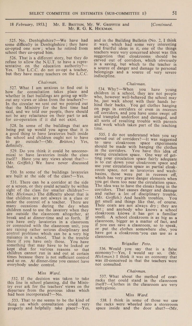 525. No, Denbighshire?—We have had some difficulty in Denbighshire ; they have co-opted one now; when he retired from school they co-opted him. 526. That is a different story, but they do refuse to allow the N.U.T. to have a repre- sentative on the education authority?— Yes. The L.C.C. do not co-opt a teacher, but they have many teachers on the L.C.C. Chairman. 527. What I am anxious to find out is how far consultation takes place and whether in fact buildings are going up with- out any views or ideas from the teachers?— In the circular we sent out we pointed out that the Ministry for the first time had said, and we told our people, there should not be any reluctance on their part to ask for co-operation if it did not exist. 528. In some of the buildings that are being put up would you agree that it is a good thing to have lavatories built inside the school and children ought not to have to go outside?—(Mr. Britton.) Yes, definitely. 529. Do you think it could be unecono- mical to have lavatories inside the class itself? Have you any views about that?— (Mr. Griffith. We have never discussed that. 530. In some of the buildings lavatories are built at the side of the class?—Yes. 531. There can be a corridor at the side or a screen, or they could actually be within sight of the class for smaller children?— (Mr. Hickman.) The difficulty about that is that children are not always in a class or under the control. of a teacher. There are many occasions during the day when children need to use the lavatory when they are outside the classroom altogether, at break and at dinner-time and so forth. If you have only lavatories in a classroom or connected with the classroom unit, you are raising rather serious disciplinary and control problems which can be a very big nuisance in a school. That is the trouble there if you have only those. You have something that may have to be locked or kept shut for various reasons so_ that children cannot run in and out at certain times because there is not sufficient control and so on. At dinner-time you cannot have everybody under control. Miss Ward. 532. If the decision was taken to take this line in school planning, did the Minis- try ever ask for the teachers’ views on the departure from the previous ideas which had been incorporated?—No. 533. That to me seems to be the kind of thing on which consultation could very properly and helpfully take place?—Yes, and in the Building Bulletin (No. 2, I think it was), which had some very interesting and fruitful ideas in it, one of the things teachers were very concerned about was this suggestion that cloakrooms should be carved out of corridors, which obviously is a saving, but which to the teacher is: a source of danger and damage to personal belongings and a source of very severe indiscipline. Chairman. 534. Why?—When you have young children in a school, they are not people who, however well-behaved the school may be, just walk about with their hands be- hind their backs. You get clothes hanging on pegs in corridors or even in recesses off corridors, and you have some swept off and trampled underfoot and damaged, and all sorts of resulting trouble with parents and work which takes part of the teaching time; 535. I do not understand when you say carved out of corridors?—It was suggested to save cloakroom space experiments should be made with hanging the clothes in the corridors. You have this idea of saving circulation space. One way of get- ting your circulation space fairly adequate is to .cut down your cloakroom space and use your circulation space as partial cloak- room space, not as lavatories and wash- basins, those were put in recesses off, which has very grave danger elements when you get them too near the circulation space. The idea was to have the cloaks hung in the corridors. That causes danger and damage and rather a lot of disciplinary trouble. (Mr. Griffith.) And health troubles. You get smell and things like that, of course. Their coats are not always dry; they are wet; and anybody who knows a school cloakroom knows it has got a familiar smell. A school cloakroom is as big as a classroom, bigger as a matter of fact, and if you can save a classroom, so to speak, or put the clothes somewhere else, you have got a cloakroom*you can use as a classroom. Brigadier Peto. 536. Would you say that is a false economy?—yYes, I would say so. (Mr. Hickman.) 1 think it was an economy that was ill-conceived in that the teachers were not consulted. Chairman. 537. What about the method of coat- racks that could stand in the classroom itself?—-Clothes in the classroom are very unhygienic. Miss Ward. 538. I think in some of those we saw the racks were wheeled into a storeroom space inside and the door shut?—(Mr.