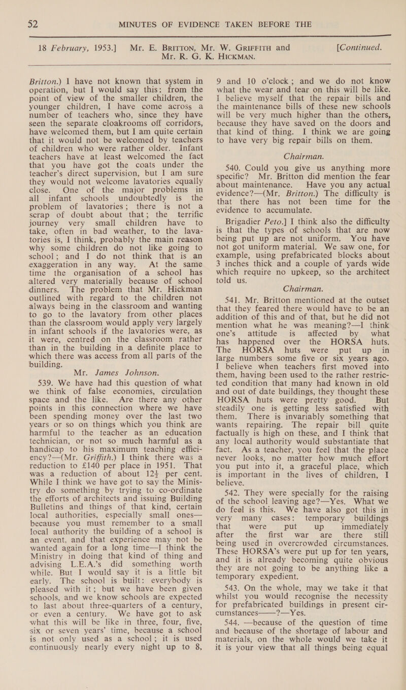 Britton.) 1 have not known that system in operation, but I would say this: from the point of view of the smaller children, the younger children, I have come across a number of teachers who, since they have seen the separate cloakrooms off corridors, have welcomed them, but I am quite certain that it would not be welcomed by teachers of children who were rather older. Infant teachers have at least welcomed the fact that you have got the coats under the teacher’s direct supervision, but | am sure they would not welcome lavatories equally close. One of the major problems in all infant schools undoubtedly is the problem of lavatories; there is not a scrap of doubt about that; the terrific journey very small children have to take, often in bad weather, to the lava- tories is, I think, probably the main reason why some children do not like going to school; and I do not think that is an eXaggeration in any way. At the same time the organisation of a school has altered very materially because of school dinners. The problem that Mr. Hickman outlined with regard to the children not always being in the classroom and wanting to go to the lavatory from other places than the classroom would apply very largely in infant schools if the lavatories were, as it were, centred on the classroom rather than in the building in a definite place to which there was access from all parts of the building. Mr. James Johnson. 539. We have had this question of what we think of false economies, circulation space and the like. Are there any other points in this connection where we have been spending money over the last two years or so on things which you think are harmful to the teacher as an education technician, or not so much harmful as a handicap to his maximum teaching effici- ency?—(Mr. Griffith.) I think there was a reduction to £140 per place in 1951. That was a reduction of about 124 per cent. While I think we have got to say the Minis- try do something by trying to co-ordinate the efforts of architects and issuing Building Bulletins and things of that kind, certain local authorities, especially small ones— because you must remember to a small local authority the building of a school is an event, and that experience may not be wanted again for a long time—I think the Ministry in doing that kind of thing and advising L.E.A.’s did something worth while. But I would say it is a little bit early. The school is built: everybody is pleased with it; but we have been given schools, and we know schools are expected to last about three-quarters of a century, or even a century. We have got to ask what this will be like in three, four, five, siX or seven years’ time, because a school is not only used as a school; it is used continuously nearly every night up to 8, 9 and 10 o’clock; and we do not know what the wear and tear on this will be like. I believe myself that the repair bills and the maintenance bills of these new schools will be very much higher than the others, because they have saved on the doors and that kind of thing. I think we are going to have very big repair bills on them. Chairman. 540. Could you give us anything more specific? Mr. Britton did mention the fear about maintenance. Have you any actual evidence?—(Mr. Britton.) The difficulty is that there has not been time for the evidence to accumulate. Brigadier Peto.] I think also the difficulty is that the types of schools that are now being put up are not uniform. You have not got uniform material. We saw one, for example, using prefabricated blocks about 3 inches thick and a couple of yards wide which require no upkeep, so the architect told us. Chairman. 541. Mr. Britton mentioned at the outset that they feared there would have to be an addition of this and of that, but he did not mention what he was meaning?—I think one’s’ attitude is affected by what has happened over the HORSA huts. The HORSA huts were put up in large numbers some five or six years ago. I believe when teachers first moved into them, having been used to the rather restric- ted condition that many had known in old and out of date buildings, they thought these HORSA huts were pretty good. But steadily one is getting less satisfied with them. There is invariably something that wants repairing. The repair bill quite factually is high on these, and I think that any local authority would substantiate that fact. As a teacher, you feel that the place never looks, no matter how much effort you put into it, a graceful place, which is Important in the lives of children, I believe. 542. They were specially for the raising of the school leaving age?—-Yes. What we do feel is this. We have also got this in very many cases: temporary buildings that were put up immediately alter the first’ war ‘are there still being used in overcrowded circumstances. These HORSA’s were put up for ten years, and it is already becoming quite obvious they are not going to be anything like a temporary expedient. 543. On the whole, may we take it that whilst you would recognise the necessity for prefabricated buildings in present cir- cumstances Yh CES 544. —because of the question of time and because of the shortage of labour and materials, on the whole would we take it it is your view that all things being equal 