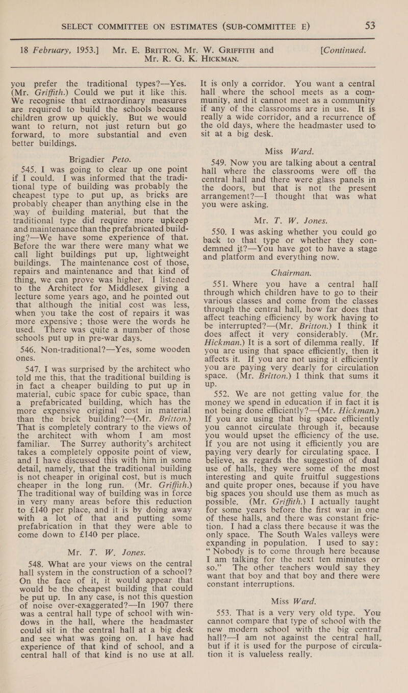  18 February, 1953.] [Continued. you prefer the traditional types?—Yes. (Mr. Griffith.) Could we put it like this. We recognise that extraordinary measures are required to build the schools because children grow up quickly. But we would want to return, not just return but go forward, to more substantial and even better buildings. Brigadier Peto. 545. I was going to clear up one point if I could. I was informed that the tradi- tional type of building was probably the cheapest type to put up, as bricks are probably cheaper than anything else in the way of jbuilding material, ‘but that the traditional type did require more upkeep and maintenance than the prefabricated build- ing?—We have some experience of that. Before the war there were many what we call light buildings put up, lightweight buildings. The maintenance cost of those, repairs and maintenance and that kind of thing, we can prove was higher. I listened to the Architect for Middlesex giving a lecture some years ago, and he pointed out that although the initial cost was less, when you take the cost of repairs it was more expensive; those were the words he used. There was quite a number of those schools put up in pre-war days. 546. Non-traditional?—Yes, some wooden ones. 547. I was surprised by the architect who told me this, that the traditional building is in fact a cheaper building to put up in material, cubic space for cubic space, than a prefabricated building, which has the more expensive original cost in material than the brick building?—(Mr. Britton.) That is completely contrary to the views of the architect with whom I am _ most familiar. The Surrey authority’s architect takes a completely opposite point of view, and I have discussed this with him in some detail, namely, that the traditional building is not cheaper in original cost, but is much cheaper in the long run. (Mr. Griffith.) The traditional way of building was in force in very many areas before this reduction to £140 per place, and it is by doing away with a lot of that and putting some prefabrication in that they were able to come down to £140 per place. Mr. JT. W. Jones. 548. What are your views on the central hall system in the construction of a school? On the face of it, it would appear that would be the cheapest building that could be put up. In any case, is not this question of noise over-exaggerated?—In 1907 there was a central hall type of school with win- dows in the hall, where the headmaster could sit in the central hall at a big desk and see what was going on. I have had experience of that kind of school, and a central hall of that kind is no use at all. It is only a corridor. You want a central hall where the school meets as a com- munity, and it cannot meet as a community if any of the classrooms are in use. It is really a wide corridor, and a recurrence of the old days, where the headmaster used ta sit at a big desk. Miss Ward. 549. Now you are talking about a central hall where the classrooms were off the central hall and there were glass panels in the doors, but that is not the present arrangement?—I thought that was what you were asking. Mr. T. W. Jones. 550. I was asking whether you could go back to that type or whether they con- demned jt?—You have got to have a stage and platform and everything now. Chairman. 551. Where you have a central half through which children have to go to their various classes and come from the classes through the central hall, how far does that affect teaching efficiency by work having to be interrupted?—(Mr. Britton.) I think it does affect it very considerably. (Mr. Hickman.) It is a sort of dilemma really. If you are using that space efficiently, then it affects it. If you are not using it efficiently you are paying very dearly for circulation space. (Mr. Britton.) I think that sums it up. 552. We are not getting value for the money we spend in education if in fact it is not being done efficiently? —(Mr. Hickman.) If you are using that big space efficiently you cannot circulate through it, because you would upset the efficiency of the use. If you are not using it efficiently you are paying very dearly for circulating space. I believe, as regards the suggestion of dual use of halls, they were some of the most interesting and quite fruitful suggestions and quite proper ones, because if you have big spaces you should use them as much as possible. (Mr. Griffith.) I actually taught for some years before the first war in one of these halls, and there was constant fric- tion. I had a class there because it was the only space. The South Wales valleys were expanding in population. I used to say: ‘** Nobody is to come through here because I am talking for the next ten minutes or so.” The other teachers would say they want that boy and that boy and there were constant interruptions. Miss Ward. 553. That is a very very old type. You cannot compare that type of school with the new modern school with the big central hall?—I am not against the central hall, but if it is used for the purpose of circula- tion it is valueless really.