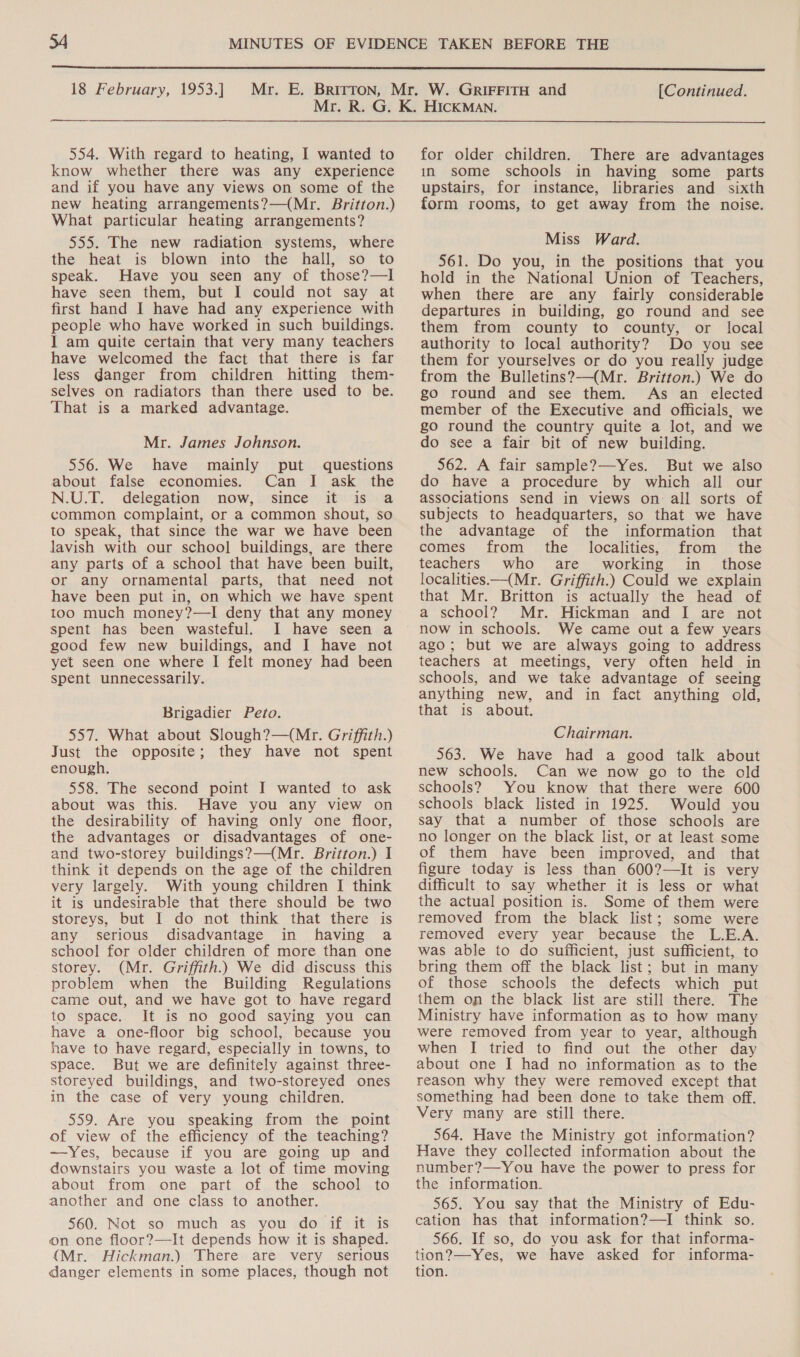  18 February, 1953.] [Continued. eeeesceneren 554. With regard to heating, I wanted to know whether there was any experience and if you have any views on some of the new heating arrangements?—(Mr. Britton.) What particular heating arrangements? 555. The new radiation systems, where the heat is blown into the hall, so to speak. Have you seen any of those?—I have seen them, but I could not say at first hand I have had any experience with people who have worked in such buildings. I am quite certain that very many teachers have welcomed the fact that there is far less danger from children hitting them- selves on radiators than there used to be. That is a marked advantage. Mr. James Johnson. 556. We have mainly put questions about false economies. Can I ask the N.U.T.. delegation now, (since: it asova common complaint, or a common shout, so to speak, that since the war we have been lavish with our schoo] buildings, are there any parts of a school that have been built, or any ornamental parts, that need not have been put in, on which we have spent too much money?—I deny that any money spent has been wasteful. I have seen a good few new buildings, and I have not yet seen one where I felt money had been spent unnecessarily. Brigadier Peto. 557. What about Slough?—(Mr. Griffith.) Just the opposite; they have not spent enough. 558. The second point I wanted to ask about was this. Have you any view on the desirability of having only one floor, the advantages or disadvantages of one- and two-storey buildings?—(Mr. Britton.) I think it depends on the age of the children very largely. With young children I think it is undesirable that there should be two storeys, but I do not think that there is any serious disadvantage in having a school for older children of more than one storey. (Mr. Griffith.) We did discuss this problem when the Building Regulations came out, and we have got to have regard to space. It is no good saying you can have a one-floor big school, because you have to have regard, especially in towns, to space. But we are definitely against three- storeyed buildings, and two-storeyed ones in the case of very young children. 559. Are you speaking from the point of view of the efficiency of the teaching? —Yes, because if you are going up and downstairs you waste a lot of time moving about from one part of the school to another and one class to another. 560. Not so much as you do if it is on one floor?—It depends how it is shaped. (Mr. Hickman.) There are very serious danger elements in some places, though not for older children. There are advantages in some schools in having some parts upstairs, for instance, libraries and sixth form rooms, to get away from the noise. Miss Ward. 561. Do you, in the positions that you hold in the National Union of Teachers, when there are any fairly considerable departures in building, go round and see them from county to county, or local authority to local authority? Do you see them for yourselves or do you really judge from the Bulletins?—(Mr. Britton.) We do go round and see them. As an elected member of the Executive and officials, we go round the country quite a lot, and we do see a fair bit of new building. $62. A fair sample?—Yes. But we also do have a procedure by which all our associations send in views on all sorts of subjects to headquarters, so that we have the advantage of the information that comes from the localities, from the teachers who are working in_ those localities —(Mr. Griffith.) Could we explain that Mr. Britton is actually the head of a school? Mr. Hickman and I are not now in schools. We came out a few years ago; but we are always going to address teachers at meetings, very often held in schools, and we take advantage of seeing anything new, and in fact anything old, that is about. Chairman. 563. We have had a good talk about new schools. Can we now go to the old schools? You know that there were 600 schools black listed in 1925. Would you say that a number of those schools are no longer on the black list, or at least some of them have been improved, and that figure today is less than 600?—It is very difficult to say whether it is less or what the actual position is. Some of them were removed from the black list; some were removed every year because the L.E.A. was able to do sufficient, just sufficient, to bring them off the black list; but in many of those schools the defects which put them on the black list are still there. The Ministry have information as to how many were removed from year to year, although when I tried to find out the other day about one I had no information as to the reason why they were removed except that something had been done to take them off. Very many are still there. 564. Have the Ministry got information? Have they collected information about the number?—-You have the power to press for the information. 565. You say that the Ministry of Edu- cation has that information?—I think so. 566. If so, do you ask for that informa- tion?—Yes, we have asked for informa- tion.