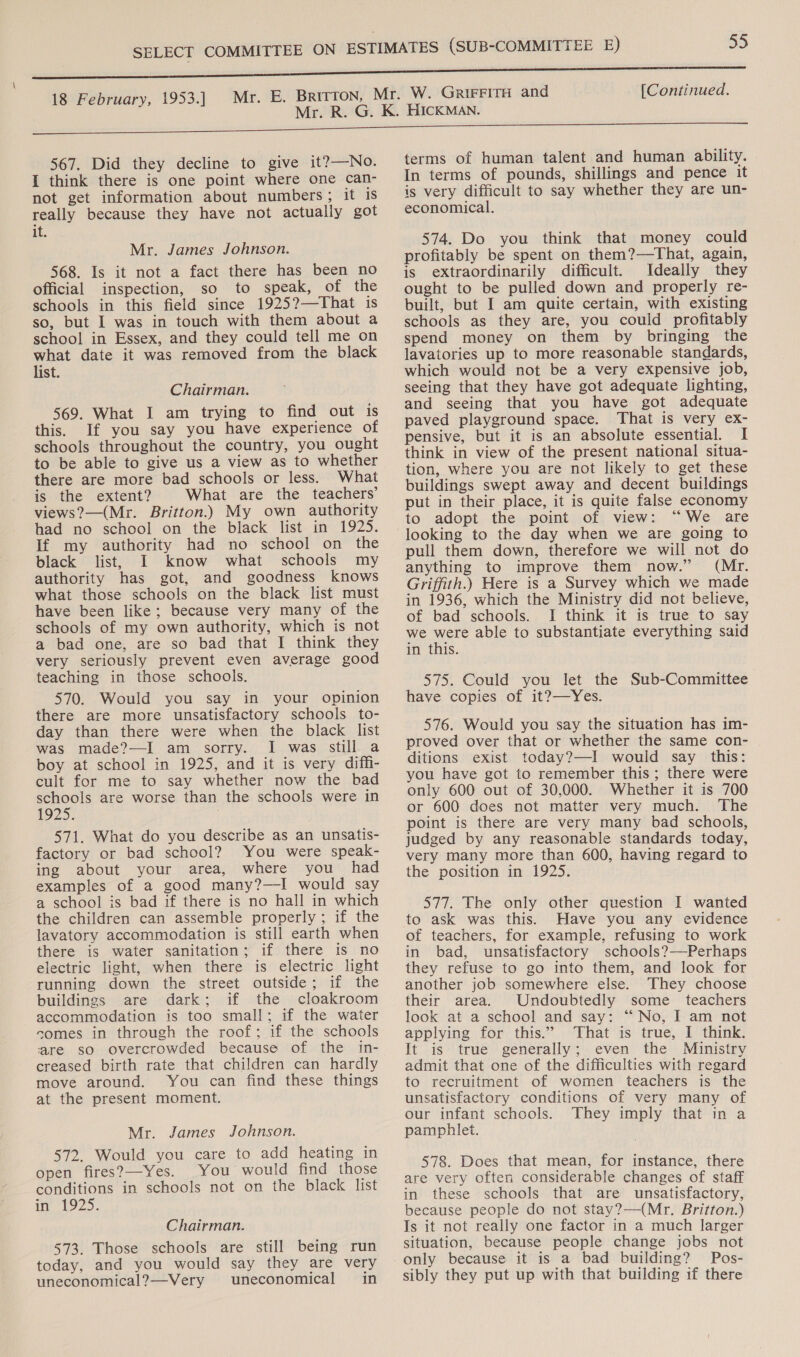 567. Did they decline to give it?—No. I think there is one point where one can- not get information about numbers; it is really because they have not actually got be Mr. James Johnson. 568. Is it not a fact there has been no official inspection, so to speak, of the schools in this field since 1925?—That is so, but I was in touch with them about a school in Essex, and they could tell me on what date it was removed from the black list. Chairman. 569. What I am trying to find out is this. If you say you have experience of schools throughout the country, you ought to be able to give us a view as to whether there are more bad schools or less. What is the extent? What are the teachers’ views?—(Mr. Britton.) My own authority had no school on the black list in 1925. If my authority had no school on the black list, I know what schools my authority has got, and goodness knows what those schools on the black list must have been like; because very many of the schools of my own authority, which is not a bad one, are so bad that I think they very seriously prevent even average good teaching in those schools. 570. Would you say in your opinion there are more unsatisfactory schools to- day than there were when the black list was made?—I am sorry. I was still a boy at school in 1925, and it is very diffi- cult for me to say whether now the bad schools are worse than the schools were in 1925. 571. What do you describe as an unsatis- factory or bad school? You were speak- ing about your area, where you had examples of a good many?—I would say a school is bad if there is no hall in which the children can assemble properly; if the lavatory accommodation is still earth when there is water sanitation; if there is no electric light, when there is electric light running down the street outside; if the buildings are dark; if the cloakroom accommodation is too small; if the water somes in through the roof; if the schools are so overcrowded because of the in- creased birth rate that children can hardly move around. You can find these things at the present moment. Mr. James Johnson. 572. Would you care to add heating in open fires?—Yes. You would find those conditions in schools not on the black list ie 1925: Chairman. 573. Those schools are still being run today, and you would say they are very uneconomical?—Very uneconomical in terms of human talent and human ability. © In terms of pounds, shillings and pence it is very difficult to say whether they are un- economical. 574. Do you think that money could profitably be spent on them?—That, again, is extraordinarily difficult. Ideally they ought to be pulled down and properly re- built, but I am quite certain, with existing schools as they are, you could profitably spend money on them by bringing the lavatories up to more reasonable standards, which would not be a very expensive job, seeing that they have got adequate lighting, and seeing that you have got adequate paved playground space. That is very ex- pensive, but it is an absolute essential. I think in view of the present national situa- tion, where you are not likely to get these buildings swept away and decent buildings put in their place, it is quite false economy to adopt the point of view: “We are looking to the day when we are going to pull them down, therefore we will not do anything to improve them now.” (Mr. Griffith.) Here is a Survey which we made in 1936, which the Ministry did not believe, of bad schools. I think it is true to say we uste able to substantiate everything said in this. 575. Could you let the Sub-Committee have copies of it?—Yes. 576. Would you say the situation has im- proved over that or whether the same con- ditions exist today?—I would say this: you have got to remember this; there were only 600 out of 30,000. Whether it is 700 or 600 does not matter very much. The point is there are very many bad schools, judged by any reasonable standards today, very many more than 600, having regard to the position in 1925. 577. The only other question I wanted to ask was this. Have you any evidence of teachers, for example, refusing to work in bad, unsatisfactory schools?—Perhaps they refuse to go into them, and look for another job somewhere else. They choose their area. Undoubtedly some _ teachers look at a school and say: “No, I am not applying for this.” That is true, I think. It is true generally; even the Ministry admit that one of the difficulties with regard to recruitment of women teachers is the unsatisfactory conditions of very many of our infant schools. They imply that in a pamphlet. 578. Does that mean, for instance, there are very often considerable changes of staff in these schools that are unsatisfactory, because people do not stay?—(Mr. Britton.) Is it not really one factor in a much larger situation, because people change jobs not only because it is a bad building? Pos- sibly they put up with that building if there