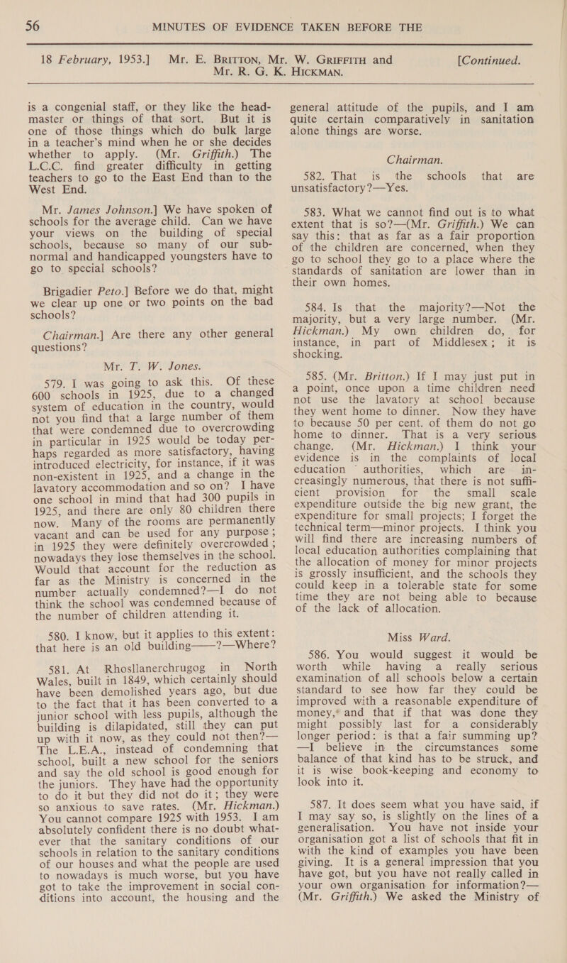  18 February, 1953.] [Continued. is a congenial staff, or they like the head- master or things of that sort. But it is one of those things which do bulk large in a teacher’s mind when he or she decides whether to apply. (Mr. Griffith.) The L.c.C. find greater difficulty in getting teachers to go to the East End than to the West End. Mr. James Johnson.] We have spoken of schools for the average child. Can we have your views on the building of special schools, because so many of our sub- normal and handicapped youngsters have to go to special schools? Brigadier Peto.] Before we do that, might we clear up one or two points on the bad schools? Chairman.] Are there any other general questions? Mr. T. W. Jones. 579. | was going to ask this. Of these 600 schools in 1925, due to a changed system of education in the country, would not you find that a large number of them that were condemned due to overcrowding in particular in 1925 would be today per- haps regarded as more satisfactory, having introduced electricity, for instance, if it was non-existent in 1925, and a change in the lavatory accommodation and so on? I have one school in mind that had 300 pupils in 1925, and there are only 80 children there now. Many of the rooms are permanently vacant and can be used for any purpose ; in 1925 they were definitely overcrowded ; nowadays they lose themselves in the school. Would that account for the reduction as far as the Ministry is concerned in the number actually condemned?—I do not think the school was condemned because of the number of children attending it. 580. I know, but it applies to this extent: that here is an old building——?—Where? 581. At Rhosllanerchrugog in North Wales, built in 1849, which certainly should have been demolished years ago, but due to the fact that it has been converted to a junior school with less pupils, although the building is dilapidated, still they can put up with it now, as they could not then?— The L.E.A., instead of condemning that school, built a new school for the seniors and say the old school is good enough for the juniors. They have had the opportunity to do it but they did not do it; they were so anxious to save rates. (Mr. Hickman.) You cannot compare 1925 with 1953. Iam absolutely confident there is no doubt what- ever that the sanitary conditions of our schools in relation to the sanitary conditions of our houses and what the people are used to nowadays is much worse, but you have got to take the improvement in social con- ditions into account, the housing and the general attitude of the pupils, and I am quite certain comparatively in sanitation alone things are worse. Chairman. 582. That is the schools unsatisfactory ?—Yes. that are 583. What we cannot find out is to what extent that is so?—(Mr. Griffith.) We can say this: that as far as a fair proportion of the children are concerned, when they go to school they go to a place where the standards of sanitation are lower than in their own homes. 584. Is that the majority?—-Not the majority, but a very large number. (Mr. Hickman.) My own children do, for instance, in part of Middlesex; it is shocking. 585. (Mr. Britton.) If I may just put in a point, once upon a time children need not use the lavatory at school because they went home to dinner. Now they have to because 50 per cent. of them do not go home to dinner. That is a very serious change. (Mr. Hickman.) I think your evidence is in the complaints of local education © authorities, which are in- creasingly numerous, that there is not suffi- cient provision for the small _ scale expenditure outside the big new grant, the expenditure for small projects; I forget the technical term—minor projects. I think you will find there are increasing numbers of local education authorities complaining that the allocation of money for minor projects is grossly insufficient, and the schools they could keep in a tolerable state for some time they are not being able to because of the lack of allocation. Miss Ward. 586. You would suggest it would be worth while having a really _ serious examination of all schools below a certain standard to see how far they could be improved with a reasonable expenditure of money,* and that if that was done they might possibly last for a considerably longer period: is that a fair summing up? —I believe in the circumstances some balance of that kind has to be struck, and it iS wise book-keeping and economy to look into it. 587. It does seem what you have said, if I may say so, is slightly on the lines of a generalisation. You have not inside your organisation got a list of schools that fit in with the kind of examples you have been giving. It is a general impression that you have got, but you have not really called in your own organisation for information?— (Mr. Griffith.) We asked the Ministry of