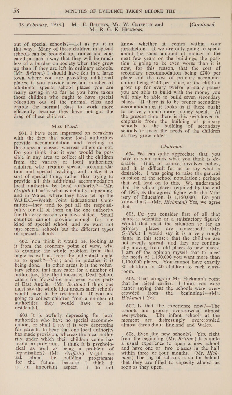  18 February, 1953.] [Continued. out of special schools?—Let us put it in this way. Many of these children in special schools can be brought up, trained and edu- cated in such a way that they will be much less of a burden on society when they grow up than if they are left in ordinary schools. (Mr. Britton.) | should have felt in a large town where you are providing additional places, if you provide a certain number of additional special school places you are really saving in so far as you have taken those children who ought to have special education out of the normal class and enable the normal class to work more efficiently because they have not got the drag of these children. Miss Ward. 601. I have been impressed on occasions with the fact that some local authorities provide accommodation and teaching in these special classes, whereas others do not. Do you think that it ever would be pos- sible in any area to collect all the children from the variety of local authorities, children who require special accommoda- tion and special teaching, and make it a sort of special thing, rather than trying to provide all this additional accommodation local authority by local authority?—(Mr. Griffith.) That is what is actually happening, and in Wales, where they have set up the W.J.E.C.—Welsh Joint Educational Com- mittee—they tend to put all the responsi- bility for all of them on the one authority for the very reason you have stated. Smal] counties cannot provide enough for one kind of special school, and we want not just special schools but the different types of special schools. 602. You think it would be, looking at it from the economy point of view, wise to examine the whole problem from that angle as well as from the individual angle, so to speak?—Yes; and in practice it is being done. In other areas it is the volun- tary school that may cater for a number of authorities, like the Doncaster Deaf Schoo] caters for Yorkshire and even some parts of East Anglia. (Mr. Britton.) I think one must say the whole idea argues such schools would have to be residential. If you are going to collect children from a number of authorities they would have to _ be residential. 603. It is awfully depressing for local authorities who have no special accommo- dation, or shall I say it is very depressing for parents, to hear that one local authority has made provision, whereas the local autho- rity under which their children come has made no provision. I think it is psycholo- gical _as well as being a problem of organisation?—(Mr. Griffith.) Might we ask about the building programme for the future, because I think it is an important aspect. I do not know whether it comes within your jurisdiction. If we are only going to spend about the same amount of money in the next few years on the buildings, the posi- tion is going to be even worse than it is now, for this reason, that the cost of secondary accommodation being £240 per place and the cost of primary accommo- dation being £140 per place, as the children grow up for every twelve primary places you are able to build with the money you will only be able to build seven secondary places. If there is to be proper secondary accommodation it looks as if there ought to be very much more money spent. At the present time there is this switchover or emphasis from the building of primary schools to the building of secondary schools to meet the needs of the children as they grow older. Chairman. 604. We can quite appreciate that you have in your minds what you think is de- sirable. That, of course, involves policy, and it is difficult for us to say what is desirable. I was going to raise the general question of the school population ; perhaps that will lead on to this. We understand that the school places required by the end of 1953, as the agreed figure with the Min- istry of Education, is 1,150,000. Do you roca that?—(Mr. Hickman.) Yes, we agree that. 605. Do you consider first of all that figure is scientific or a satisfactory figure? Would that meet the situation so far as primary places are concerned?—(Mr. Griffith.) I would say it is a very rough figure in this sense: that the children are not evenly spread, and they are continu- ally moving from old places to new places. I am of the opinion myself that to meet the needs of 1,150,000 you want more than 1,150,000 places. You cannot have exactly 30 children or 40 children to each class- room. 606. That brings in Mr. Hickman’s point that he raised earlier. I think you were rather saying that the schools were over- crowded from the _ beginning?—(Mr. Hickman.) Yes. 607. Is that the experience now?—The schools are grossly overcrowded almost everywhere. The infant schools at the moment are distressingly overcrowded almost throughout England and Wales. 608. Even the new schools?—Yes, right from the beginning. (Mr. Britton.) It is quite a usual experience to open a new school and have one or two classes in the hall within three or four months. (Mr. Hick- man.) The lag of schools is so far behind that they are filled to capacity almost as soon as they open.