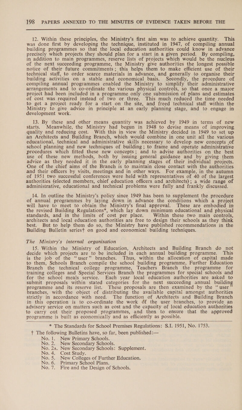  12. Within these principles, the Ministry’s first aim was to achieve quantity. This was done first by developing the technique, instituted in 1947, of compiling annual building programmes so that the local education authorities could know in advance precisely which projects they should plan for a start in a given period. By compiling, in addition to main programmes, reserve lists of projects which would be the nucleus of the next succeeding programme, the Ministry give authorities the longest possible notice of their future commitments; this helps them to make efficient use of their technical staff, to order scarce materials in advance, and generally to organise their building activities on a stable and economical basis. Secondly, the procedure of compiling annual programmes enabled the Ministry to simplify their administrative arrangements and to co-ordinate the various physical controls, so that once a major project had been included in a programme only one submission of plans and estimates. of cost was required instead of two or three. This much reduced the time needed to get a project ready for a start on the site, and freed technical staff within the Ministry to give advice in principle at an early planning stage, and to engage in development work. 13. By these and other means quantity was achieved by 1949 in terms of new starts. Meanwhile, the Ministry had begun in 1948 to devise means of improving quality and reducing cost. With this in view the Ministry decided in 1949 to set up an Architects and Building Branch, which would combine in one unit all the various educational, technical and administrative skills necessary to develop new concepts of school planning and new techniques of building; to frame and operate administrative procedures which fitted these new concepts ; and to advise authorities on the best use of these new methods, both by issuing general guidance and by giving them advice as they needed it in the early planning stages of their individual projects. One of the chief aims of the Branch is to maintain close contact with the authorities and their officers by visits, meetings and in other ways. For example, in the autumn of 1951 two successful conferences were held with representatives of 40 of the largest authorities (elected members, chief education officers and architects); a wide range of administrative, educational and technical problems were fully and frankly discussed. 14. In outline the Ministry’s policy since 1949 has been to supplement the procedure of annual programmes by laying down in advance the conditions which a project will have to meet to obtain the Ministry’s final approval. These are embodied in the revised Building Regulations*, which lay down minimum educational and physical standards, and in the limits of cost per place. Within these two main controls, architects and local education authorities are free to design their schools as they think best. But to help them do so, the Ministry have published recommendations in the Building Bulletin series} on good and economical building techniques. The Ministry's internal organisation 15. Within the Ministry of Education, Architects and Building Branch do not decide which projects are to be included in each annual building programme. This is the job of the “user” branches. Thus, within the allocation of capital made to them, Schools Branch compile the school building programme, Further Education Branch the technical college programme, Teachers Branch the programme for training colleges and Special Services Branch the programmes for special schools and for the school meals service. Each year local education authorities are asked to submit proposals within stated categories for the next succeeding annual building programme and its reserve list. These proposals are then examined by the “ user’ branches, with the object of distributing the available capital amongst authorities strictly in accordance with need. The function of Architects and Building Branch in this operation is to co-ordinate the work of the user branches, to provide an advisory service on matters such as cost and the capacity of local education authorities to carry out their proposed programmes, and then to ensure that the approved programme is built as economically and as efficiently as possible. * The Standards for School Premises Regulations: S.I. 1951, No. 1753. t The following Bulletins have, so far, been published :— No. 1. New Primary Schools. No. 2. New Secondary Schools. No. 24. New Secondary Schools: Supplement. No. 4. Cost Study. No. 5. New Colleges of Further Education. No. 6. Primary School Pians. No. 7. Fire and the Design of Schools.