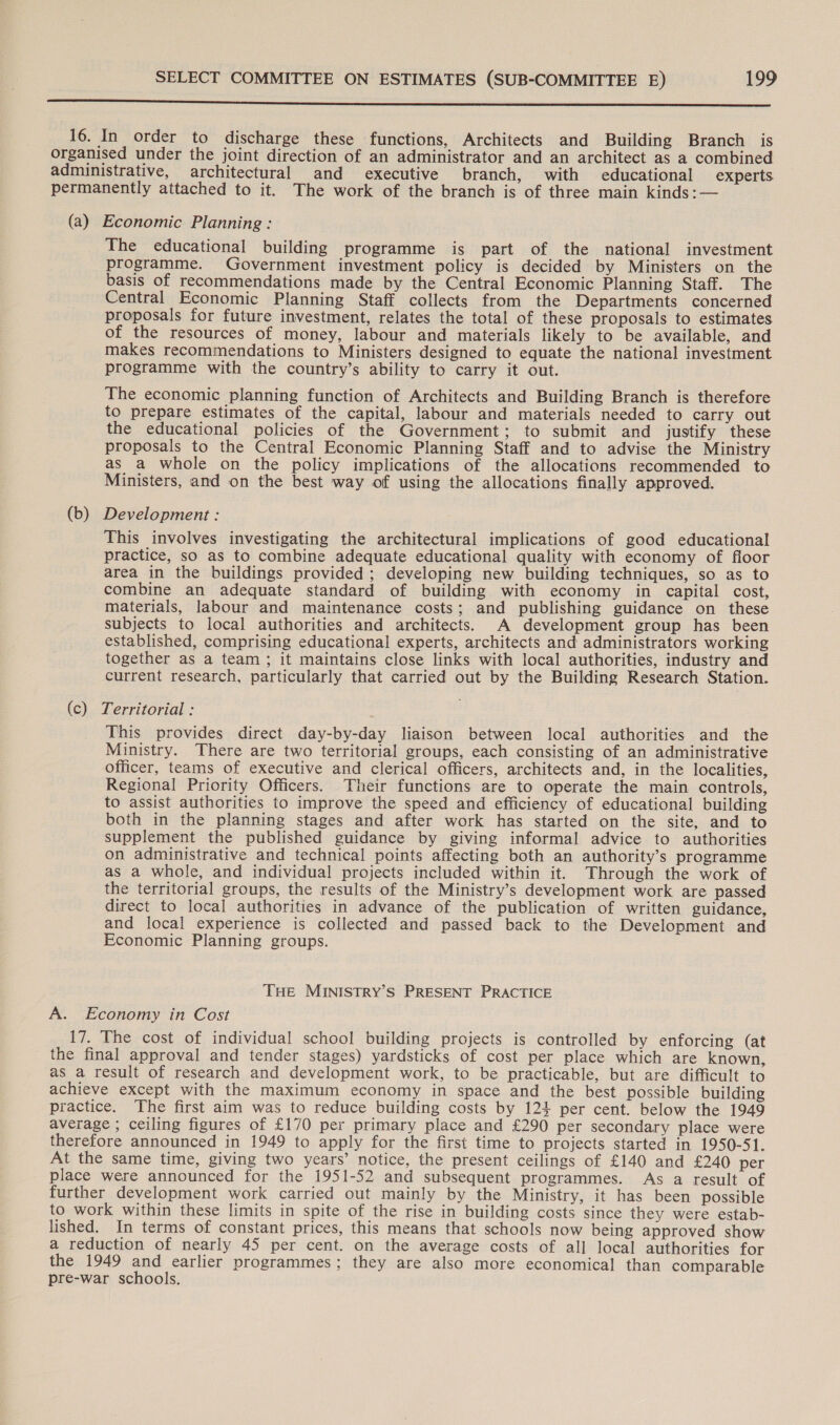 rer ae ee ea paneer ee ee Ss 16. In order to discharge these functions, Architects and Building Branch is organised under the joint direction of an administrator and an architect as a combined administrative, architectural and executive branch, with educational experts permanently attached to it. The work of the branch is of three main kinds: — (a) Economic Planning : The educational building programme is part of the national investment programme. Government investment policy is decided by Ministers on the basis of recommendations made by the Central Economic Planning Staff. The Central Economic Planning Staff collects from the Departments concerned proposals for future investment, relates the total of these proposals to estimates of the resources of money, labour and materials likely to be available, and makes recommendations to Ministers designed to equate the national investment programme with the country’s ability to carry it out. The economic planning function of Architects and Building Branch is therefore to prepare estimates of the capital, labour and materials needed to carry out the educational policies of the Government; to submit and justify these proposals to the Central Economic Planning Staff and to advise the Ministry as a whole on the policy implications of the allocations recommended to Ministers, and on the best way of using the allocations finally approved. (b) Development : This involves investigating the architectural implications of good educational practice, so as to combine adequate educational quality with economy of floor area in the buildings provided; developing new building techniques, so as to combine an adequate standard of building with economy in capital cost, materials, labour and maintenance costs; and publishing guidance on these subjects to local authorities and architects. A development group has been established, comprising educational experts, architects and administrators working together as a team ; it maintains close links with local authorities, industry and current research, particularly that carried out by the Building Research Station. (c) Territorial : This provides direct day-by-day liaison between local authorities and the Ministry. There are two territorial groups, each consisting of an administrative officer, teams of executive and clerical officers, architects and, in the localities, Regional Priority Officers. Their functions are to operate the main controls, to assist authorities to improve the speed and efficiency of educational building both in the planning stages and after work has started on the site, and to supplement the published guidance by giving informal advice to authorities on administrative and technical points affecting both an authority’s programme as a whole, and individual projects included within it. Through the work of the territorial groups, the results of the Ministry’s development work are passed direct to local authorities in advance of the publication of written guidance, and local experience is collected and passed back to the Development and Economic Planning groups. THE MINISTRY’S PRESENT PRACTICE A. Economy in Cost 17. The cost of individual school building projects is controlled by enforcing (at the final approval and tender stages) yardsticks of cost per place which are known, as a result of research and development work, to be practicable, but are difficult to achieve except with the maximum economy in space and the best possible building practice. The first aim was to reduce building costs by 121 per cent. below the 1949 average ; ceiling figures of £170 per primary place and £290 per secondary place were therefore announced in 1949 to apply for the first time to projects started in 1950-51. At the same time, giving two years’ notice, the present ceilings of £140 and £240 per place were announced for the 1951-52 and subsequent programmes. As a result of further development work carried out mainly by the Ministry, it has been possible to work within these limits in spite of the rise in building costs since they were estab- lished. In terms of constant prices, this means that schools now being approved show a reduction of nearly 45 per cent. on the average costs of all local authorities for the 1949 and earlier programmes; they are also more economical than comparable pre-war schools.