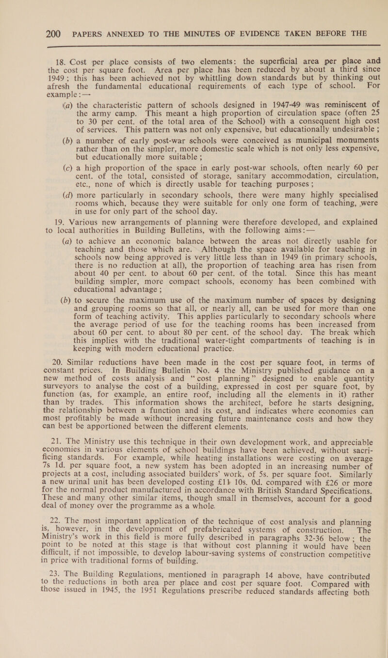  18. Cost per place consists of two elements: the superficial area per place and the cost per square foot. Area per place has been reduced by about a third since 1949; this has been achieved not by whittling down standards but by thinking out afresh the fundamental educational requirements of each type of school. For example :— (a) the characteristic pattern of schools designed in 1947-49 was reminiscent of the army camp. This meant a high proportion of circulation space (often 25 to 30 per cent. of the total area of the School) with a consequent high cost of services. This pattern was not only expensive, but educationally undesirable ; (b) a number of early post-war schools were conceived as municipal monuments rather than on the simpler, more domestic scale which is not only less expensive, but educationally more suitable ; (c) a high proportion of the space in early post-war schools, often nearly 60 per cent. of the total, consisted of storage, sanitary accommodation, circulation, etc., none of which is directly usable for teaching purposes ; (d) more particularly in secondary schools, there were many highly specialised rooms which, because they were suitable for only one form of teaching, were in use for only part of the school day. 19. Various new arrangements of planning were therefore developed, and explained to local authorities in Building Bulletins, with the following aims :— (a) to achieve an economic balance between the areas not directly usable for teaching and those which are. Although the space available for teaching in schools now being approved is very little less than in 1949 (in primary schools, there is no reduction at all), the proportion of teaching area has risen from about 40 per cent. to about 60 per cent. of the total. Since this has meant building simpler, more compact schools, economy has been combined with educational advantage ; to secure the maximum use of the maximum number of spaces by designing and grouping rooms so that all, or nearly all, can be used for more than one form of teaching activity. This applies particularly to secondary schools where the average period of use for the teaching rooms has been increased from about 60 per cent. to about 80 per cent. of the schoo] day. The break which this implies with the traditional water-tight compartments of teaching is in keeping with modern educational practice. 20. Similar reductions have been made in the cost per square foot, in terms of constant prices. In Building Bulletin No. 4 the Ministry published guidance on a new method of costs analysis and “cost planning” designed to enable quantity surveyors to analyse the cost of a building, expressed in cost per square foot, by function (as, for example, an entire roof, including all the elements in it) rather than by trades. This information shows the architect, before he starts designing, the relationship between a function and its cost, and indicates where economies can most profitably be made without increasing future maintenance costs and how they can best be apportioned between the different elements. (b — 21. The Ministry use this technique in their own development work, and appreciable economies in various elements of school buildings have been achieved, without sacri- ficing standards. For example, while heating installations were costing on average 7s 1d. per square foot, a new system has been adopted in an increasing number of projects at a cost, including associated builders’ work, of 5s. per square foot. Similarly a new urinal unit has been developed costing £14 10s. Od. compared with £26 or more for the normal product manufactured in accordance with British Standard Specifications. These and many other similar items, though small in themselves, account for a good deal of money over the programme as a whole. _ 22. The most important application of the technique of cost analysis and planning is, however, in the development of prefabricated systems of construction. The Ministry’s work in this field is more fully described in paragraphs 32-36 below ; the point to be noted at this stage is that without cost planning it would have been difficult, if not impossible, to develop labour-saving systems of construction competitive in price with traditional forms of building. 23. The Building Regulations, mentioned in paragraph 14 above, have contributed to the reductions in both area per place and cost per square foot. Compared with those issued in 1945, the 1951 Regulations prescribe reduced standards affecting both