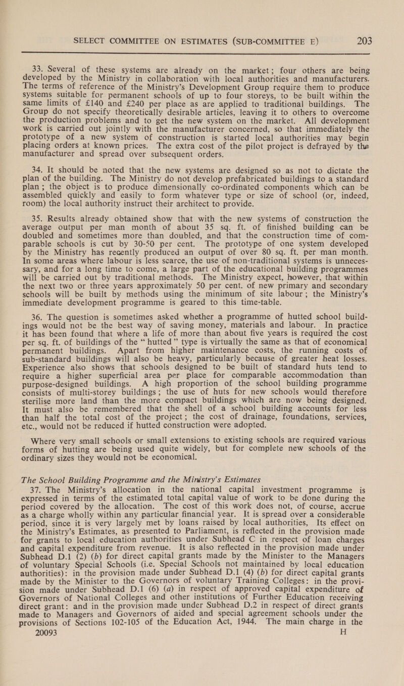 33. Several of these systems are already on the market; four others are being developed by the Ministry in collaboration with local authorities and manufacturers. The terms of reference of the Ministry’s Development Group require them to produce systems suitable for permanent schools of up to four storeys, to be built within the same limits of £140 and £240 per place as are applied to traditional buildings. The Group do not specify theoretically desirable articles, leaving it to others to overcome the production problems and to get the new system on the market. All development work is carried out jointly with the manufacturer concerned, so that immediately the prototype of a new system of construction is started local authorities may begin placing orders at known prices. The extra cost of the pilot project is defrayed by the manufacturer and spread over subsequent orders. 34. It should be noted that the new systems are designed so as not to dictate the plan of the building. The Ministry do not develop prefabricated buildings to a standard plan; the object is to produce dimensionally co-ordinated components which can be assembled quickly and easily to form whatever type or size of school (or, indeed, room) the local authority instruct their architect to provide. 35. Results already obtained show that with the new systems of construction the average output per man month of about 35 sq. ft. of finished building can be doubled and sometimes more than doubled, and that the construction time of com- parable schools is cut by 30-50 per cent. The prototype of one system developed by the Ministry has recently produced an output of over 80 sq. ft. per man month. In some areas where labour is less scarce, the use of non-traditional systems is unneces- sary, and for a long time to come, a large part of the educational building programmes will be carried out by traditional methods. The Ministry expect, however, that within the next two or three years approximately 50 per cent. of new primary and secondary schools will be built by methods using the minimum of site labour; the Ministry’s immediate development programme is geared to this time-table. 36. The question is sometimes asked whether a programme of hutted school build- ings would not be the best way of saving money, materials and labour. In practice it has been found that where a life of more than about five years is required the cost per sq. ft. of buildings of the “ hutted” type is virtually the same as that of economical permanent buildings. Apart from higher maintenance costs, the running costs of sub-standard buildings will also be heavy, particularly because of greater heat losses. Experience also shows that schools designed to be built of standard huts tend to require a higher superficial area per place for comparable accommodation than purpose-designed buildings. A high proportion of the school building programme consists of multi-storey buildings; the use of huts for new schools would therefore sterilise more land than the more compact buildings which are now being designed. It must also be remembered that the shell of a school building accounts for less than half the total cost of the project; the cost of drainage, foundations, services, etc., would not be reduced if hutted construction were adopted. Where very small schools or small extensions to existing schools are required various forms of hutting are being used quite widely, but for complete new schools of the ordinary sizes they would not be economical. The School Building Programme and the Ministry's Estimates 37. The Ministry’s allocation in the national capital investment programme is expressed in terms of the estimated total capital value of work to be done during the period covered by the allocation. The cost of this work does not, of course, accrue as a charge wholly within any particular financial year. It is spread over a considerable period, since it is very largely met by loans raised by local authorities, Its effect on the Ministry’s Estimates, as presented to Parliament, is reflected in the provision made for grants to local education authorities under Subhead C in respect of loan charges and capital expenditure from revenue. It is also reflected in the provision made under Subhead D.1 (2) (b) for direct capital grants made by the Minister to the Managers of voluntary Special Schools (i.e. Special! Schools not maintained by local education authorities): in the provision made under Subhead D.1 (4) (b) for direct capital grants made by the Minister to the Governors of voluntary Training Colleges: in the provi- sion made under Subhead D.1 (6) (a) in respect of approved capital expenditure of Governors of National Colleges and other institutions of Further Education receiving direct grant: and in the provision made under Subhead D.2 in respect of direct grants made to Managers and Governors of aided and special agreement schools under the provisions of Sections 102-105 of the Education Act, 1944. The main charge in the