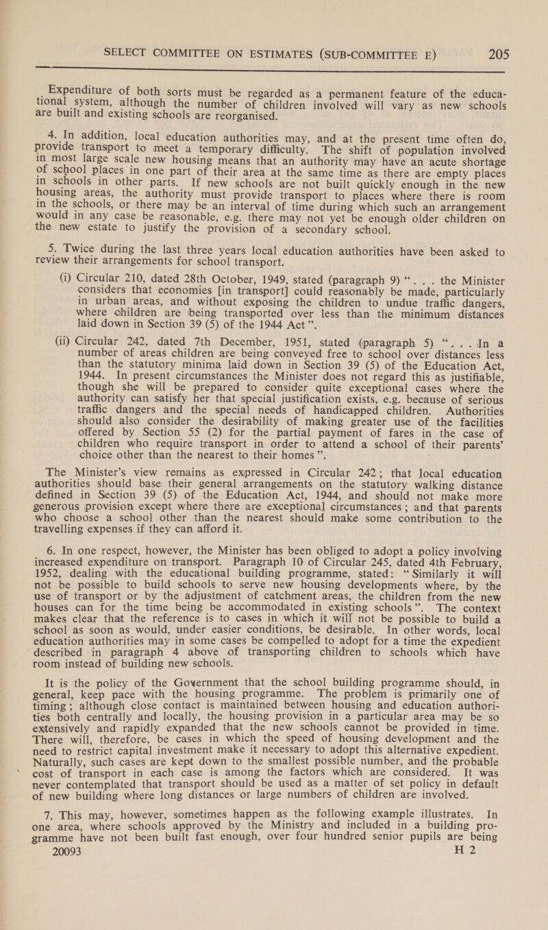 a ren pein seen renee tml _ Expenditure of both sorts must be regarded as a permanent feature of the educa- tional system, although the number of children involved will vary as new schools are built and existing schools are reorganised. 4. In addition, local education authorities may, and at the present time often do, provide transport to meet a temporary difficulty. The shift of population involved in most large scale new housing means that an authority may have an acute shortage of school places in one part of their area at the same time as there are empty places in schools in other parts. If new schools are not built quickly enough in the new housing areas, the authority must provide transport to places where there is room in the schools, or there may be an interval of time during which such an arrangement would in any case be reasonable, e.g. there may not yet be enough older children on the new estate to justify the provision of a secondary school. 5. Twice during the last three years local education authorities have been asked to review their arrangements for school transport. (i) Circular 210, dated 28th October, 1949, stated (paragraph 9) “. . . the Minister considers that economies [in transport] could reasonably be made, particularly in urban areas, and without exposing the children to undue traffic dangers, where children are being transported over less than the minimum distances laid down in Section 39 (5) of the 1944 Act”. (ii) Circular 242, dated 7th December, 1951, stated (paragraph Sisal secaull ee number of areas children are being conveyed free to school over distances less than the statutory minima laid down in Section 39 (5) of the Education Act, 1944. In present circumstances the Minister does not regard this as justifiable, though she will be prepared to consider quite exceptional cases where the authority can satisfy her that special justification exists, e.g. because of serious traffic dangers and the special needs of handicapped children. Authorities should also consider the desirability of making greater use of the facilities offered by Section 55 (2) for the partial payment of fares in the case of children who require transport in order to attend a school of their parents’ choice other than the nearest to their homes ”’. The Minister’s view remains as expressed in Circular 242; that local education authorities should base their general arrangements on the statutory walking distance defined in Section 39 (5) of the Education Act, 1944, and should not make more generous provision except where there are exceptional circumstances ; and that parents who choose a school other than the nearest should make some contribution to the travelling expenses if they can afford it. 6. In one respect, however, the Minister has been obliged to adopt a policy involving increased expenditure on transport. Paragraph 10 of Circular 245, dated 4th February, 1952, dealing with the educational building programme, stated: “Similarly it will not be possible to build schools to serve new housing developments where, by the use of transport or by the adjustment of catchment areas, the children from the new houses can for the time being be accommodated in existing schools”. The context makes clear that the reference is to cases in which it will not be possible to build a school as soon as would, under easier conditions, be desirable. In other words, local education authorities may in some cases be compelled to adopt for a time the expedient described in paragraph 4 above of transporting children to schools which have room instead of building new schools. It is the policy of the Goyernment that the school building programme should, in general, keep pace with the housing programme. The problem is primarily one of timing ; although close contact is maintained between housing and education authori- ties both centrally and locally, the housing provision in a particular area may be so extensively and rapidly expanded that the new schools cannot be provided in time. There will, therefore, be cases in which the speed of housing development and the need to restrict capital investment make it necessary to adopt this alternative expedient. Naturally, such cases are kept down to the smallest possible number, and the probable cost of transport in each case is among the factors which are considered. It was never contemplated that transport should be used as a matter of set policy in default of new building where long distances or large numbers of children are involved. 7. This may, however, sometimes happen as the following example illustrates. In one area, where schools approved by the Ministry and included in a building pro- gramme have not been built fast enough, over four hundred senior pupils are being