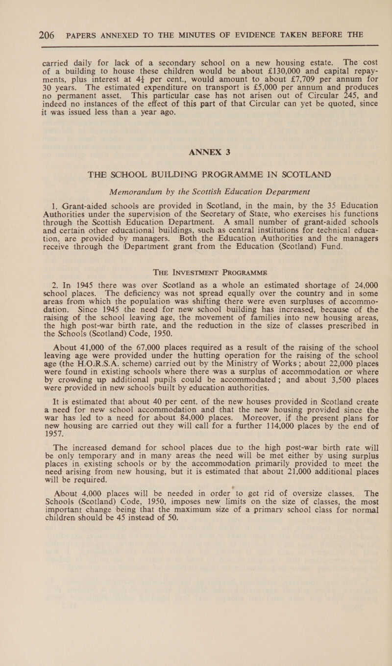 EEE EEE REE carried daily for lack of a secondary school on a new housing estate. The’ cost of a building to house these children would be about £130,000 and capital repay- ments, plus interest at 44 per cent., would amount to about £7,709 per annum for 30 years. The estimated expenditure on transport is £5,000 per annum and produces no permanent asset. This particular case has not arisen out of Circular 245, and indeed no instances of the effect of this part of that Circular can yet be quoted, since it was issued less than a year ago. ANNEX 3 THE SCHOOL BUILDING PROGRAMME IN SCOTLAND Memorandum by the Scottish Education Department 1. Grant-aided schools are provided in Scotland, in the main, by the 35 Education Authorities under the supervision of the Secretary of State, who exercises his functions through the Scottish Education Department. A small number of grant-aided schools and certain other educational buildings, such as central institutions for technical educa- tion, are provided by managers. Both the Education ‘Authorities and the managers receive through the [Department grant from the Education (Scotland) Fund. THE INVESTMENT PROGRAMME 2. In 1945 there was over Scotland as a whole an estimated shortage of 24,000 school places. The deficiency was not spread equally over the country and in some areas from which the population was shifting there were even surpluses of accommo- dation. Since 1945 the need for new school building has increased, because of the raising of the school leaving age, the movement of families into new housing areas, the high post-war birth rate, and the reduction in the size of classes prescribed in the Schools (Scotland) Code, 1950. About 41,000 of the 67,000 places required as a result of the raising of the school leaving age were provided under the hutting operation for the raising of the school age (the H.O.R.S.A. scheme) carried out by the Ministry of Works; about 22,000 places were found in existing schools where there was a surplus of accommodation or where by crowding up additional pupils could be accommodated; and about 3,500 places were provided in new schools built by education authorities. It is estimated that about 40 per cent. of the new houses provided in Scotland create a need for new school accommodation and that the new housing provided since the war has led to a need for about 84,000 places. Moreover, if the present plans for Hoe housing are carried out they will call Mon a further 114,000 places by the end of 1957. The increased demand for school places due to the high post-war birth rate will be only temporary and in many areas the need will be met either by using surplus places in existing schools or by the accommodation primarily provided to meet the need arising from new housing, but it is estimated that about 21,000 additional places will be required. Albout 4,000 places will be needed in order to get rid of oversize classes. The Schools (Scotland) Code, 1950, imposes new limits om the size of classes, the most important change being that the maximum size of a primary school class for normal] children should be 45 instead of 50.
