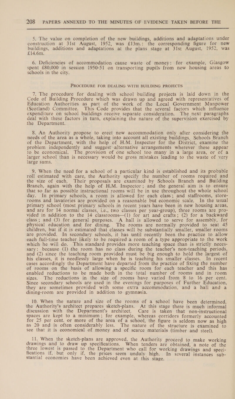  5. The value on completion of the new buildings, additions and adaptations under construction at 31st August, 1952, was £13m.: the corresponding figure for new buildings, additions and adaptations at the plans stage at 31st August, 1952, was £14.6m. 6. Deficiencies of accommodation cause waste of money: for example, Glasgow spent £80,000 in session 1950-51 on transporting pupils from new housing areas to schools in the city. PROCEDURE FOR DEALING WITH BUILDING PROJECTS 7. The procedure for dealing with school building projects is laid down in the Code of Building Procedure which was drawn up and agreed with representatives of Education Authorities as part of the work of the (Local Government Manpower (Scotland) Committee. This Code provides that the several factors which influence expenditure on school buildings receive separate consideration. The next’ paragraphs deal with these factors in turn, explaining the nature of the supervision exercised by the Department. 8. An Authority propose to erect new accommodation only after considering the needs of the area as a whole, taking into account all existing buildings. Schools Branch of the Department, with the help of H.M. Inspector for the District, examine the problem independently and suggest alternative arrangements wherever these appear to be economical. The provision of one school too many in a large area, or of a larger school than is necessary would be gross mistakes leading to the waste of very large sums. 9. When the need for a school of a particular kind is established and its probable roll estimated with care, the Authority specify the number of rooms required and the size of each. Their proposals are examined by Schools Branch and Building Branch, again with the help of H.M. Inspector; and the general aim is to ensure that so far as possible instructional rooms will be in use throughout the whole school day. In primary schools, a room is allowed for each class; and staffrooms, store- rooms and lavatories are provided on a reasonable but economic scale. In the usual primary school (most primary schools in recent years have been in new housing areas, and are for 14 normal classes, i.e., two classes per year-group), three rooms are pro- vided in addition to the 14 classrooms—(1) for art and crafts; (2) for a backward class; and (3) for general purposes. A hall is allowed to serve for assembly, for physical education and for dining. The rooms are normally provided to seat 45 children, but if it is estimated that classes will be substantially smaller, smaller rooms are provided. In secondary schools, it has until recently been the practice to allow each full-time teacher likely to be required a room of a type appropriate to the work which he will do. This standard provides more teaching space than is strictly neces- sary: because (1) the room has no class during the teacher’s non-teaching periods, and (2) since the teaching room provided must be big enough to hold the largest of his classes, it is needlessly large when he is teaching his smaller classes. In recent cases accordingly the Department have departed from the practice of fixing the number of rooms on the basis of allowing a specific room for each teacher and this has enabled reductions to be made both in the total number of rooms and in room sizes. The reductions in the size of rooms have varied from '8 to 16 per cent. Since secondary schools are used in the evenings for purposes of Further Education, they are sometimes provided with some extra accommodation, and a hall and a dining-room are provided in addition to gymnasia. 10. When the nature and size of the rooms of a school have been determined, the Authority’s architect prepares sketch-plans. At this stage there is much informal discussion with the Department’s architect. Care is taken that non-instructional spaces are kept to a minimum; for example, whereas corridors formerly accounted for 25 per cent. or more of the area of a school, the figure is seldom now as high as 20 and is often considerably less. The nature of the structure is examined to see that it is economical of money and of scarce materials (timber and’ steel). 11. When the sketch-plans are approved, the Authority proceed to make working drawings and to draw up specifications. When tenders are obtained, a note of the three lowest is passed to the Department who call for working drawings and speci- fications if, but only if, the prices seem unduly high. In several instances sub- stantial economies have been achieved even at this stage.
