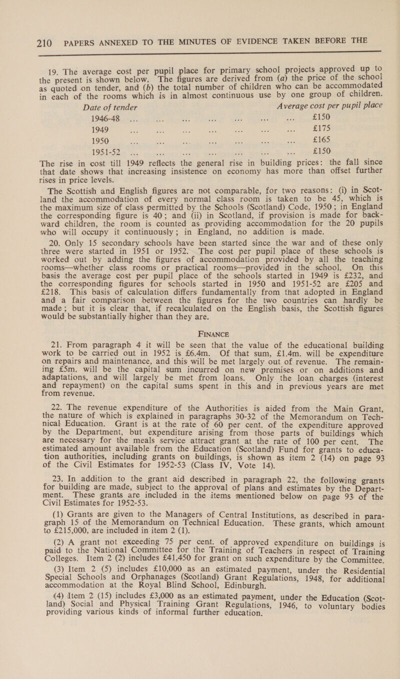 area er ares amis innate cea iatcnce ede eres ten in alba nets ar NR Ba ahs a EE A, | si Sek Aut Sao 19. The average cost per pupil place for primary school projects approved up the present is shown below. The figures are derived from (a) the price of the school as quoted on tender, and (b) the total number of children who can be accommodated in each of the rooms which is in almost continuous use by one group of children. Date of tender Average cost per pupil place 1946-48... ae $f. ae As ce) ses £150 1949 we soy ae a ae re Me £175 1950 ie sh at an sa . eae £165 1951-52 ... i he sie £150 The rise in cost till 1949 reflects the general rise in building prices: the fall since that date shows that increasing insistence on economy has more than offset further rises in price levels. The Scottish and English figures are not comparable, for two reasons: (i) in Scot- land the accommodation of every normal class room is taken to be 45, which is the maximum size of class permitted by the Schools (Scotland) Code, 1950; in England the corresponding figure is 40; and (ii) in Scotland, if provision is made for back- ward children, the room is counted as providing accommodation for the 20 pupils who will occupy it continuously; in England, no addition is made. 20. Only 15 secondary schools have been started since the war and of these only three were started in 1951 or 1952...The cost per pupil place of these schools is worked out by adding the figures of accommodation provided by all the teaching rooms—whether class rooms or practical rooms—provided in the school. On this basis the average cost per pupil place of the schools started in 1949 is £232, and the corresponding figures for schools started in 1950 and 1951-52 are £205 and £218. This basis of calculation differs fundamentally from that adopted in England and a fair comparison between the figures for the two countries can hardly be made; but it is clear that, if recalculated on the English basis, the Scottish figures would be substantially higher than they are. FINANCE 21. From paragraph 4 it will be seen that the value of the educational building work to be carried out in 1952 is £6.4m. Of that sum, £1.4m. will be expenditure on repairs and maintenance, and this will be met largely out of revenue. The remain- ing £5m. will be the capital sum incurred on new premises or on additions and adaptations, and will largely be met from loans. Only the loan charges (interest and repayment) on the capital sums spent in this and in previous years are met from revenue. 22. The revenue expenditure of the Authorities is aided from the Main Grant, the nature of which is explained in paragraphs 30-32 of the Memorandum on Tech- nical Education. Grant is at the rate of 60 per cent. of the expenditure approved by the Department, but expenditure arising from those parts of buildings which are necessary for the meals service attract grant at the rate of 100 per cent, The estimated amount available from the Education (Scotland) Fund for grants to educa- tion authorities, including grants on buildings, is shown as item 2 (14) on page 93 of the Civil Estimates for 1952-53 (Class IV, Vote 14). 23. In addition to the grant aid described in paragraph 22, the following grants for building are made, subject to the approval of plans and estimates by the Depart- ment. These grants are included in the items mentioned below on page 93 of the Civil Estimates for 1952-53. (1) Grants are given to the Managers of Central Institutions, as described in para- graph 15 of the Memorandum on Technical Education. These grants, which amount to £215,000, are included in item 2 (1). (2) A grant not exceeding 75 per cent. of approved expenditure on buildings is paid to the National Committee for the Training of Teachers in respect of Training Colleges. Item 2 (2) includes £41,450 for grant on such expenditure by the Committee. (3) Item 2 (5) includes £10,000 as an estimated payment, under the Residential Special Schools and Orphanages (Scotland) Grant Regulations, 1948, for ddigonal accommodation at the Royal Blind School, Edinburgh. (4) Item 2 (15) includes £3,000 as an estimated payment, under the Education i: land) Social and Physical Training Grant Regulations, 1946, to voluntary Seae providing various kinds of informal further education.