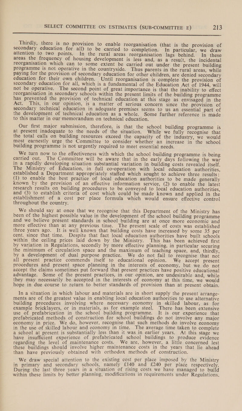 Go Res oe ea en ated Se EE Te Ieee CTE TO ORR Ce Fat Ne Thirdly, there. is no provision to enable reorganisation (that is the provision of secondary education for all) to be carried to completion. In particular, we draw attention to two points. In the rural areas reorganisation lags behind. In these areas the frequency of housing development is less and, as a result, the incidental reorganisation which can to some extent be carried out under the present building programme is not operative in the countryside. Thus parents in the rural areas, while paying for the provision of secondary education for other children, are denied secondary education for their own children. Until reorganisation is complete the provision of secondary education for all, which is a fundamental of the Education Act of 1944, will not be operative. The second point of great importance is that the inability to effect reorganisation in secondary schools within the present limits of the building programme has prevented the provision of technical education at this stage as envisaged in the Act. This, in our opinion, is a matter of serious concern since the provision of secondary technical education in adequate premises seems to us an essential part of the development of technical education as a whole. Some further reference is made to this matter in our memorandum on technical education. Our first major submission, therefore, is that the school building programme is at present inadequate to the needs of the situation. While we fully recognise that the total calls on ‘building resources exceed the capacity of the industry, we would most earnestly urge the Committee to consider whether an increase in the school building programme is not urgently required to meet essential needs. We turn now to the effectiveness with which the school building programme is being carried out. The Committee will be aware that in the early days following the war in a rapidly developing situation substantial variation in building costs revealed itself. The Ministry of Education, in full co-operation with local education authorities, established a Department appropriately staffed which sought to achieve three results: (1) to enable the best practice of local education authorities to be made generally known by the provision of an effective information service, (2) to enable the latest research results on building procedures to be conveyed to local education authorities, and (3) to establish criteria of cost which could be made known and applied in the establishment of a cost per place formula which would ensure effective control throughout the country. We should say at once that we recognise that this Department of the Ministry has been of the highest possible value in the development of the school building programme and we believe present standards in school building are at once more economic and more effective than at any previous tinie. The present scale of costs was established three years ago. It is well known that building costs have increased by some 35 per cent. since that time. Despite that fact local education authorities have built schools within the ceiling prices laid down by the Ministry. This has been achieved first by variation in Regulations, secondly by more effective planning, in particular securing the minimum of circulation space and the maximum of teaching space, and, thirdly, by a development of dual purpose practice. We do not fail to recognise that not all present practice commends itself to educational opinion. We accept present procedures and present space planning in the interests of economy, but we do not accept the claims sometimes put forward that present practices have positive educational advantage. Some of the present practices, in our opinion, are undesirable and, while they may necessarily be accepted in the interests of economy at this time, we would hope in due course to return to better standards of provision than at present obtain. In a situation in which labour and materials are in short supply the present arrange- ments are of the greatest value in enabling local education authorities to use alternative building procedures involving where necessary economy in skilled labour, as for example bricklayers, or in materials, as for example steel. There has been extensive use of prefabrication in the school building programme. It is our experience that prefabricated methods of construction for school buildings do not involve any major economy in price. We do, however, recognise that such methods do involve economy in the use of skilled labour and economy in time. The average time taken to complete a school at present is substantially less than it was in earlier years. At this stage we have insufficient experience of prefabricated school buildings to produce evidence regarding the level of maintenance costs. We are, however, a little concerned lest these buildings should involve higher maintenance costs in the years that lie ahead than have previously obtained with orthodox methods of construction. We draw special attention to the existing cost per place imposed by the Ministry in primary and secondary schools, namely £140 and £240 per place respectively. During the last three years in a situation of rising costs we have managed to build within these limits by better planning, modifications in requirements under Regulations.
