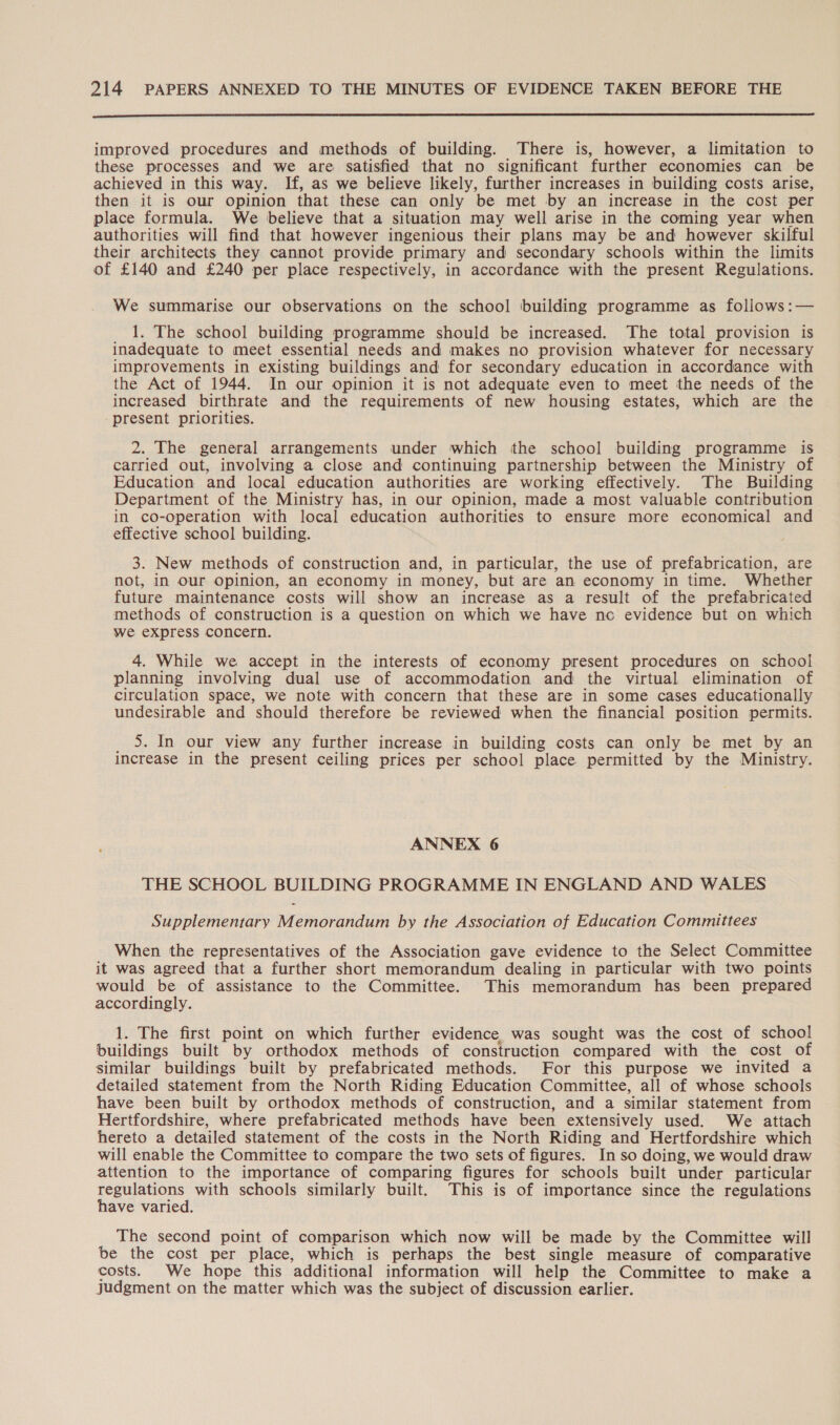  improved procedures and methods of building. There is, however, a limitation to these processes and we are satisfied that no significant further economies can be achieved in this way. If, as we believe likely, further increases in building costs arise, then it is our opinion that these can only be met by an increase in the cost per place formula. We believe that a situation may well arise in the coming year when authorities will find that however ingenious their plans may be and however skilful their architects they cannot provide primary and secondary schools within the limits of £140 and £240 per place respectively, in accordance with the present Regulations. We summarise our observations on the school ‘building programme as follows :— 1. The school building programme should be increased. The total provision is inadequate to meet essential needs and makes no provision whatever for necessary improvements in existing buildings and for secondary education in accordance with the Act of 1944. In our opinion it is not adequate even to meet the needs of the increased birthrate and the requirements of new housing estates, which are the present priorities. 2. The general arrangements under which the school building programme is carried out, involving a close and continuing partnership between the Ministry of Education and local education authorities are working effectively. The Building Department of the Ministry has, in our opinion, made a most valuable contribution in co-operation with local education authorities to ensure more economical and effective school building. 3. New methods of construction and, in particular, the use of prefabrication, are not, in our Opinion, an economy in money, but are an economy in time. Whether future maintenance costs will show an increase as a result of the prefabricated methods of construction is a question on which we have nc evidence but on which we express concern. 4. While we accept in the interests of economy present procedures on school planning involving dual use of accommodation and the virtual elimination of circulation space, we note with concern that these are in some cases educationally undesirable and should therefore be reviewed when the financial position permits. 5. In our view any further increase in building costs can only be met by an increase in the present ceiling prices per school place permitted by the Ministry. ANNEX 6 THE SCHOOL BUILDING PROGRAMME IN ENGLAND AND WALES Supplementary Memorandum by the Association of Education Committees When the representatives of the Association gave evidence to the Select Committee it was agreed that a further short memorandum dealing in particular with two points would be of assistance to the Committee. This memorandum has been prepared accordingly. 1. The first point on which further evidence was sought was the cost of school buildings built by orthodox methods of construction compared with the cost of similar buildings built by prefabricated methods. For this purpose we invited a detailed statement from the North Riding Education Committee, all of whose schools have been built by orthodox methods of construction, and a similar statement from Hertfordshire, where prefabricated methods have been extensively used. We attach hereto a detailed statement of the costs in the North Riding and Hertfordshire which will enable the Committee to compare the two sets of figures. In so doing, we would draw attention to the importance of comparing figures for schools built under particular regulations with schools similarly built. This is of importance since the regulations have varied. The second point of comparison which now will be made by the Committee will be the cost per place, which is perhaps the best single measure of comparative costs. We hope this additional information will help the Committee to make a judgment on the matter which was the subject of discussion earlier.