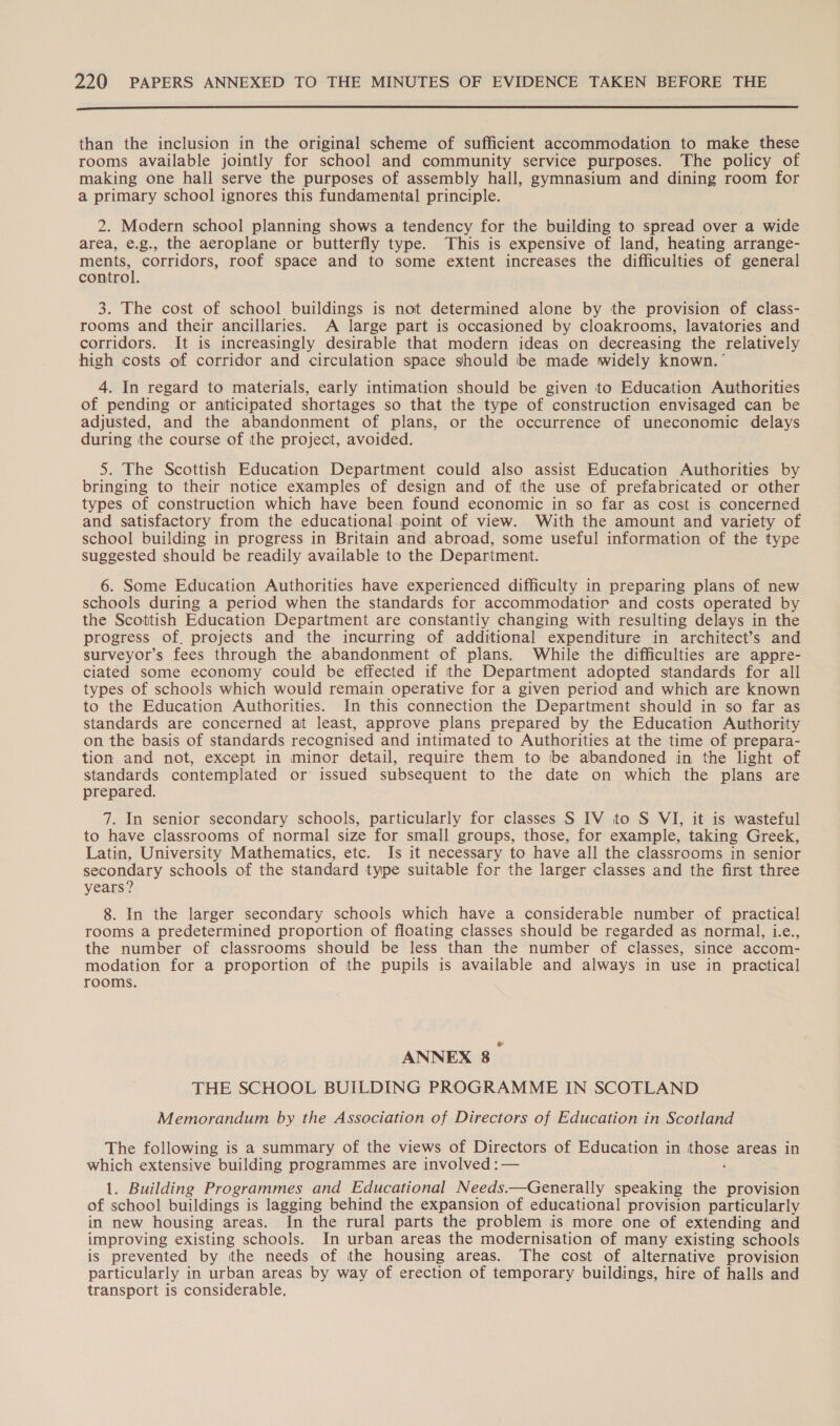  than the inclusion in the original scheme of sufficient accommodation to make these rooms available jointly for school and community service purposes. The policy of making one hall serve the purposes of assembly hall, gymnasium and dining room for a primary school ignores this fundamental principle. 2. Modern school planning shows a tendency for the building to spread over a wide area, e.g., the aeroplane or butterfly type. This is expensive of land, heating arrange- ments, corridors, roof space and to some extent increases the difficulties of general control. 3. The cost of school buildings is not determined alone by the provision of class- rooms and their ancillaries. A large part is occasioned by cloakrooms, lavatories and corridors. It is increasingly desirable that modern ideas on decreasing the relatively high costs of corridor and circulation space should be made widely known. ’ 4. In regard to materials, early intimation should be given to Education Authorities of pending or anticipated shortages so that the type of construction envisaged can be adjusted, and the abandonment of plans, or the occurrence of uneconomic delays during the course of the project, avoided. 5. The Scottish Education Department could also assist Education Authorities by bringing to their notice examples of design and of the use of prefabricated or other types of construction which have been found economic in so far as cost is concerned and satisfactory from the educational point of view. With the amount and variety of school building in progress in Britain and abroad, some useful information of the type suggested should be readily available to the Department. 6. Some Education Authorities have experienced difficulty in preparing plans of new schools during a period when the standards for accommodatior and costs operated by the Scottish Education Department are constantly changing with resulting delays in the progress of. projects and the incurring of additional expenditure in architect’s and surveyor’s fees through the abandonment of plans. While the difficulties are appre- ciated some economy could be effected if the Department adopted standards for all types of schools which would remain operative for a given period and which are known to the Education Authorities. In this connection the Department should in so far as standards are concerned at least, approve plans prepared by the Education Authority on the basis of standards recognised and intimated to Authorities at the time of prepara- tion and not, except in minor detail, require them to be abandoned in the light of standards contemplated or issued subsequent to the date on which the plans are prepared. 7. In senior secondary schools, particularly for classes S IV to S VI, it is wasteful to have classrooms of normal size for small groups, those, for example, taking Greek, Latin, University Mathematics, etc. Is it necessary to have all the classrooms in senior secondary schools of the standard type suitable for the larger classes and the first three years? 8. In the larger secondary schools which have a considerable number of practical rooms a predetermined proportion of floating classes should be regarded as normal, i.e., the number of classrooms should be less than the number of classes, since accom- modation for a proportion of the pupils is available and always in use in practical rooms. ANNEX 8 _ THE SCHOOL BUILDING PROGRAMME IN SCOTLAND Memorandum by the Association of Directors of Education in Scotland The following is a summary of the views of Directors of Education in Poi areas in which extensive building programmes are involved :— 1. Building Programmes and Educational Needs. —Generally speaking the provision of school buildings is lagging behind the expansion of educational provision particularly in new housing areas. In the rural parts the problem is more one of extending and improving existing schools. In urban areas the modernisation of many existing schools is prevented by the needs of the housing areas. The cost of alternative provision particularly in urban areas by way of erection of temporary buildings, hire of halls and transport is considerable.