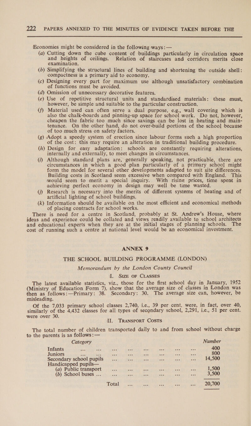  ‘Economies might be considered in the following ways:— (a) Cutting down the cube content of buildings particularly im circulation space and heights of ceilings. Relation of staircases and corridors merits close examination. (b) Simplifying the structural lines of building and shortening the outside shell: compactness is a primary aid to economy. (c) Designing every part for maximum use although unsatisfactory combination of functions must be avoided. (d) Omission of unnecessary decorative features. (e) Use of repetitive structural units and standardised materials: these must, however, be simple and suitable to the particular construction. (f) Material used can often serve a dual purpose, e.g., wall covering which is also the chalk-boards and pinning-up space for school work. Do not, however, cheapen the fabric too much since savings can be lost in heating and main- tenance. On the other hand, do not over-build portions of the school because of too much stress on safety factors. (g) Adopt a speedy system of erection since labour forms such a high proportion of the cost: this may require an alteration in traditional building procedure. (h) Design for easy adaptation: schools are constantly requiring alterations, internally and externally, to meet changes in circumstances. (ij) Although standard plans are, generally speaking, not practicable, there are circumstances in which a good plan particularly of a primary schoo] might form the model for several other developments adapted to suit site differences. Building costs in Scotland seem excessive when compared with England. This would seem to merit a special inquiry. ‘With rising prices, time spent in achieving perfect economy in design may well be time wasted. (j) Research is necessary into the merits of different systems of heating and of artificial lighting of school buildings. (k) Information should be available on the most efficient and economical methods of placing contracts for school works. There is need for a centre in Scotland, probably at St. Amdrew’s House, where ideas and experience could be collated and views readily available to school architects and educational experts when they are at the initial stages of planning schools. The cost of running such a centre at national level would be an economical investment. ANNEX 9 THE SCHOOL BUILDING PROGRAMME (LONDON) Memorandum by the London County Council I. SIzE OF CLASSES The latest available statistics, viz., those for the first school day in January, 1952 (Ministry of Education Form 7), show that the average size of classes in London was then as follows:—Primary: 38. Secondary: 30. The average size can, however, be misleading. Of the 7,033 primary school classes 2,740, i.e., 39 per cent. were, in fact, over 40, similarly of the 4,432 classes for all types of secondary school, 2,291, ie., 51 per cent. were over 30. IJ. TRANSPORT COSTS The total number of children transported daily to and from school without charge to the parents is as follows :— Category Number Infants 400 Juniors ve ao ee ah = me aes = 800 Secondary school pupils _... Bes my at A ee 14,500 Handicapped pupils— (a) Public transport Hehe aati kes She 1a eae 1,500 (b) School buses ... a sae Ea shia si: ae 3,500  Total. ..:. sa sd ie so3 &gt; 20,100 