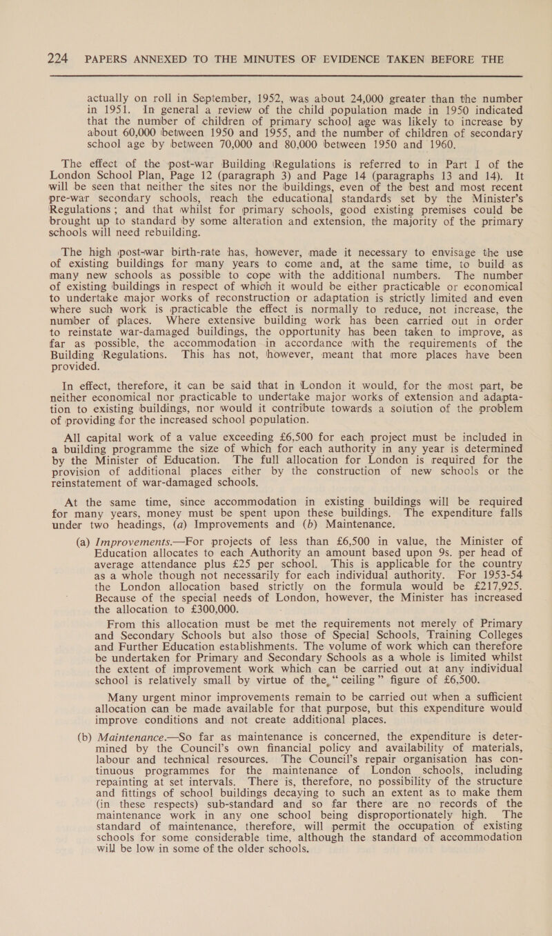  actually on roll in September, 1952, was about 24,000 greater than the number in 1951. In general a review of the child population made in 1950 indicated that the number of children of primary school age was likely to increase by about 60,000 between 1950 and 1955, and the number of children of secondary school age ‘by between 70,000 and 80,000 between 1950 and 1960. The effect of the post-war Building Regulations is referred to in Part I of the London School Plan, Page 12 (paragraph 3) and Page 14 (paragraphs 13 and 14). It will be seen that neither the sites nor the ‘buildings, even of the best and most recent pre-war secondary schools, reach the educational standards set by the Minister’s Regulations ; and that whilst for primary schools, good existing premises could be brought up to standard by some alteration and extension, the majority of the primary schools. will need rebuilding. The high post-war birth-rate has, however, made it necessary to envisage the use of existing buildings for many years to come and, at the same time, to build as many new schools as possible to cope with the additional numbers. The number of existing buildings in respect of which it would be either practicable or economical to undertake major works of reconstruction or adaptation is strictly limited and even where such work is practicable the effect is normally to reduce, not increase, the number of places. Where extensive building work has been carried out in order to reinstate war-damaged buildings, the opportunity has been taken to improve, as far as possible, the accommodation in accordance with the requirements of the mi! Regulations. This has not, however, meant that more places have been provided. In effect, therefore, it can be said that in London it would, for the most part, be neither economical nor practicable to undertake major works of extension and adapta- tion to existing buildings, nor would it contribute towards a solution of the problem of providing for the increased school population. All capital work of a value exceeding £6,500 for each project must be included in a building programme the size of which for each authority in any year is determined by the Minister of Education. The full allocation for London is required for the provision of additional places either by the construction of new schools or the reinstatement of war-damaged schools. At the same time, since accommodation in existing buildings will be required for many years, money must be spent upon these buildings. The expenditure falls under two headings, (a) Improvements and (b) Maintenance. (a) Improvements.—For projects of less than £6,500 in value, the Minister of Education allocates to each Authority an amount based upon 9s. per head of average attendance plus £25 per school. This is applicable for the country as a whole though not necessarily for each individual authority. For 1953-54 the London allocation based strictly on the formula would be £217,925. Because of the special needs of London, however, the Minister has increased the allocation to £300,000. From this allocation must be met the requirements not merely of Primary and Secondary Schools but also those of Special Schools, Training Colleges and Further Education establishments. The volume of work which can therefore be undertaken for Primary and Secondary Schools as a whole is limited whilst the extent of improvement work which can be carried out at any individual school is relatively small by virtue of the,“ ceiling” figure of £6,500. Many urgent minor improvements remain to be carried out when a sufficient allocation can be made available for that purpose, but this expenditure would improve conditions and not create additional places. (b) Maintenance-—So far as maintenance is concerned, the expenditure is deter- mined by the Council’s own financial policy and availability of materials, labour and technical resources. The Council’s repair organisation has con- tinuous programmes for the maintenance of London schools, including repainting at set intervals. There is, therefore, no possibility of the structure and fittings of school buildings decaying to such an extent as to make them (in these respects) sub-standard and so far there are no records of the maintenance work in any one school being disproportionately high. The standard of maintenance, therefore, will permit the occupation of existing schools for some considerable time, although the standard of accommodation will be low in some of the older schools.