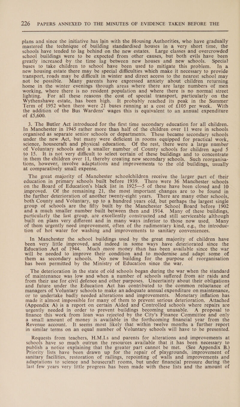  plans and since the initiative has lain with the [Housing Authorities, who have gradually mastered the technique of building standardised houses in a very short time, the schools have tended to lag behind on the new estates. Large classes and overcrowded school buildings were to be expected from other causes, but both evils have been greatly increased by the time lag ‘between new houses and new schools. Special buses to take children to school have been used to mitigate this problem. In a new housing estate there may be special difficulties which make it necessary to provide transport, roads may be difficult in winter and direct access to the nearest school may not be possible. Many parents have expressed anxiety about children returning home in the winter evenings through areas where there are lange numbers of men working, where there is no resident population and where there is no normal street lighting. For all these reasons the cost of special transport, particularly on the Wythenshawe estate, has been high. It probably reached its peak in the Summer Term of 1952 when there were 21 buses running at a cost of £105 per week. With if aN of the Bus Wardens’ wages this is equivalent to an annual expenditure of £5,600. 3. The Butler Act introduced for the first time secondary education for all children. In Manchester in 1945 rather more than half of the children over 11 were in schools. organised as separate senior schools or departments. These became secondary schools under the new Act, but many were deficient in rooms equipped for practical work, science, housecraft and physical education. Of the rest, there were a large number of Voluntary schools and a smaller number of County schools for children aged 5 to 15. It is not very difficult to select certain of these buildings and to concentrate in them the children over 11, thereby creating new secondary schools. Such reorganisa- tions, however, involve adaptations and improvements to the old buildings, usually at comparatively small expense. The great majority of Manchester schoolchildren receive the larger part of their education in primary schools built before 1939. There were 36 Manchester schools on the Board of Education’s black list in 1925—5 of these have been closed and 10 improved. Of the remaining 21, the most important changes are to be found in the further deterioration of another twenty-eight years. There are many other schools, both County and Voluntary, up to a hundred years old, but perhaps the largest single group of schools are the fifty built by the Manchester School Board before 1902 and a much smaller number built between then and 1914. Many of these buildings, particularly the last group, are excellently constructed and still serviceable although built on plans very different and in many ways inferior to those now used. Many of them urgently need improvement, often of the rudimentary kind, e.g., the introduc- tion of hot water for washing and improvements to sanitary conveniences. In Manchester the school buildings used by the great majority of children have been very little improved, and indeed in some ways have deteriorated since the Education Act of 1944. Much more money than has been available since the war will be needed to improve their condition and to modernise and adapt some of them as secondary schools. No new building for the purpose of reorganisation has been permitted by the Ministry of Education since the war. The deterioration in the state of old schools began during the war when the standard of maintenance was low and when a number of schools suffered from air raids and from their use for civil defence and other purposes. Uncertainty about their obligations and future under the Education Act has contributed to the common reluctance of managers of Voluntary schools to make an adequate annual expenditure on maintenance, or to undertake badly needed alterations and improvements. (Monetary inflation has made it almost impossible for many of them to prevent serious deterioration. Attached (Appendix A) is a report on certain Aided and Controlled schools where repairs are urgently needed in order to prevent buildings becoming unusable. A proposal to finance this work from loan was rejected by the City’s Finance Committee and only a small amount of money is available in the forthcoming financial year from the Revenue account. It seems most likely that within twelve months a further report in similar terms on an equal number of Voluntary schools will have to be presented. Requests from teachers, H.M.I.s and parents for alterations and improvements at schools have so much outrun the resources available that it has been necessary to publish a notice explaining that the greater part cannot be met. (See Appendix B.) Priority lists have been drawn up for the repair of playgrounds, improvement of sanitary facilities, restoration of railings, repointing of walls and improvements and adaptations to science and housecraft rooms, but under financial pressure during the last few years very little progress has been made with these lists and the amount of