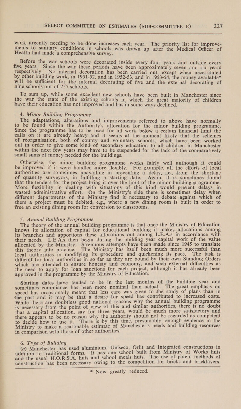 See eet ree) Sin in Vor r eBEiG hae ies fas yo saa ae We Ra ENE OG RE Ves work urgently needing to be done increases each year. The priority list for improve- ments to sanitary conditions in schools was drawn up after the Medical Officer of Health had made a comprehensive survey. Before the war schools were decorated inside every four years and outside every five years. Since the war these periods have been approximately seven and six years respectively. No internal decoration has been carried out, except when necessitated by other building work, in 1951-52, and in 1952-53, and in 1953-54, the money available* will be sufficient for the internal decorating of five and the external decorating of nine schools out of 257 schools. To sum up, while some excellent new schools have been built in Manchester since the war the state of the existing schools in which the great majority of children have their education has not improved and has in some ways declined. 4. Minor Building Programme The adaptations, alterations and improvements referred to above have normally to be found within the Authority’s allocation for the minor building programme. Since the programme has to be used for all work below a certain financial limit the calls on it are already heavy and it seems at the moment likely that the schemes of reorganisation, both of county and voluntary schools, which have been worked out in order to give some kind of secondary education to all children in Manchester within the next few years may have to be suspended for the lack of the comparatively small sums of money needed for the buildings. Otherwise, the minor building programme works fairly well authough it could be improved if it were handled more flexibly. For example, all the efforts of local authorities are sometimes unavailing in preventing a delay, i., from the shortage of quantity surveyors, in fulfilling a starting date. Again, it is sometimes found that the tenders for the project bring it over the limit of the minor building programme. More flexibility in dealing with situations of this kind would prevent delays in wasted administrative effort. On the Ministry’s side there is sometimes delay when different departments of the Ministry find it necessary to debate against which of them a project must be debited, e.g., where a new dining room is built in order to free an existing dining room for conversion to classrooms. 5. Annual Building Programme The theory of the annual building programme is that once the Ministry of Education knows its allocation of capital for educational building it makes allocations among its branches and apportions these allocations out among L.E.A.s in accordance with their needs. L.E.A.s then begin during the building year capital work of the value allocated by the Ministry. Strenuous attempts have been made since 1945 to translate this theory into practice. The Ministry has itself been much more successful than local authorities in modifying its procedure and quickening its pace. The task is difficult for local authorities in so far as they are bound by their own Standing Orders which are intended to ensure honesty and economy, and such external difficulties as the need to apply for loan sanctions for each project, although it has already been approved in the programme by the Ministry of Education. Starting dates have tended to be in the last months of the building year and sometimes compliance has been more nominal than actual. The great emphasis on speed has occasionally meant that less care was given to the study of plans than in— the past and it may be that a desire for speed has contributed to increased costs. While there are doubtless good national reasons why the annual building programme is necessary from the point of view of this and similar authorities, there is no doubt that a capital allocation, say for three years, would be much more satisfactory and there appears to be no reason why the authority should not be regarded as competent to decide how to use it. There is by this time, presumably, enough evidence in the Ministry to make a reasonable estimate of Manchester’s needs and building resources in comparison with those of other authorities. 6. Type of Building : (a) Manchester has used aluminium, Uniseco, Orlit and Integrated constructions in addition to traditional forms. It has one school built from Ministry of Works huts and the usual H.O.R.S.A. huts and school meals huts. The use of patent methods of construction has been necessary owing to the competition for bricks and bricklayers. * Now greatly reduced.
