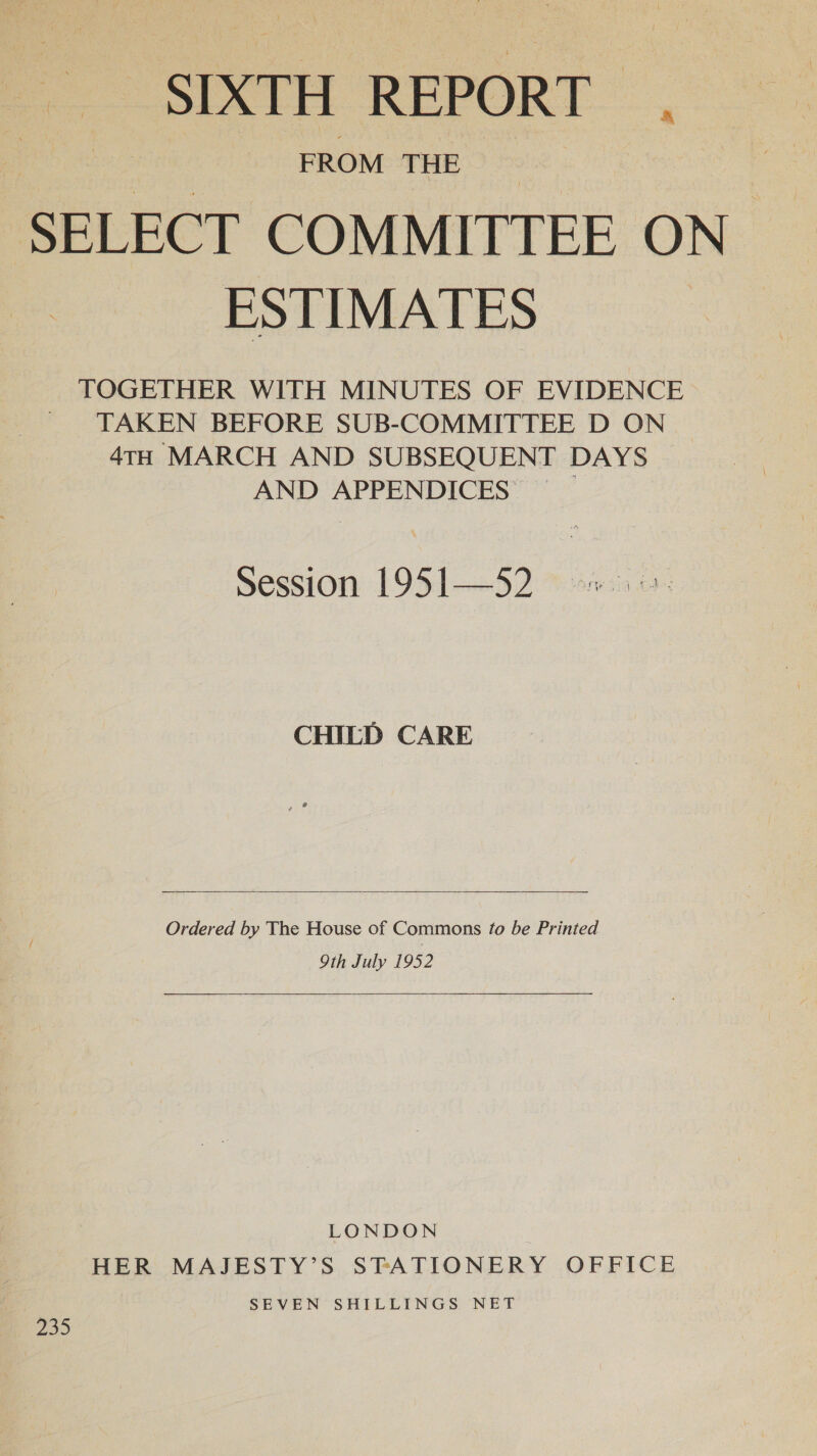 SIXTH REPORT SELECT COMMITTEE ON ESTIMATES TOGETHER WITH MINUTES OF EVIDENCE TAKEN BEFORE SUB-COMMITTEE D ON 4TH MARCH AND SUBSEQUENT DAYS AND APPENDICES Session 1951—52 CHILD CARE  Ordered by The House of Commons fo be Printed 9th July 1952  LONDON HER MAJESTY’S STATIONERY OFFICE | SEVEN SHILLINGS NET 239