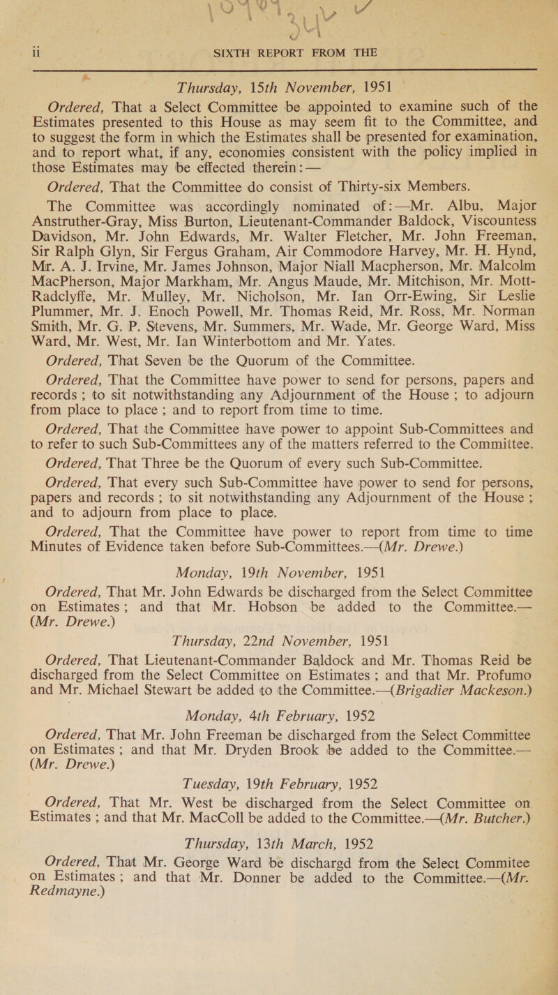 ¥ | ‘ a \e oH i - SIXTH REPORT FROM THE  | | Thinsday, 15th November, 1951 — to suggest the form in which the Estimates shall be presented for examination, those Estimates may be effected therein :— Ordered, That the Committee do consist of Thirty-six Members. The Committee was accordingly nominated of:—Mr. Albu, Major Davidson, Mr. John Edwards, Mr. Walter Fletcher, Mr. John Freeman, Sir Ralph Glyn, Sir Fergus Graham, Air Commodore Harvey, Mr. H. Hynd, MacPherson, Major Markham, Mr. Angus Maude, Mr. Mitchison, Mr. Mott- Radclyffe, Mr. Mulley, Mr. Nicholson, Mr. Ian Orr-Ewing, Sir Leslie Plummer, Mr. J. Enoch Powell, Mr. Thomas Reid, Mr. Ross, Mr. Norman Smith, Mr. G. P. Stevens, Mr. Summers, Mr. Wade, Mr. George Ward, Miss Ward, Mr. West, Mr. Ian Winterbottom and Mr. Yates. Ordered, That Seven be the Quorum of the Committee. Ordered, That the Committee have power to send for persons, papers and records ; to sit notwithstanding any Adjournment of the House; to adjourn from place to place ; and to report from time to time. Ordered, That the Committee have power to appoint Sub-Committees and to refer to such Sub-Committees any of the matters referred to the Committee. Ordered, That Three be the Quorum of every such Sub-Committee, Ordered, That every such Sub-Committee have power to send for persons, papers and records ; to sit notwithstanding any Adjournment of the House ; and to adjourn from place to place. Ordered, That the Committee have power to report from time to time Minutes of Evidence taken before Sub-Committees.—(Mr. Drewe.) Monday, 19th November, 1951 Ordered, That Mr. John Edwards be discharged from the Select Committee on Estimates; and that Mr. Hobson be added to the Committee.— (Mr. Drewe.) Thursday, 22nd November, 1951 Ordered, That Lieutenant-Commander Baldock and Mr. Thomas Reid be discharged from the Select Committee on Estimates ; and that Mr. Profumo and Mr. Michael Stewart be added to the Committee.—{ Brigadier Mackeson.) Monday, 4th February, 1952 Ordered, That Mr. John Freeman be discharged from the Select Committee on Estimates; and that Mr. Dryden Brook be added to the Committee.— (Mr. Drewe.) Tuesday, 19th February, 1952 Ordered, That Mr. West be discharged from the Select Committee on Estimates ; and that Mr. MacColl be added to the Committee.—(Mr. Butcher.) Thursday, 13th March, 1952 Ordered, That Mr. George Ward be dischargd from the Select Commitee on Estimates; and that Mr. Donner be added to the Committee—(Mr. Redmayne.) | ES a eee ee gues