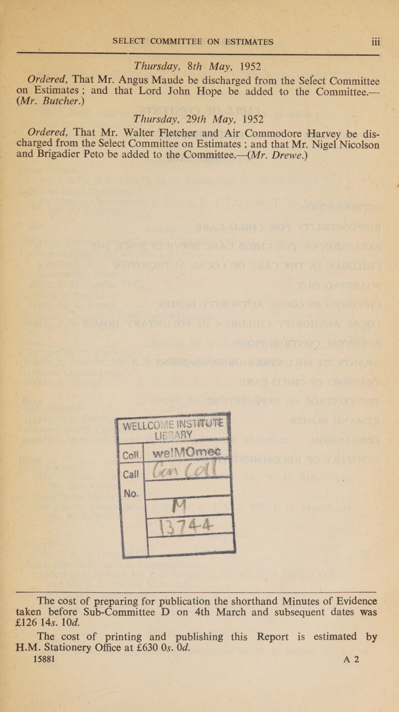  SELECT COMMITTEE ON ESTIMATES | iii  _ Thursday, 8th May, 1952 Ordered, That Mr. Angus Maude be discharged from the Select Committee on Estimates; and that Lord John Hope be added to the Committee.— (Mr. Butcher.) | Thursday, 29th May, 1952 ; __ Ordered, That Mr. Walter Fletcher and Air Commodore Harvey be dis- charged from the Select Committee on Estimates ; and that Mr. Nigel Nicolson and Brigadier Peto be added to the Committee—(Mr. Drewe.)     WELLCOME INSTITUTE §  LIBDARY,  The cost of preparing for publication the shorthand Minutes of Evidence _ taken before Sub-Committee D on 4th March and subsequent dates was — £126 14s. 10d. = The cost of printing and publishing this Report is estimated by H.M. Stationery Office at £630 Os. Od.