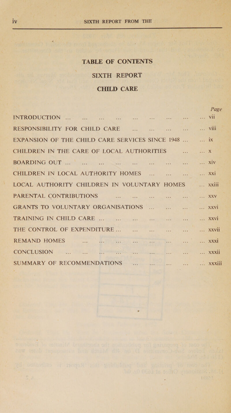  TABLE OF CONTENTS SIXTH REPORT CHILD CARE INTRODUCTION RESPONSIBILITY FOR CHILD CARE CHILDREN IN THE CARE OF LOCAL AUTHORITIES BOARDING OUT ... CHILDREN IN LOCAL AUTHORITY HOMES LOCAL AUTHORITY CHILDREN IN VOLUNTARY HOMES PARENTAL CONTRIBUTIONS GRANTS TO VOLUNTARY ORGANISATIONS TRAINING IN CHILD CARE ... THE CONTROL OF EXPENDITURE ... REMAND HOMES CONCLUSION SUMMARY OF RECOMMENDATIONS Page