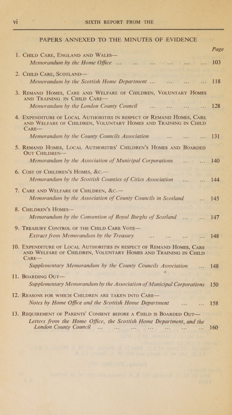  ™ PAPERS ANNEXED TO THE MINUTES OF EVIDENCE : . Page 1. CHILD CARE, ENGLAND AND WALES— Memorandum by the Home Office... be. AF a ni dt LOS 2. CHILD CARE, SCOTLAND— ) Memorandum by the Scottish Home Department ... AWE be 118 3. REMAND Homes, CARE AND WELFARE OF CHILDREN, VOLUNTARY HOMES AND TRAINING IN CHILD CARE— ’ Memerandum by the London County Council a ae a tre is 4. EXPENDITURE OF LOCAL AUTHORITIES IN RESPECT OF REMAND HOMES, CARE AND WELFARE OF CHILDREN, VOLUNTARY HOMES AND TRAINING IN CHILD CARE— Memorandum by the County Councils Association ae ae Pere bs 5. REMAND Homes, LOCAL AUTHORITIES’ CHILDREN’S HOMES AND BOARDED OuT CHILDREN— Memorandum by the Association of Municipal Corporations Be .-- - 440 6. CosT OF CHILDREN’S HomMEs, &amp;c.— Memorandum by the Scottish Counties of Cities Association ae ... 144 7. CARE AND WELFARE OF CHILDREN, &amp;C.— Memorandum by the Association of County Councils in Scotland son 8. CHILDREN’S HOMES— Memorandum by the Convention of Royal Burghs of Scotland _... s.s glad 9. TREASURY CONTROL OF THE CHILD CARE VOTE— Extract from Memorandum by the Treasury sgt ee: ae ... 148 10. EXPENDITURE OF LOCAL AUTHORITIES IN RESPECT OF REMAND HoMEs, CARE AND WELFARE OF CHILDREN, VOLUNTARY HOMES AND TRAINING IN CHILD CARE— Supplementary Memorandum by the County Councils Association ... 148 &amp; 11. BOARDING OuT— Supplementary Memorandum by the Association of Municipal Corporations 150 12. REASONS FOR WHICH CHILDREN ARE TAKEN INTO CARE— Notes by Home Office and the Scottish Home Department... wo SS 13. REQUIREMENT OF PARENTS’ CONSENT BEFORE A ©HILD IS BOARDED OutT— Letters from the Home Office, the Scottish Home rete and the London County Council _... ve “oa = : ~of y LOO