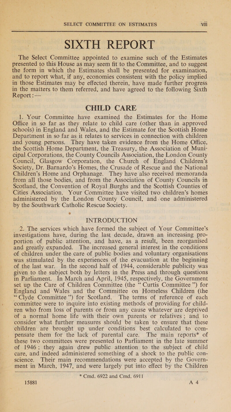 The Select Committee appointed to examine such of the Estimates presented to this House as may seem fit to the Committee, and to suggest the form in which the Estimates shall be presented for examination, and to report what, if any, economies consistent with the policy implied in those Estimates may be effected therein, have made further progress in the matters to them referred, and have agreed to the following Sixth Report : —  CHILD CARE 1. Your Committee have examined the Estimates for the Home Office in so far as they relate to child care (other than in approved schoois) in England and Wales, and the Estimate for the Scottish Home Department in so far as it relates to services in connection with children and young persons. They have taken evidence from the Home Office. the Scottish Home Department, the Treasury, the Association of Muni- cipal Corporations, the County Councils Association, the London County Council, Glasgow Corporation, the Church of England Children’s Society, Dr. Barnardo’s Homes, the Crusade of Rescue and the National Children’s Home and Orphanage. They have also received memoranda from all those bodies, and from the Association of County Councils in Scotland, the Convention of Royal Burghs and the Scottish Counties of Cities Association. Your Committee have visited two children’s homes administered by the London County Council, and.one administered by the Southwark Catholic Rescue Society. . INTRODUCTION 2. The services which have formed the subject of Your Committee’s investigations have, during the last decade, drawn an increasing pro- portion of public attention, and have, as a result, been reorganised and greatly expanded. The increased general interest in the conditions of children under the care of public bodies and voluntary organisations was stimulated by the experiences of the evacuation at the beginning of the last war. In the second half of 1944, considerable publicity was given to the subject both by letters in the Press and through questions in Parliament. In March and April, 1945, respectively, the Government set up the Care of Children Committee (the “ Curtis Committee ”) for England and Wales and the Committee on Homeless Children (the “Clyde Committee’) for Scotland. The terms of reference of each committee were to inquire into existing methods of providing for child- ren who from loss of parents or from any cause whatever are deprived of a normal home life with their own parents or relatives; and to consider what further measures should be taken to ensure that these children are brought up under conditions best calculated to com- pensate them for the lack of parental care. The main reports* of these two committees were presented to Parliament in the late summer of 1946; they again drew public attention to the subject of child care, and indeed administered something of a shock to the public con- science. Their main recommendations were accepted by the Govern- ment in March, 1947, and were largely put into effect by the Children  * Cmd. 6922 and Cmd. 6911