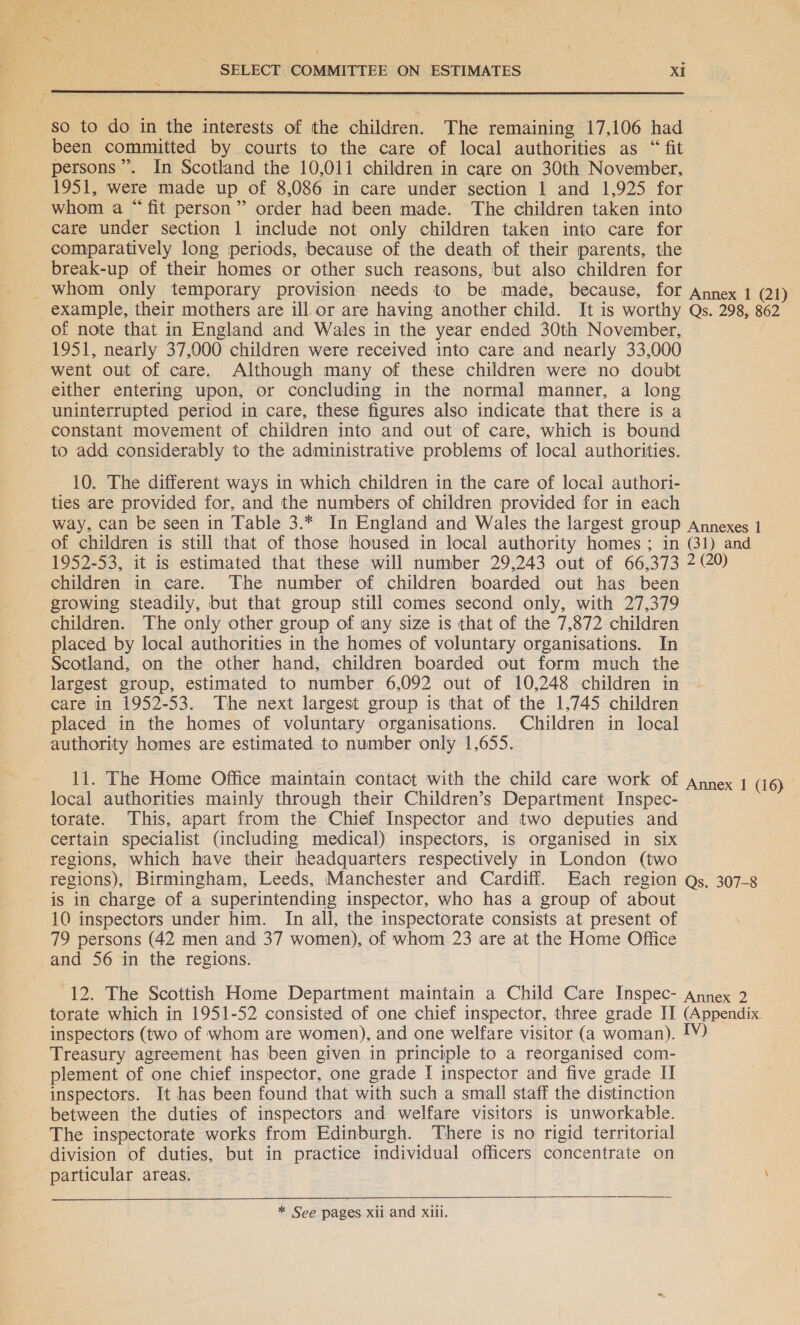 { XN so to do in the interests of the children. The remaining 17,106 had been committed by courts to the care of local authorities as “fit persons”. In Scotland the 10,011 children in care on 30th November, 1951, were made up of 8,086 in care under section 1 and 1,925 for whom a “fit person” order had been made. The children taken into care under section 1 include not only children taken into care for comparatively long periods, because of the death of their parents, the break-up of their homes or other such reasons, but also children for _ Whom only temporary provision needs to be made, because, for Annex 1 (21) example, their mothers are ill or are having another child. It is worthy Qs. 298, 862 of note that in England and Wales in the year ended 30th November, 1951, nearly 37,000 children were received into care and nearly 33,000 went out of care. Although many of these children were no doubt either entering upon, or concluding in the normal manner, a long uninterrupted period in care, these figures also indicate that there is a constant movement of children into and out of care, which is bound to add considerably to the administrative problems of local authorities. 10. The different ways in which children in the care of local authori- ties are provided for, and the numbers of children provided for in each way, can be seen in Table 3.* In England and Wales the largest group Annexes 1 of children is still that of those housed in local authority homes ; in (31) and 1952-53, it is estimated that these will number 29,243 out of 66,373 2 20) children in care. The number of children boarded out has been growing steadily, but that group still comes second only, with 27,379 children. The only other group of any size is that of the 7,872 children placed by local authorities in the homes of voluntary organisations. In Scotland, on the other hand, children boarded out form much the largest group, estimated to number 6,092 out of 10,248 children in care in 1952-53. The next largest group is that of the 1,745 children placed in the homes of voluntary organisations. Children in local authority homes are estimated to number only 1,655. 11. The Home Office maintain contact with the child care work of Annex 1 (16) local authorities mainly through their Children’s Department Inspec- torate. This, apart from the Chief Inspector and two deputies and certain specialist (including medical) inspectors, is organised in six regions, which have their headquarters respectively in London (two regions), Birmingham, Leeds, Manchester and Cardiff. Each region Qs, 307-8 is in charge of a superintending inspector, who has a group of about 10 inspectors under him. In all, the inspectorate consists at present of 79 persons (42 men and 37 women), of whom 23 are at the Home Office and 56 in the regions. 12. The Scottish Home Department maintain a Child Care Inspec- Annex 2 torate which in 1951-52 consisted of one chief inspector, three grade IT (Appendix. inspectors (two of whom are women), and one welfare visitor (a woman). LV) Treasury agreement has been given in principle to a reorganised com- plement of one chief inspector, one grade I inspector and five grade II inspectors. It has been found that with such a small staff the distinction between the duties of inspectors and welfare visitors is unworkable. The inspectorate works from Edinburgh. There is no rigid territorial division of duties, but in practice individual officers concentrate on particular areas. \ * See pages xii and xiii.