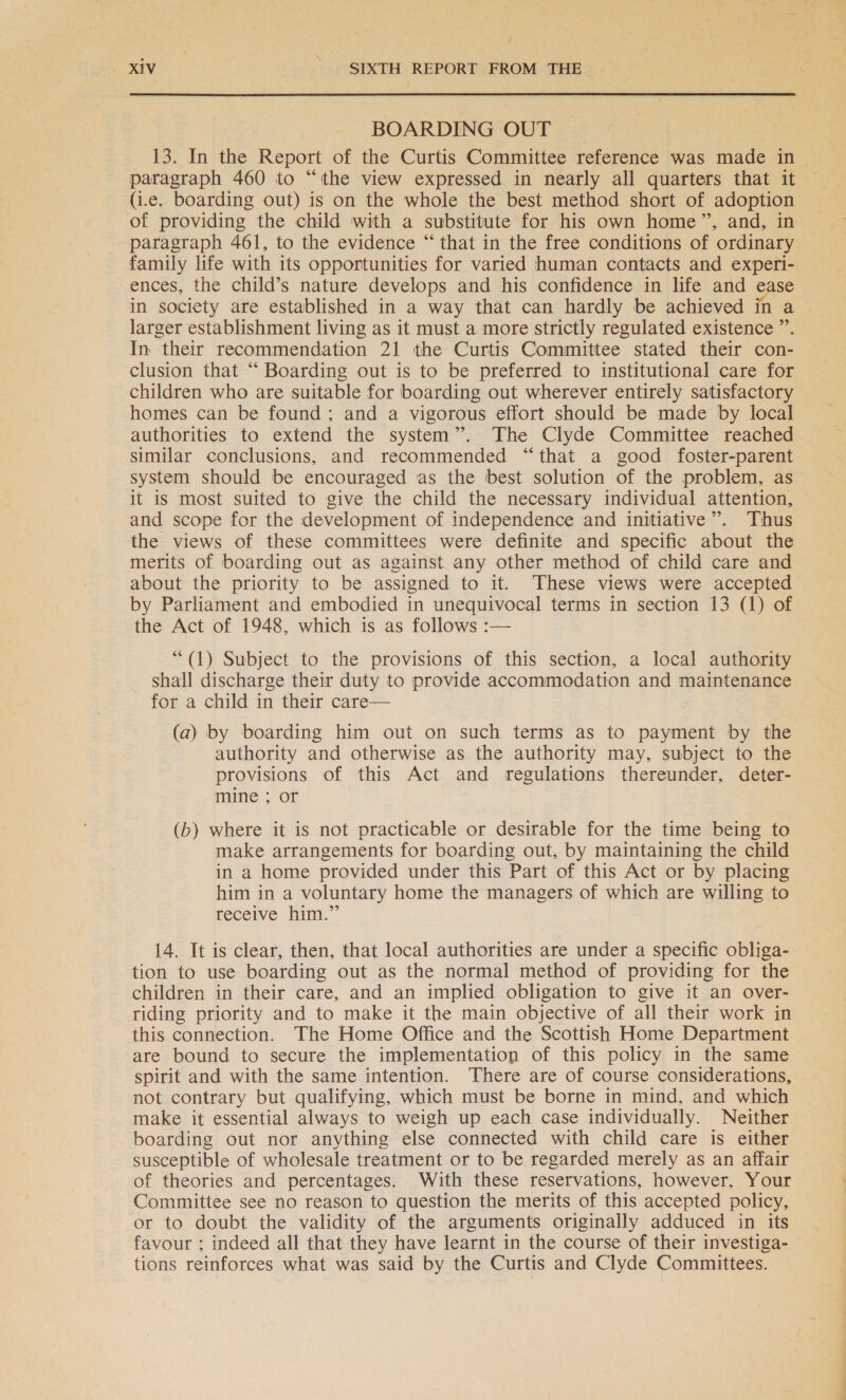 / — XIV ASR REPORT FROM THE | BOARDING OUT | 13. In the Report of the Curtis Committee reference was made in paragraph 460 to “the view expressed in nearly all quarters that it (i.e. boarding out) is on the whole the best method short of adoption paragraph 461, to the evidence “that in the free conditions of ordinary family life with its opportunities for varied human contacts and experfi- ences, the child’s nature develops and his confidence in life and ease in society are established in a way that can hardly be achieved in a larger establishment living as it must a more strictly regulated existence ” In their recommendation 21 the Curtis Committee stated their con- clusion that “ Boarding out is to be preferred to institutional care for children who are suitable for boarding out wherever entirely satisfactory homes can be found; and a vigorous effort should be made by local authorities to extend the system”. The Clyde Committee reached similar conclusions, and recommended “that a good foster-parent system should be encouraged as the best solution of the problem, as it is most suited to give the child the necessary individual attention, and scope for the development of independence and initiative”. Thus the views of these committees were definite and specific about the merits of boarding out as against any other method of child care and about the priority to be assigned to it. These views were accepted by Parliament and embodied in unequivocal terms in section 13 (1) of the Act of 1948, which is as follows :— “(1) Subject to the provisions of this section, a local authority shall discharge their duty to provide accommodation and maintenance for a child in their care— (a) by boarding him out on such terms as to payment by the authority and otherwise as the authority may, subject to the provisions of this Act and regulations thereunder, deter- mine ; or (b) where it is not practicable or desirable for the time being to make arrangements for boarding out, by maintaining the child in a home provided under this Part of this Act or by placing him in a voluntary home the managers of which are willing to receive hint.” 14. It is clear, then, that local authorities are under a specific obliga- tion to use boarding out as the normal method of providing for the children in their care, and an implied obligation to give it an over- riding priority and to make it the main objective of all their work in this connection. The Home Office and the Scottish Home Department are bound to secure the implementation of this policy in the same spirit and with the same intention. There are of course considerations, not contrary but qualifying, which must be borne in mind, and which make it essential always to weigh up each case individually. Neither boarding out nor anything else connected with child care is either susceptible of wholesale treatment or to be regarded merely as an affair of theories and percentages. With these reservations, however, Your Committee see no reason to question the merits of this accepted policy, or to doubt the validity of the arguments originally adduced in its favour ; indeed all that they have learnt in the course of their investiga- tions reinforces what was said by the Curtis and Clyde Committees.