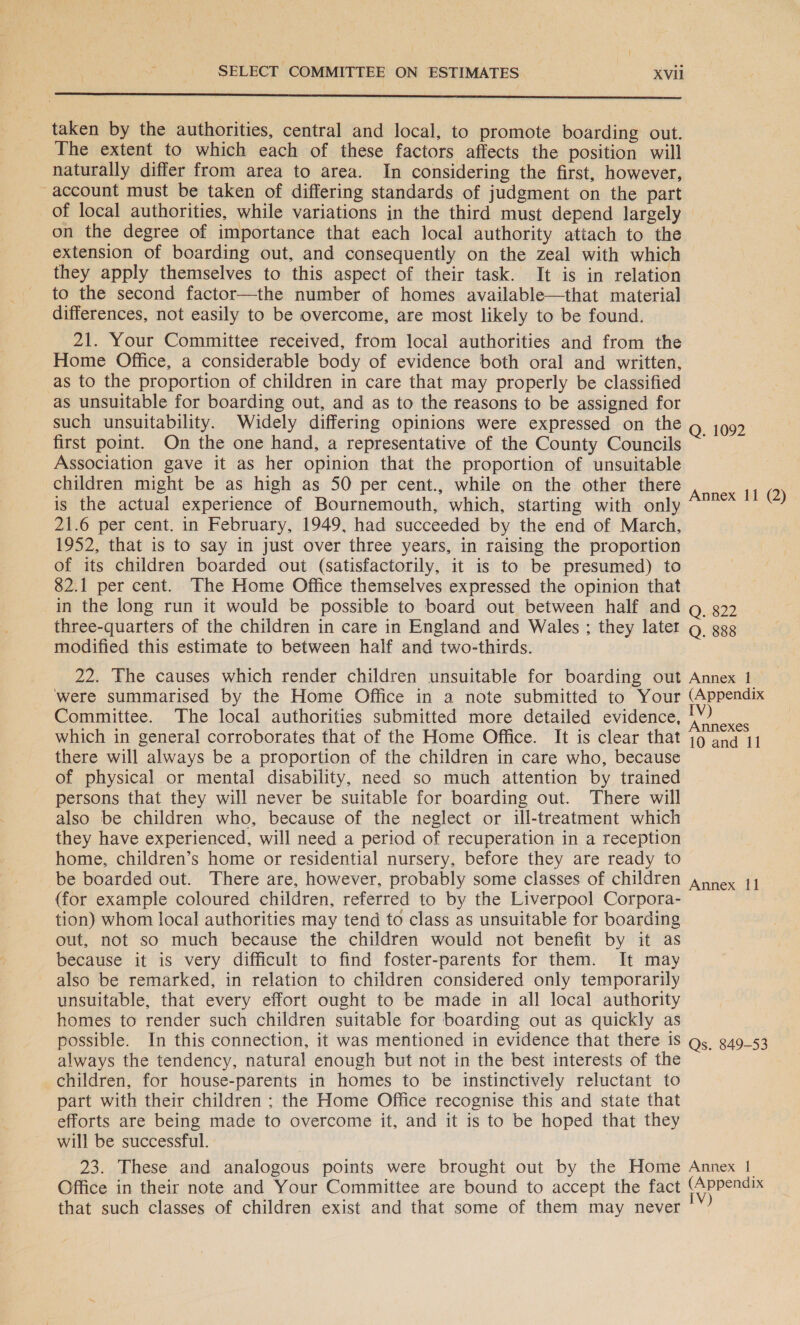 Fe cr rh SSNS taken by the authorities, central and local, to promote boarding out. The extent to which each of these factors affects the position will naturally differ from area to area. In considering the first, however, -account must be taken of differing standards of judgment on the part of local authorities, while variations in the third must depend largely — on the degree of importance that each local authority attach to the extension of boarding out, and consequently on the zeal with which they apply themselves to this aspect of their task. It is in relation to the second factor—the number of homes available—that material differences, not easily to be overcome, are most likely to be found. 21. Your Committee received, from local authorities and from the Home Office, a considerable body of evidence both oral and written, as to the proportion of children in care that may properly be classified as unsuitable for boarding out, and as to the reasons to be assigned for such unsuitability. Widely differing opinions were expressed on the Q. 1092 first point. On the one hand, a representative of the County Councils ~ Association gave it as her opinion that the proportion of unsuitable children might be as high as 50 per cent., while on the other there is the actual experience of Bournemouth, which, starting with only 21.6 per cent. in February, 1949, had succeeded by the end of March, 1952, that is to say in just over three years, in raising the proportion of its children boarded out (satisfactorily, it is to be presumed) to 82.1 per cent. The Home Office themselves expressed the opinion that in the long run it would be possible to board out between half and g 822 three-quarters of the children in care in England and Wales ; they later g_ ggg modified this estimate to between half and two-thirds. Annex 11 (2) 22. The causes which render children unsuitable for boarding out Annex 1 were summarised by the Home Office in a note submitted to Your (Appendix Committee. The local authorities submitted more detailed evidence, Lea which in general corroborates that of the Home Office. It is clear that 19 ana 11 there will always be a proportion of the children in care who, because of physical or mental disability, need so much attention by trained persons that they will never be suitable for boarding out. There will also be children who, because of the neglect or ill-treatment which they have experienced, will need a period of recuperation in a reception home, children’s home or residential nursery, before they are ready to be boarded out. There are, however, probably some classes of children (for example coloured children, referred to by the Liverpool Corpora- tion) whom local authorities may tend to class as unsuitable for boarding out, not so much because the children would not benefit by it as because it is very difficult to find foster-parents for them. It may also be remarked, in relation to children considered only temporarily unsuitable, that every effort ought to be made in all local authority homes to render such children suitable for boarding out as quickly as possible. In this connection, it was mentioned in evidence that there is Qs g49_53 always the tendency, natural enough but not in the best interests of the children, for house-parents in homes to be instinctively reluctant to part with their children ; the Home Office recognise this and state that efforts are being made to overcome it, and it is to be hoped that they will be successful. 23. These and analogous points were brought out by the Home Annex | Office in their note and Your Committee are bound to accept the fact (Appendix that such classes of children exist and that some of them may never