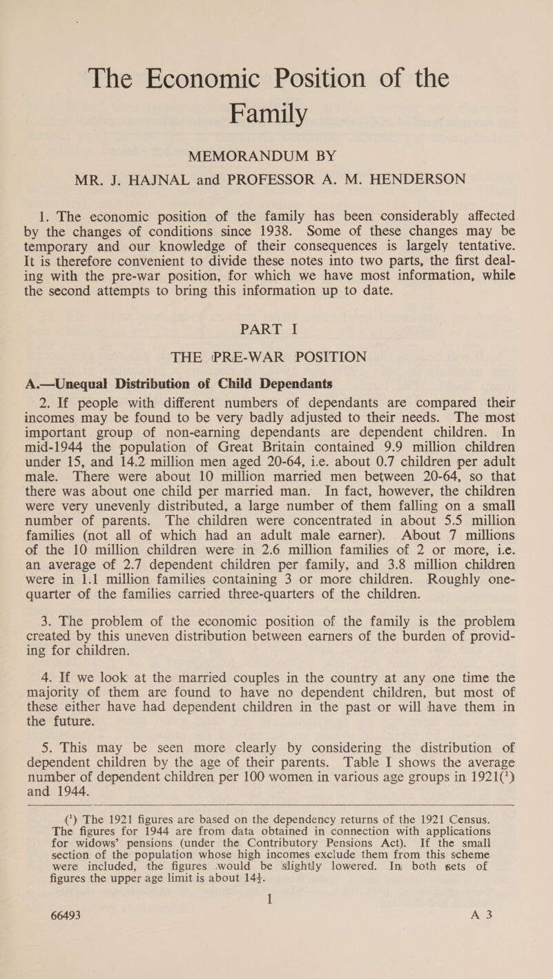 The Economic Position of the Family MEMORANDUM BY MR. J. HAJNAL and PROFESSOR A. M. HENDERSON 1. The economic position of the family has been considerably affected by the changes of conditions since 1938. Some of these changes may be temporary and our knowledge of their consequences is largely tentative. It is therefore convenient to divide these notes into two parts, the first deal- ing with the pre-war position, for which we have most information, while the second attempts to bring this information up to date. PART I THE ‘PRE-WAR POSITION A.—Unequal Distribution of Child Dependants 2. If people with different numbers of dependants are compared their incomes may be found to be very badly adjusted to their needs. The most important group of non-earning dependants are dependent children. In mid-1944 the population of Great Britain contained 9.9 million children under 15, and 14.2 million men aged 20-64, i-e. about 0.7 children per adult male. There were about 10 million married men between 20-64, so that there was about one child per married man. In fact, however, the children were very unevenly distributed, a large number of them falling on a small number of parents. The children were concentrated in about 5.5 million families (not all of which had an adult male earner). About 7 millions of the 10 million children were in 2.6 million families of 2 or more, Le. an average of 2.7 dependent children per family, and 3.8 million children were in 1.1 million families containing 3 or more children. Roughly one- quarter of the families carried three-quarters of the children. 3. The problem of the economic position of the family is the problem created by this uneven distribution between earners of the burden of provid- ing for children. 4. If we look at the married couples in the country at any one time the majority of them are found to have no dependent children, but most of these either have had dependent children in the past or will have them in the future. 5. This may be seen more clearly by considering the distribution of dependent children by the age of their parents. Table I shows the average number of dependent children per 100 women in various age groups in 1921(*) and 1944.  () The 1921 figures are based on the dependency returns of the 1921 Census. The figures for 1944 are from data obtained in connection with applications for widows’ pensions (under the Contributory Pensions Act). If the small section of the population whose high incomes exclude them from this scheme were included, the figures would be ‘slightly lowered. Inj both sets of figures the upper age limit is about 143. 1