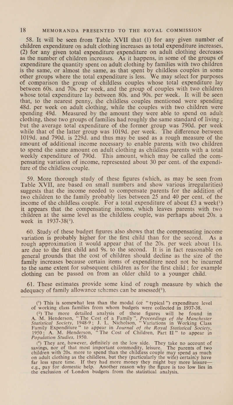 58. It will be seen from Table XVII that (1) for any given number of children expenditure on adult clothing increases as total expenditure increases, (2) for any given total expenditure expenditure on adult clothing decreases as the number of children increases. As it happens, in some of the groups of expenditure the quantity spent on adult clothing by families with two children is the same, or almost the same, as that spent by childless couples in some other groups where the total expenditure is less. We may select for purposes of comparison the group of childless couples whose total expenditure lay between 60s. and 70s. per week, and the group of couples with two children whose total expenditure lay between 80s. and 90s. per week. It will be seen that, to the nearest penny, the childless couples mentioned were spending 48d. per week on adult clothing, while the couples with two children were spending 49d. Measured by the amount they were able to spend on adult clothing, these two groups of families had roughly the same standard of living ; but the average total expenditure of the former group was 790d. per week while that of the latter group was 1019d. per week. The difference between 1019d. and 790d. is 229d. and thus may be used as a rough measure of the amount of additional income necessary to enable parents with two children to spend the same amount on adult clothing as childless parents with a total weekly expenditure of 790d. This amount, which may be called the com- pensating variation of income, represented about 30 per cent. of the expendi- ture of the childless couple. 59. More thorough study of these figures (which, as may be seen from Table XVII, are based on small numbers and show various irregularities) suggests that the income needed to compensate parents for the addition of two children to the family probably lies between 25 and 40 per cent. of the income of the childless couple. For a total expenditure of about £3 a week(') it appears that the compensating income, which leaves parents with two children at the same level as the childless couple, was perhaps about 20s. a week in 1937-38(°). 60. Study of these budget figures also shows that the compensating income variation is probably higher for the first child than for the second. As a rough approximation it would appear that of the 20s. per week about Ils. are due to the first child and 9s. to the second. It is in fact reasonable on general grounds that the cost of children should decline as the size of the family increases because certain items of expenditure need not be incurred to the same extent for subsequent children as for the first child ; for example clothing can be passed on from an older child to a younger child. 61. These estimates provide some kind of rough measure by which the — adequacy of family allowance schemes can be assessed(*).    (‘) This is somewhat less than the modal (of “typical ’’) expenditure level of working class families from whom budgets were collected in 1937-38. (2) The more detailed analysis of these figures will be found in A. (M. Henderson, “The Cost of a Family”, Proceedings of the Manchester Statistical Society, 1948-9; J. L. Nicholson, “ Variations in Working Class Family Expenditure” to appear in Journal of the Royal Statistical Society, 1950; A. M. (Henderson, “The Cost of Children, Part [I1” to appear in Population Studies, 1950. (*) They are, however, definitely on the low side. They take no account of savings, nor of that most important commodity, leisure. The parents of two children with 20s. more to spend than the childless couple may spend as much on adult clothing as the childless, but they (particularly the wife) certainly have far less spare time. If they had more money they might buy more leisure— e.g., pay for domestic help. Another reason why the figure is too low lies in: the exclusion of ‘London budgets from the statistical analysis.