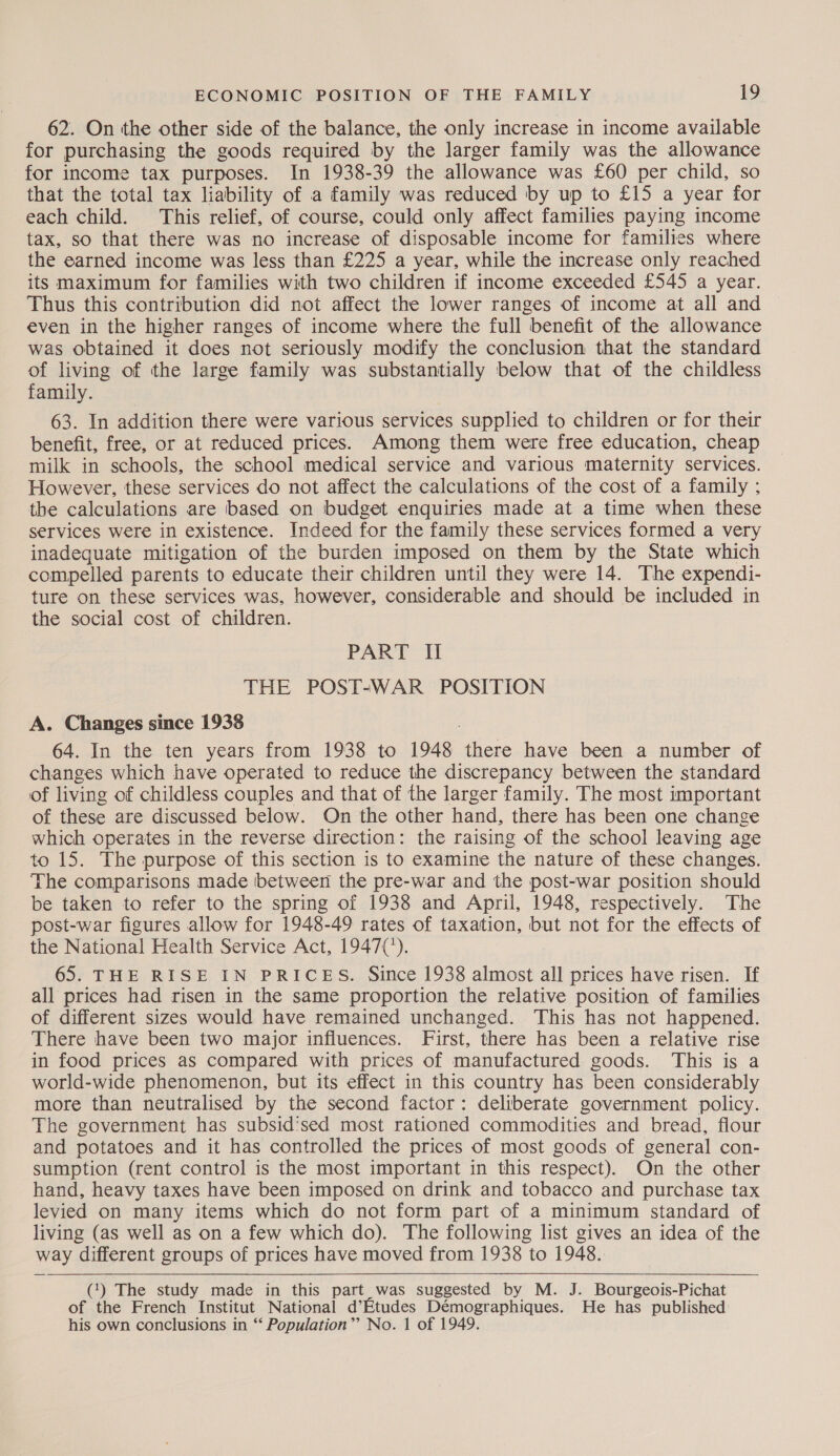 62. On the other side of the balance, the only increase in income available for purchasing the goods required by the larger family was the allowance for income tax purposes. In 1938-39 the allowance was £60 per child, so that the total tax liability of a family was reduced by up to £15 a year for each child. This relief, of course, could only affect families paying income tax, so that there was no increase of disposable income for families where the earned income was less than £225 a year, while the increase only reached its maximum for families with two children if income exceeded £545 a year. Thus this contribution did not affect the lower ranges of income at all and even in the higher ranges of income where the full benefit of the allowance was obtained it does not seriously modify the conclusion that the standard of living of the large family was substantially below that of the childless family. 63. In addition there were various services supplied to children or for their benefit, free, or at reduced prices. Among them were free education, cheap milk in schools, the school medical service and various maternity services. However, these services do not affect the calculations of the cost of a family ; the calculations are based on budget enquiries made at a time when these services were in existence. Indeed for the family these services formed a very inadequate mitigation of the burden imposed on them by the State which compelled parents to educate their children until they were 14. The expendi- ture on these services was, however, considerable and should be included in the social cost of children. PART If THE POST-WAR POSITION A. Changes since 1938 64. In the ten years from 1938 to 1948 aes have been a number of changes which have operated to reduce the discrepancy between the standard of living of childless couples and that of the larger family. The most important of these are discussed below. On the other hand, there has been one change which operates in the reverse direction: the raising of the school leaving age to 15. The purpose of this section is to examine the nature of these changes. The comparisons made between the pre-war and the post-war position should be taken to refer to the spring of 1938 and April, 1948, respectively. The post-war figures allow for 1948-49 rates of taxation, but not for the effects of the National Health Service Act, 1947(’). 65. THE RISE IN PRICES. Since 1938 almost all prices have risen. If all prices had risen in the same proportion the relative position of families of different sizes would have remained unchanged. This has not happened. There have been two major influences. First, there has been a relative rise in food prices as compared with prices of manufactured goods. This is a world-wide phenomenon, but its effect in this country has been considerably more than neutralised by the second factor: deliberate government policy. The government has subsid’sed most rationed commodities and bread, flour and potatoes and it has controlled the prices of most goods of general con- sumption (rent control is the most important in this respect). On the other hand, heavy taxes have been imposed on drink and tobacco and purchase tax levied on many items which do not form part of a minimum standard of living (as well as on a few which do). The following list gives an idea of the way different groups of prices have moved from 1938 to 1948.   (‘) The study made in this part was suggested by M. J. Bourgeois-Pichat of the French Institut National d’Etudes Démographiques. He has published his own conclusions in “ Population”’ No. 1 of 1949.