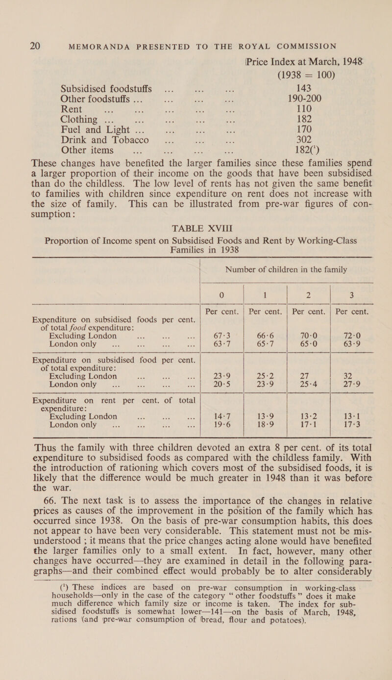 [Price Index at March, 1948 (1938 = 100) Subsidised foodstuffs... ie a 143. Other foodstuffs ... cA bine: nv 190-200 Rent ee eee a eS Ue: 110 Clothing ... aes ae ne i 182 Fuel and Light ... ‘a, me 170 Drink and Tobacco _... cay, bal 302 Other items atts 182(’) These changes have benefited the larger families since these families spend a larger proportion of their income on the goods that have been subsidised than do the childless. The low level of rents has not given the same benefit to families with children since expenditure on rent does not increase with the size of family. This can be illustrated from pre-war figures of con- sumption : TABLE XVIII Proportion of Income spent on Subsidised Foods and Rent by Working-Class Families in 1938 Number of children in the family 0 i Z 3  ——__—2 $$ $$ a | SS | NS Per cent.-} Per cent, | Per cent.) Per cent: Expenditure on subsidised foods per cent. of total food expenditure: Excluding London we St Sa 67:3 66:6 70-0 i2°0 London only ss mee er ees 63-7 6527 65-0 63-9   Expenditure on subsidised food per cent. of total expenditure:  Excluding London Ae Bs ae 23°9 VR yOPs pA a2 London only as on so ae 20:5 23-9 25°4 27-9 Expenditure on rent per cent. of total expenditure: Excluding London ss ee ses 14:7 13-9 rS2 13-1 London only Px &amp;. mi as 19-6 13-9 17:1 17-3 Thus the family with three children devoted an extra 8 per cent. of its total expenditure to subsidised foods as compared with the childless family. With the introduction of rationing which covers most of the subsidised foods, it is likely that the difference would be much greater in 1948 than it was before the war. 66. The next task is to assess the importance of the changes in relative prices as causes of the improvement in the position of the family which has occurred since 1938. On the basis of pre-war consumption habits, this does not appear to have been very considerable. This statement must not be mis- understood ; it means that the price changes acting alone would have benefited the larger families only to a small extent. In fact, however, many other changes have occurred—they are examined in detail in the following para- graphs—and their combined effect would probably be to alter considerably (‘) These indices are based on pre-war consumption in working-class » households—only in the case of the category “ other foodstuffs” does it make much difference which family size or income is taken. The index for sub- sidised foodstuffs is somewhat lower—141—on the basis of March, 1948, rations (and pre-war consumption of ‘bread, flour and potatoes).