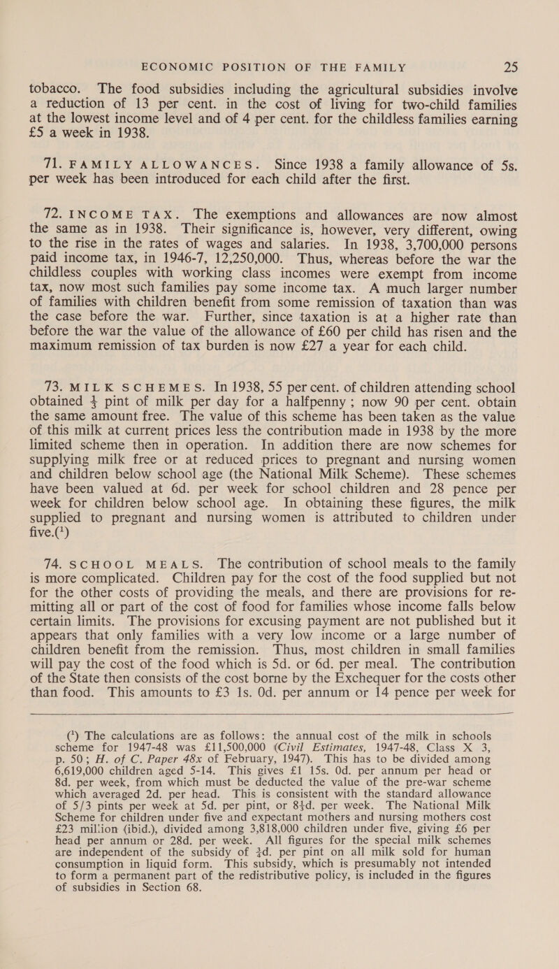 tobacco. The food subsidies including the agricultural subsidies involve a reduction of 13 per cent. in the cost of living for two-child families at the lowest income level and of 4 per cent. for the childless families earning £5 a week in 1938. 71. FAMILY ALLOWANCES. Since 1938 a family allowance of 5s. per week has been introduced for each child after the first. 72. INCOME TAX. The exemptions and allowances are now almost the same as in 1938. Their significance is, however, very different, owing to the rise in the rates of wages and salaries. In 1938, 3,700,000 persons paid income tax, in 1946-7, 12,250,000. Thus, whereas before the war the childless couples with working class incomes were exempt from income tax, now most such families pay some income tax. A much larger number of families with children benefit from some remission of taxation than was the case before the war. Further, since taxation is at a higher rate than before the war the value of the allowance of £60 per child has risen and the maximum remission of tax burden is now £27 a year for each child. 73. MILK SCHEMES. In 1938, 55 per cent. of children attending school obtained 4 pint of milk per day for a halfpenny ; now 90 per cent. obtain the same amount free. The value of this scheme has been taken as the value of this milk at current prices less the contribution made in 1938 by the more limited scheme then in operation. In addition there are now schemes for supplying milk free or at reduced prices to pregnant and nursing women and children below school age (the National Milk Scheme). These schemes have been valued at 6d. per week for school children and 28 pence per week for children below school age. In obtaining these figures, the milk supplied to pregnant and nursing women is attributed to children under five.(*) 74. SCHOOL MEALS. The contribution of school meals to the family is more complicated. Children pay for the cost of the food supplied but not for the other costs of providing the meals, and there are provisions for re- mitting all or part of the cost of food for families whose income falls below certain limits. The provisions for excusing payment are not published but it appears that only families with a very low income or a large number of children benefit from the remission. Thus, most children in small families will pay the cost of the food which is 5d. or 6d. per meal. The contribution of the State then consists of the cost borne by the Exchequer for the costs other than food. This amounts to £3 1s. Od. per annum or 14 pence per week for   () The calculations are as follows: the annual cost of the milk in schools scheme for 1947-48 was £11,500,000 (Civil Estimates, 1947-48, Class X 3, p. 50; H. of C. Paper 48x of February, 1947). This has to be divided among 6,619,000 children aged 5-14. This gives £1 15s. Od. per annum per head or 8d. per week, from which must be deducted the value of the pre-war scheme which averaged 2d. per head. This is consistent with the standard allowance of 5/3 pints per week at Sd. per pint, or 84d. per week. The National Milk Scheme for children under five and expectant mothers and nursing mothers cost £23 million (ibid.), divided among 3,818,000 children under five, giving £6 per head per annum or 28d. per week. All figures for the special milk schemes are independent of the subsidy of 3d. per pint on all milk sold for human consumption in liquid form. This subsidy, which is presumably not intended to form a permanent part of the redistributive policy, is included in the figures of subsidies in Section 68.
